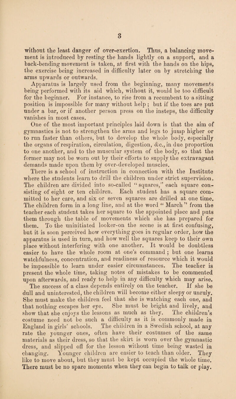 without the least danger of over-exertion. Thus, a balancing move¬ ment is introduced by resting the hands lightly on a support, and a back-bending movement is taken, at first with the hands on the hips, the exercise being increased in difficulty later on by stretching the arms upwards or outwards. Apparatus is largely used from the beginning, many movements being performed with its aid which, without it, would be too difficult for the beginner. For instance, to rise from a recumbent to a sitting position is impossible for many without help ; but if the toes are put under a bar, or if another person press on the insteps, the difficulty vanishes in most cases. One of the most important principles laid down is that the aim of gymnastics is not to strengthen the arms and legs to jump higher or to run faster than others, but to develop the whole body, especially the organs of respiration, circulation, digestion, &c.,indue proportion to one another, and to the muscular system of the body, so that the former may not be worn out by their efforts to supply the extravagant demands made upon them by over-developed muscles. There is a school of instruction in connection with the Institute where the students learn to drill the children under strict supervision. The children are divided into so-called “ squares,” each square con¬ sisting of eight or ten children. Each student has a square com¬ mitted to her care, and six or seven squares are drilled at one time. The children form in a long line, and at the word “ March ” from the teacher each student takes her square to the appointed place and puts them through the table of movements which she has prepared for them. To the uninitiated looker-on the scene is at first confusing, but it is soon perceived how everything goes in regular order, how the apparatus is used in turn, and how well the squares keep to their own place without interfering with one another. It would be doubtless easier to have the whole room at one’s command ; but one learns watchfulness, concentration, and readiness of resource which it would be impossible to learn under easier circumstances. The teacher is present the whole time, taking notes of mistakes to be commented upon afterwards, and ready to help in any difficulty which may arise. The success of a class depends entirely on the teacher. If she be dull and uninterested, the children will become either sleepy or unruly. She must make the children feel that she is watching each one, and that nothing escapes her eye. She must be bright and lively, and show that she enjoys the lessons as much as they. The children’s costume need not be such a difficulty as it is commonly made in England in girls’ schools. The children in a Swedish school, at any rate the younger ones, often have their costumes of the same materials as their dress, so that the skirt is worn over the gymnastic dress, and slipped off for the lesson without time being wasted in changing. Younger children are easier to teach than older. They like to move about, but they must be kept occupied the whole time. There must be no spare moments when they can begin to talk or play.