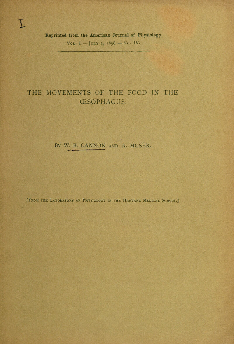 Reprinted from the American Journal of Physiology. Vol. I. — July i, 1898. — No. IV. THE MOVEMENTS OF THE FOOD IN THE (ESOPHAGUS. By W. B. CANNON and A. MOSER. [From the Laboratory of Physiology in the Harvard Medical School.]