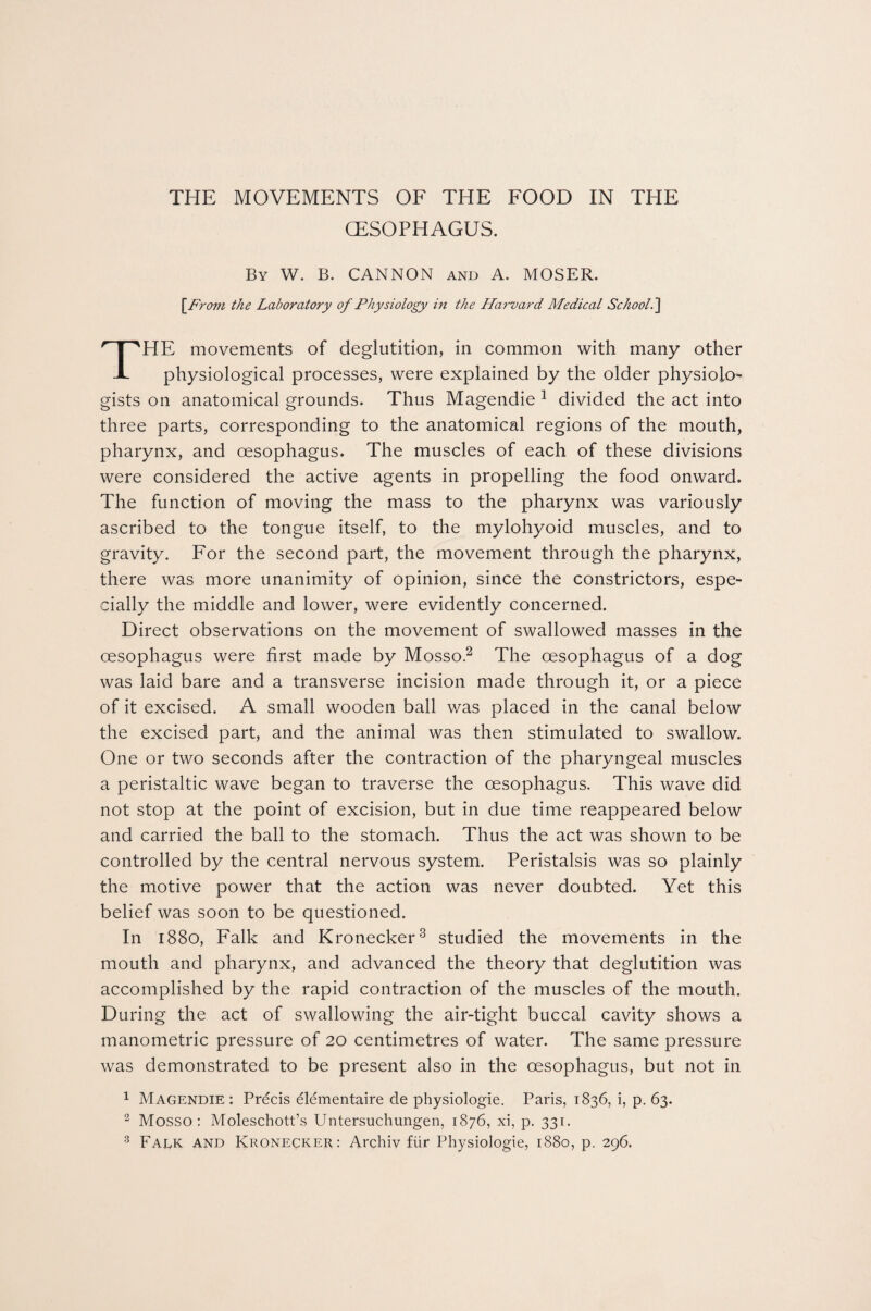 CESOPHAGUS. By W. B. CANNON and A. MOSER. [Ft 'om the Laboratory of Physiology in the Harvard Medical School.’] THE movements of deglutition, in common with many other physiological processes, were explained by the older physiolo¬ gists on anatomical grounds. Thus Magendie 1 divided the act into three parts, corresponding to the anatomical regions of the mouth, pharynx, and oesophagus. The muscles of each of these divisions were considered the active agents in propelling the food onward. The function of moving the mass to the pharynx was variously ascribed to the tongue itself, to the mylohyoid muscles, and to gravity. For the second part, the movement through the pharynx, there was more unanimity of opinion, since the constrictors, espe¬ cially the middle and lower, were evidently concerned. Direct observations on the movement of swallowed masses in the oesophagus were first made by Mosso.2 The oesophagus of a dog was laid bare and a transverse incision made through it, or a piece of it excised. A small wooden ball was placed in the canal below the excised part, and the animal was then stimulated to swallow. One or two seconds after the contraction of the pharyngeal muscles a peristaltic wave began to traverse the oesophagus. This wave did not stop at the point of excision, but in due time reappeared below and carried the ball to the stomach. Thus the act was shown to be controlled by the central nervous system. Peristalsis was so plainly the motive power that the action was never doubted. Yet this belief was soon to be questioned. In 1880, Falk and Kronecker3 studied the movements in the mouth and pharynx, and advanced the theory that deglutition was accomplished by the rapid contraction of the muscles of the mouth. During the act of swallowing the air-tight buccal cavity shows a manometric pressure of 20 centimetres of water. The same pressure was demonstrated to be present also in the oesophagus, but not in 1 Magendie: Precis elementaire cle physiologie. Paris, 1836, i, p. 63. 2 Mosso: Moleschott’s Untersuchungen, 1876, xi, p. 331.
