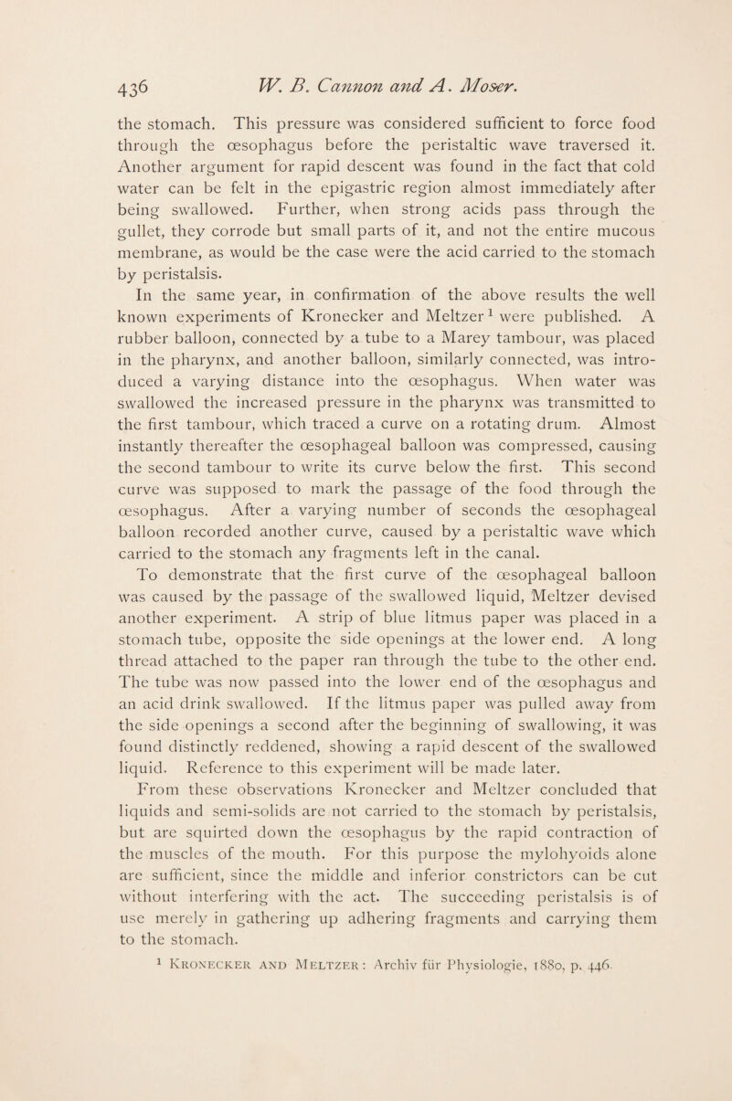 the stomach. This pressure was considered sufficient to force food through the oesophagus before the peristaltic wave traversed it. Another argument for rapid descent was found in the fact that cold water can be felt in the epigastric region almost immediately after being swallowed. Further, when strong acids pass through the gullet, they corrode but small parts of it, and not the entire mucous membrane, as would be the case were the acid carried to the stomach by peristalsis. In the same year, in confirmation of the above results the well known experiments of Kronecker and Meltzer 1 were published. A rubber balloon, connected by a tube to a Marey tambour, was placed in the pharynx, and another balloon, similarly connected, was intro¬ duced a varying distance into the oesophagus. When water was swallowed the increased pressure in the pharynx was transmitted to the first tambour, which traced a curve on a rotating drum. Almost instantly thereafter the oesophageal balloon was compressed, causing the second tambour to write its curve below the first. This second curve was supposed to mark the passage of the food through the oesophagus. After a varying number of seconds the oesophageal balloon recorded another curve, caused by a peristaltic wave which carried to the stomach any fragments left in the canal. To demonstrate that the first curve of the oesophageal balloon was caused by the passage of the swallowed liquid, Meltzer devised another experiment. A strip of blue litmus paper was placed in a stomach tube, opposite the side openings at the lower end. A long thread attached to the paper ran through the tube to the other end. The tube was now passed into the lower end of the oesophagus and an acid drink swallowed. If the litmus paper was pulled away from the side openings a second after the beginning of swallowing, it was found distinctly reddened, showing a rapid descent of the swallowed liquid. Reference to this experiment will be made later. From these observations Kronecker and Meltzer concluded that liquids and semi-solids are not carried to the stomach by peristalsis, but are squirted down the oesophagus by the rapid contraction of the muscles of the mouth. For this purpose the mylohyoids alone are sufficient, since the middle and inferior constrictors can be cut without interfering with the act. The succeeding peristalsis is of use merely in gathering up adhering fragments and carrying them to the stomach.