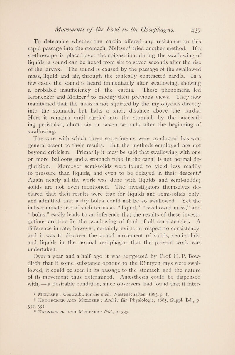 To determine whether the cardia offered any resistance to this rapid passage into the stomach, Meltzer1 tried another method. If a stethoscope is placed over the epigastrium during the swallowing of liquids, a sound can be heard from six to seven seconds after the rise of the larynx. The sound is caused by the passage of the swallowed mass, liquid and air, through the tonically contracted cardia. In a few cases the sound is heard immediately after swallowing, showing a probable insufficiency of the cardia. These phenomena led Kronecker and Meltzer 2 to modify their previous views. They now maintained that the mass is not squirted by the mylohyoids directly into the stomach, but halts a short distance above the cardia. Here it remains until carried into the stomach by the succeed¬ ing peristalsis, about six or seven seconds after the beginning of swallowing. The care with which these experiments were conducted has won general assent to their results. But the methods employed are not beyond criticism. Primarily it may be said that swallowing with one or more balloons and a stomach tube in the canal is not normal de¬ glutition. Moreover, semi-solids were found to yield less readily to pressure than liquids, and even to be delayed in their descent.3 Again nearly all the work was done with liquids and semi-solids; solids are not even mentioned. The investigators themselves de¬ clared that their results were true for liquids and semi-solids only, and admitted that a dry bolus could not be so swallowed. Yet the indiscriminate use of such terms as “ liquid,” “ swallowed mass,” and “ bolus,” easily leads to an inference that the results of these investi¬ gations are true for the swallowing of food of all consistencies. A difference in rate, however, certainly exists in respect to consistency, and it was to discover the actual movement of solids, semi-solids, and liquids in the normal oesophagus that the present work was undertaken. Over a year and a half ago it was suggested by Prof. H. P. Bow- ditch that if some substance opaque to the Rontgen rays were swal¬ lowed, it could be seen in its passage to the stomach and the nature of its movement thus determined. Anaesthesia could be dispensed with, — a desirable condition, since observers had found that it inter- 1 Meltzer: Centralbl. fiir die med. Wissenschaften, 1883, p. 1. 2 Kronecker and Meltzer: Archiv fiir Physiologie, 1883, Suppl. Bd., p. 337, 35i* 8 Kronecker and Meltzer : ibid., p. 337.