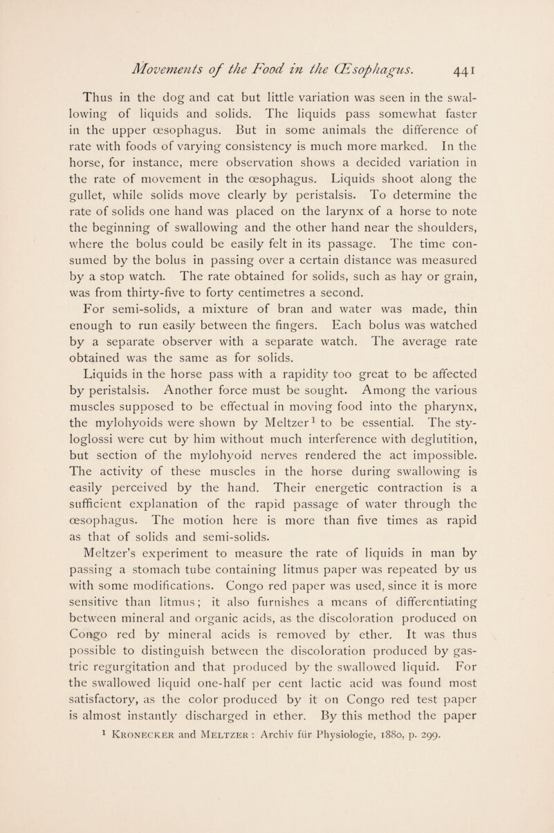 Thus in the dog and cat but little variation was seen in the swal¬ lowing of liquids and solids. The liquids pass somewhat faster in the upper oesophagus. But in some animals the difference of rate with foods of varying consistency is much more marked. In the horse, for instance, mere observation shows a decided variation in the rate of movement in the oesophagus. Liquids shoot along the gullet, while solids move clearly by peristalsis. To determine the rate of solids one hand was placed on the larynx of a horse to note the beginning of swallowing and the other hand near the shoulders, where the bolus could be easily felt in its passage. The time con¬ sumed by the bolus in passing over a certain distance was measured by a stop watch. The rate obtained for solids, such as hay or grain, was from thirty-five to forty centimetres a second. For semi-solids, a mixture of bran and water was made, thin enough to run easily between the fingers. Each bolus was watched by a separate observer with a separate watch. The average rate obtained was the same as for solids. Liquids in the horse pass with a rapidity too great to be affected by peristalsis. Another force must be sought. Among the various muscles supposed to be effectual in moving food into the pharynx, the mylohyoids were shown by Meltzer1 to be essential. The sty¬ loglossi were cut by him without much interference with deglutition, but section of the mylohyoid nerves rendered the act impossible. The activity of these muscles in the horse during swallowing is easily perceived by the hand. Their energetic contraction is a sufficient explanation of the rapid passage of water through the oesophagus. The motion here is more than five times as rapid as that of solids and semi-solids. Meltzer’s experiment to measure the rate of liquids in man by passing a stomach tube containing litmus paper was repeated by us with some modifications. Congo red paper was used, since it is more sensitive than litmus; it also furnishes a means of differentiating between mineral and organic acids, as the discoloration produced on Congo red by mineral acids is removed by ether. It was thus possible to distinguish between the discoloration produced by gas¬ tric regurgitation and that produced by the swallowed liquid. For the swallowed liquid one-half per cent lactic acid was found most satisfactory, as the color produced by it on Congo red test paper is almost instantly discharged in ether. By this method the paper