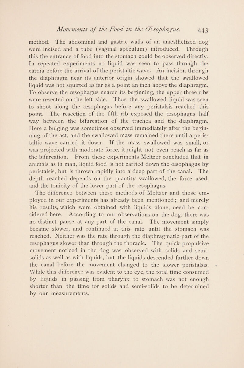 method. The abdominal and gastric walls of an anaesthetized dog were incised and a tube (vaginal speculum) introduced. Through this the entrance of food into the stomach could be observed directly. In repeated experiments no liquid was seen to pass through the cardia before the arrival of the peristaltic wave. An incision through the diaphragm near its anterior origin showed that the swallowed liquid was not squirted as far as a point an inch above the diaphragm. To observe the oesophagus nearer its beginning, the upper three ribs were resected on the left side. Thus the swallowed liquid was seen to shoot along the oesophagus before any peristalsis reached this point. The resection of the fifth rib exposed the oesophagus half way between the bifurcation of the trachea and the diaphragm. H ere a bulging was sometimes observed immediately after the begin¬ ning of the act, and the swallowed mass remained there until a peris¬ taltic wave carried it down. If the mass swallowed was small, or was projected with moderate force, it might not even reach as far as the bifurcation. From these experiments Meltzer concluded that in animals as in man, liquid food is not carried down the oesophagus by peristalsis, but is thrown rapidly into a deep part of the canal. The depth reached depends on the quantity swallowed, the force used, and the tonicity of the lower part of the oesophagus. The difference between these methods of Meltzer and those em¬ ployed in our experiments has already been mentioned; and merely his results, which were obtained with liquids alone, need be con¬ sidered here. According to our observations on the dog, there was no distinct pause at any part of the canal. The movement simply became slower, and continued at this rate until the stomach was reached. Neither was the rate through the diaphragmatic part of the oesophagus slower than through the thoracic. The quick propulsive movement noticed in the dog was observed with solids and semi¬ solids as well as with liquids, but the liquids descended further down the canal before the movement changed to the slower peristalsis. While this difference was evident to the eye, the total time consumed by liquids in passing from pharynx to stomach was not enough shorter than the time for solids and semi-solids to be determined by our measurements.