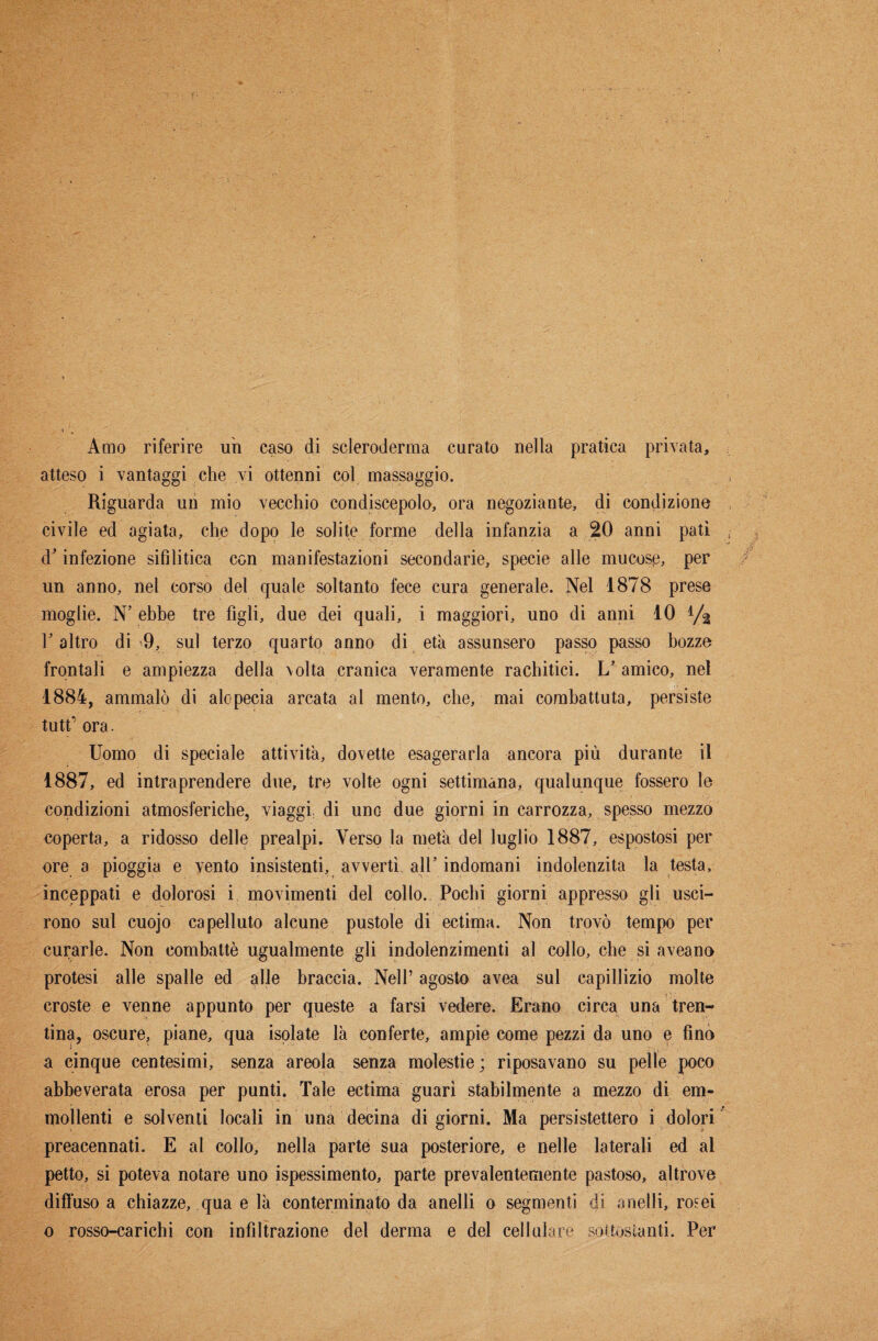Amo riferire uh caso di scleroderma curato nella pratica privata, atteso i vantaggi che vi ottenni col massaggio. Riguarda un mio vecchio condiscepolo, ora negoziante, di condizione civile ed agiata, che dopo le solite forme della infanzia a 20 anni patì d’infezione sifilitica con manifestazioni secondarie, specie alle mucosp, per un anno, nel corso del quale soltanto fece cura generale. Nel 1878 prese moglie. N’ ebbe tre figli, due dei quali, i maggiori, uno di anni 10 l’altro di 9, sul terzo quarto anno di età assunsero passo passo bozze frontali e ampiezza della \olta cranica veramente rachitici. L’ amico, nel 1884, ammalò di alopecia arcata al mento, che, mai combattuta, persiste tutt’ ora. Uomo di speciale attività, dovette esagerarla ancora più durante il 1887, ed intraprendere due, tre volte ogni settimana, qualunque fossero le condizioni atmosferiche, viaggi di uno due giorni in carrozza, spesso mezzo coperta, a ridosso delle prealpi. Verso la metà del luglio 1887, espostosi per ore a pioggia e vento insistenti, avvertì all’ indomani indolenzita la testa, inceppati e dolorosi i movimenti del colio. Pochi giorni appresso gli usci¬ rono sul cuojo capelluto alcune pustole di ectima. Non trovò tempo per curarle. Non combattè ugualmente gli indolenzimenti al collo, che si aveano protesi alle spalle ed alle braccia. Nell’agosto avea sul capillizio molte croste e venne appunto per queste a farsi vedere. Erano circa una tren¬ tina, oscure, piane, qua isolate là conferte, ampie come pezzi da uno e fino a cinque centesimi, senza areola senza molestie; riposavano su pelle poco abbeverata erosa per punti. Tale ectima guarì stabilmente a mezzo di em- mollenti e solventi locali in una decina di giorni. Ma persistettero i dolori preacennati. E al collo, nella parte sua posteriore, e nelle laterali ed al petto, si poteva notare uno ispessimento, parte prevalentemente pastoso, altrove diffuso a chiazze, qua e là conterminato da anelli o segmenti c)i anelli, rosei o rosso-carichi con infiltrazione del derma e del cellulare sottostanti. Per