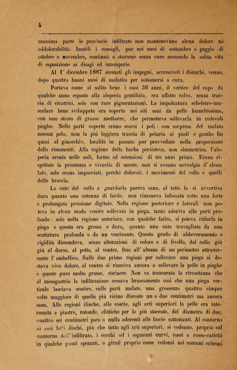 massima parte le provincie infiltrate non mantenevano alcun dolore nè addolorabilità. Inutili i consigli, pur nei mesi di settembre e peggio di ottobre e novembre, continuò a starsene senza cure menando la solita vita di esposizione ai disagi ed intemperie. Al 1° dicembre 1887 scemati gli impegni, accresciuti i disturbi, venne, dopo quattro buoni mesi di malattia per sottomersi a cura. Portava come al solito bene i suoi 36 anni, il vertice del capo da qualche anno esposto alla alopecia gentilizia, era affatto calvo, senza trac¬ cia di cicatrici, solo con rare pigmentazioni. La impalcatura scheletro-mu¬ scolare bene sviluppata era coperta nei siti sani da pelle bianchissima, con uno strato di grasso mediocre, che permetteva sollevarla in cedevoli pieghe. Nelle parti coperte erano scarsi i peli : con sorpresa del malato nessun pelo, non la più leggiera traccia di peluria ai piedi e gambe fin quasi al ginocchio, località in passato pur provvedute nella proporzione delle rimanenti. Alla regione della barba persisteva, non simmetrica, l’alo¬ pecia areata nelle sedi, forme ed estensioni di tre anni prima. Erano ri¬ spettate la prontezza e vivacità di mente, non si aveano nevralgie d’ alcun lato, solo erano impacciati, perchè dolorosi, i movimenti del collo e quelli delle braccia. La cute del collo a guardarla pareva sana, al tatto la si avvertiva dura quanto una cotenna di lardo, non rimaneva infossata sotto una forte e prolungata pressione digitale. Nella regione posteriore e laterali non po¬ teva in alcun modo venire sollevata in piega, tanto aderiva alle parti pro¬ fonde : solo nella regione anteriore, con qualche fatica, si poteva ridurla in piega e questa era grossa e dura, quanto una cute travagliata da una scottatura profonda o da un vescicante. Questo grado di abbeveramento e rigidità discendeva, senza alterazioni di colore e di livello, dal collo giù giù al dorso, al petto, al ventre, fino all’ altezza di un perimetro attraver¬ sante T ombellico. Sulle due prime regioni per sollevare una piega si de¬ stava vivo dolore, al ventre si riusciva ancora a sollevare la pelle in pieghe e queste pure molto grosse, coriacee. Non va trascurata la circostanza che al mesogastrio la infiltrazione cessava bruscamente così che una piega ver¬ ticale lasciava sentire, sulle parti malate, una grossezza quattro cinque volte maggiore di quelle più vicine discoste un o due centimetri ma ancora sane. Alle regioni iliache, alle coscie, agli arti superiori la pelle era inte¬ ressata a piastre, rotonde, elittiche per lo più staccate, del diametro di due, ouattro sei centimetri poco o nulla aderenti alle fascie sottostanti. Al contorno di così fatfi dischi, più che tutto agli arti superiori, si vedeano, proprio sul contorno dell’infiltrato, i cerchi od i segmenti curvi, rosei o rosso-carichi in qualche punti spezzati, o girati proprio come vedonsi nei comuni eritemi