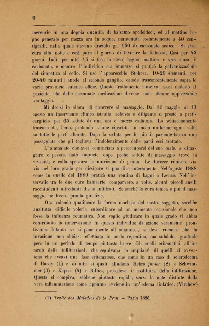 mercurio in una doppia quantità di balsamo opodeldoc ; ed al mattino ba¬ gno generale per mezza ora in acqua, mantenuta costantemente a 40 cen¬ tigradi, nella quale stavano disciolti gr. 150 di carbonato sodico. Si avea cura alla notte e così pure al giorno di favorire la diaforesi. Così per 45 giorni. Indi per altri 15 si fece lo stesso bagno mattina e sera senza il carbonato, e mentre l’individuo era immerso si praticò la galvanizzazione del simpatico al collo. Si usò P apparecchio Stohrer, 10-20 elementi, per 20-40 minuti : anode al secondo ganglio, catode trascorrentemente sopra le varie provincie cutanee offese. Questo trattamento riusciva assai molesto al paziente, cbe dalle accennate medicazioni diverse non ottenne apprezzabile vantaggio. Mi decisi in allora di ricorrere al massaggio. Dal 12 maggio al !3 agosto un’ inserviente clinico istruito, robusto e diligente si prestò a prati¬ carglielo per 65 sedute di una ora e mezza cadauna. Lo schiacciamento trascorrente, lento, profondo venne ripartito in modo uniforme ogni volta su tutte le parti alterate. Dopo la seduta per lo più il paziente faceva una passeggiata cbe gli toglieva l’indolenzimento delle parti cosi trattate. L’ ammalato che avea cominciato a preoccuparsi del suo male, a dima¬ grire e passare notti inquiete, dopo poche sedute di massaggio trovò la vivacità, e colla speranza la nutrizione di prima. Le durezze rimisero via via nel loro grado per dissipare si può dire interamente. Nell’agostò 1888 come in quello del 1889 praticò una ventina di bagni a Levico. Nell’ in¬ tervallo tra le due cure balnearie, comparvero, a volte, alcuni piccoli anelli racchiudenti altrettanti dischi infiltrati. Senonchè la cura tonica e più il mas¬ saggio ne fecero pronta giustizia. Ora volendo qualificare la forma morbosa del nostro soggetto, sarebbe anzitutto diffìcile volerla subordinare ad un momento occasionale che non fosse la influenza reumatica. Non voglio giudicare in quale grado vi abbia contribuito la innervazione in questo individuo di azione veramente pron¬ tissima. Intanto se si pone mente all’ anamnesi, si deve ritenere che la invasione non abbiasi effettuata in modo repentino, ma subdolo, graduale1 però in un periodo di tempo piuttosto breve. Gli anelli eritematici all’in¬ torno delle infiltrazioni, che seguivano lo ampliarsi di quelli ci avver¬ tono che aveavi una fase eritematosa, che come in un caso di scleroderma di Hardy (1) e di altri ai quali alludono Hebra junior (2) e Schwim- mer (3) e Kaposi (4) e Rilliet, precedeva il costituirsi della infiltrazione. Questa si compiva, sebbene piuttosto rapida, senza le note distinte della vera infiammazione come appunto avviene in un’ edema linfatico, (Virchow) (1) Tratte des Maladies de la Peau — Paris 1886.