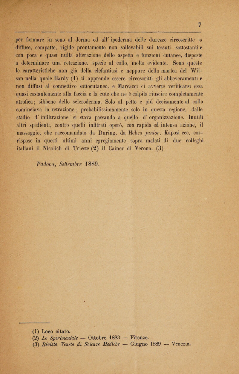 per formare in seno al derma ed all’ ipoderma delle durezze circoscritte o diffuse, compatte, rigide prontamente non sollevabili sui tessuti sottostanti e con poca e quasi nulla alterazione dello aspetto e funzioni cutanee, disposte a determinare una retrazione, specie al collo, molto evidente. Sono queste le caratteristiche non già della elefantiasi e neppure della morfea del Wil¬ son nella quale Hardy (1) ci apprende essere circoscritti gli abbeveramene e non diffusi al connettivo sottocutaneo, e Mareacci ci avverte verificarsi essa quasi costantemente alla faccia e la cute che ne è colpita riuscire completamente atrofica; sibbene dello scleroderma. Solo al petto e più decisamente al collo cominciava la retrazione ; probabilissimamente solo in questa regione, dalle stadio d'infiltrazione si stava passando a quello d'organizzazione. Inutili altri spedienti, contro quelli infìtrati operò, con rapida ed intensa azione, il massaggio, che raccomandato da During, da Hebra junior, Kaposi ecc. cor¬ rispose in questi ultimi anni egregiamente sopra malati di due colleghi italiani il Nicolich di Trieste (2) il Cainer di Verona. (3) Padova, Settembre 1889. (1) Loco citato. (2) Lo Sperimentale —■ Ottobre 1883 — Firenze. (3) Rivista Veneta di Scienze Mediche — Giugno 1889 — Venezia.