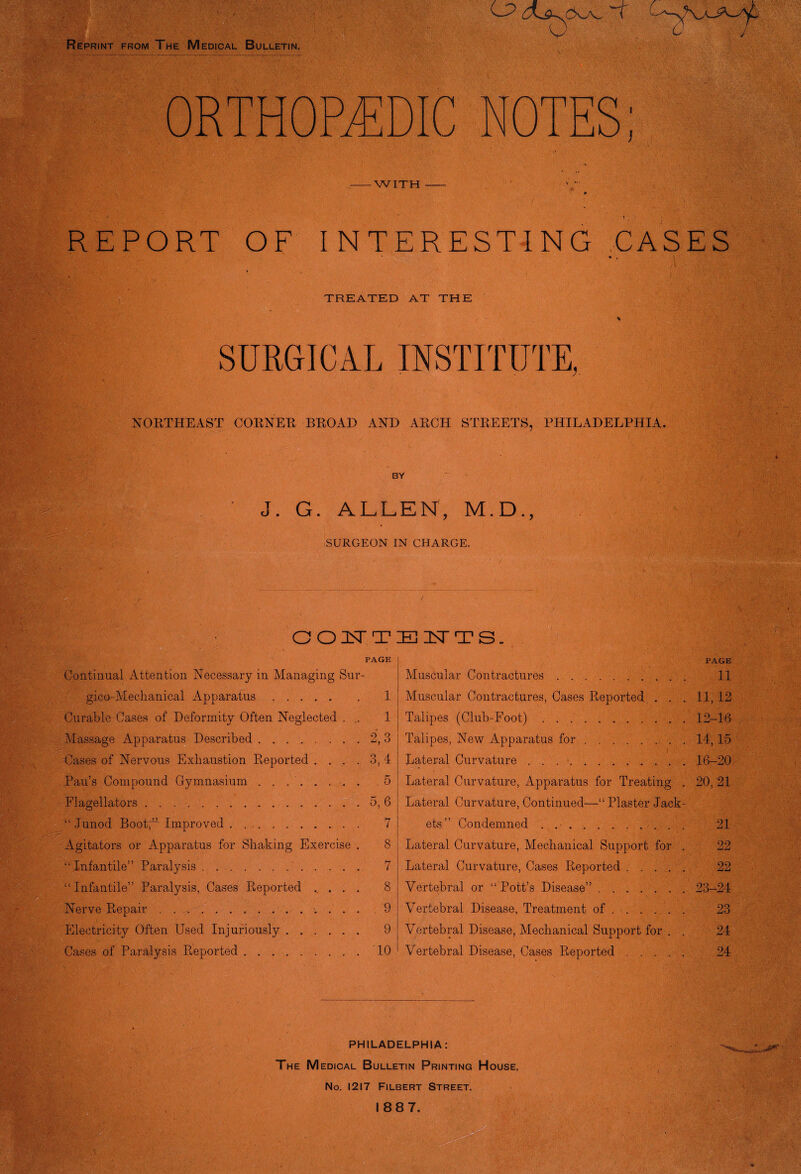 Reprint from The Medical Bulletin. OR H S; REPORT OF INTERESTING CASES TREATED AT THE SURGICAL INSTITUTE, NORTHEAST CORNER BROAD AND ARCH STREETS, PHILADELPHIA. m • BY J. G. ALLEN, M.D., SURGEON IN CHARGE. PAGE Continual Attention Necessary in Managing Sur- gico-Mechanical Apparatus. 1 Curable Cases of Deformity Often Neglected . .. 1 Massage Apparatus Described.2, 3 Cases of Nervous Exhaustion Reported .... 3, 4 Pau’s Compound Gymnasium..5 Flagellators.5, 6 “ Junod BootO Improved . . ... . 7 Agitators or Apparatus for Shaking Exercise . 8 ‘‘Infantile” Paralysis. 7 “ Infantile” Paralysis, Cases Reported ..... 8 Nerve Repair. 9 Electricity Often Used Injuriously. 9 Cases of Paralysis Reported.TO BITTS. Muscular Contractures. Muscular Contractures, Cases Reported . . . Talipes (Club-Foot). Talipes, New Apparatus for. Lateral Curvature. Lateral Curvature, Apparatus for Treating . Lateral Curvature, Continued—“Plaster Jack¬ ets” Condemned . .. Lateral Curvature, Mechanical Support for . Lateral Curvature, Cases Reported. Vertebral or “ Pott’s Disease”. Vertebral Disease, Treatment of. Vertebral Disease, Mechanical Support for . . Vertebral Disease, Cases Reported. PAGE 11 11,12 12-16 14,15 16-20 20, 21 21 99 J-iLi 22 23-24 23 24 24 PHILADELPHIA: The M edical Bulletin Printing House, No. 1217 Filbert Street.