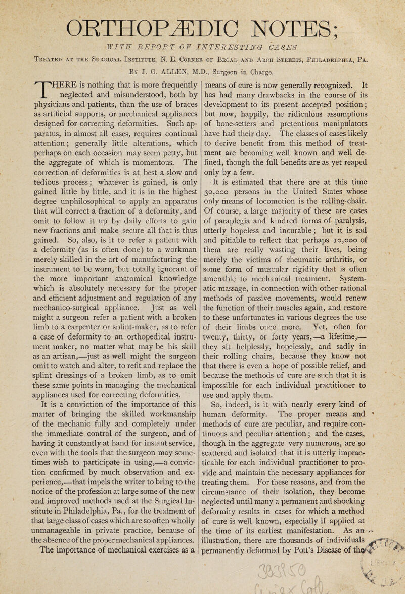 ORTHOPAEDIC NOTES; WITH REPORT OF INTERESTING CASES Treated at the Surgical Institute, N. E. Corner of Broad and Arch Streets, Philadelphia, Pa. By J. G. ALLEN, M.D., Surgeon in Charge. THERE is nothing that is more frequently neglected and misunderstood, both by physicians and patients, than the use of braces as artificial supports, or mechanical appliances designed for correcting deformities. Such ap¬ paratus, in almost all cases, requires continual attention; generally little alterations, which perhaps on each occasion may seem petty, but the aggregate of which is momentous. The correction of deformities is at best a slow and tedious process; whatever is gained, is only gained little by little, and it is in the highest degree unphilosophical to apply an apparatus that will correct a fraction of a deformity, and omit to follow it up by daily efforts to gain new fractions and make secure all that is thus gained. So, also, is it to refer a patient with a deformity (as is often done) to a workman merely skilled in the art of manufacturing the instrument to be worn, but totally ignorant of the more important anatomical knowledge which is absolutely necessary for the proper and efficient adjustment and regulation of any mechanico-surgical appliance. Just as well might a surgeon refer a patient with a broken limb to a carpenter or splint-maker, as to refer a case of deformity to an orthopedical instru¬ ment maker, no matter what may be his skill as an artisan,—just as well might the surgeon omit to watch and alter, to refit and replace the splint dressings of a broken limb, as to omit these same points in managing the mechanical appliances used for correcting deformities. It is a conviction of the importance of this matter of bringing the skilled workmanship of the mechanic fully and completely under the immediate control of the surgeon, and of having it constantly at hand for instant service, even with the tools that the surgeon may some¬ times wish to participate in using,—a convic¬ tion confirmed by much observation and ex¬ perience,—that impels the writer to bring to the notice of the profession at large some of the new and improved methods used at the Surgical In¬ stitute in Philadelphia, Pa., for the treatment of that large class of cases which are so often wholly unmanageable in private practice, because of the absence of the proper mechanical appliances. The importance of mechanical exercises as a means of cure is now generally recognized. It has had many drawbacks in the course of its development to its present accepted position; but now, happily, the ridiculous assumptions of bone-setters and pretentious manipulators have had their day. The classes of cases likely to derive benefit from this method of treat¬ ment are becoming well known and well de¬ fined, though the full benefits are as yet reaped only by a few. It is estimated that there are at this time 30,000 persons in the United States whose only means of locomotion is the rolling-chair. Of course, a large majority of these are cases of paraplegia and kindred forms of paralysis, utterly hopeless and incurable; but it is sad and pitiable to reflect that perhaps 10,000 of them are really wasting their lives, being merely the victims of rheumatic arthritis, or some form of muscular rigidity that is often amenable to mechanical treatment. System¬ atic massage, in connection with other rational methods of passive movements, would renew the function of their muscles again, and restore to these unfortunates in various degrees the use of their limbs once more. Yet, often for twenty, thirty, or forty years,—a lifetime,— they sit helplessly, hopelessly, and sadly in their rolling chairs, because they know not that there is even a hope of possible relief, and because the methods of cure are such that it is impossible for each individual practitioner to use and apply them. So, indeed, is it with nearly every kind of human deformity. The proper means and methods of cure are peculiar, and require con¬ tinuous and peculiar attention; and the cases, though in the aggregate very numerous, are so scattered and isolated that it is utterly imprac¬ ticable for each individual practitioner to pro¬ vide and maintain the necessary appliances for treating them. For these reasons, and from the circumstance of their isolation, they become neglected until many a permanent and shocking deformity results in cases for which a method of cure is well known, especially if applied at the time of its earliest manifestation. As an illustration, there are thousands of individuals permanently deformed by Pott’s Disease of th$^