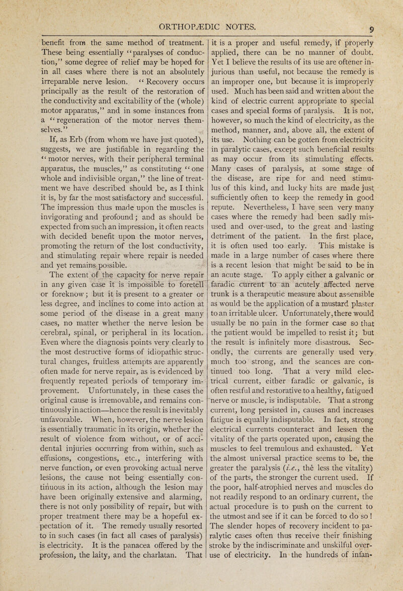 benefit from the same method of treatment. These being essentially “paralyses of conduc¬ tion,” some degree of relief may be hoped for in all cases where there is not an absolutely irreparable nerve lesion. “Recovery occurs principally as the result of the restoration of the conductivity and excitability of the (whole) motor apparatus,” and in some instances from a “regeneration of the motor nerves them¬ selves.” If, as Erb (from whom we have just quoted), suggests, we are justifiable in regarding the “motor nerves, with their peripheral terminal apparatus, the muscles,” as constituting “one whole and indivisible organ,” the line of treat¬ ment we have described should be, as I think it is, by far the most satisfactory and successful. The impression thus made upon the muscles is invigorating and profound; and as should be expected from such an impression, it often reacts with decided benefit upon the motor nerves, promoting the return of the lost conductivity, and stimulating repair where repair is needed and yet remains possible. The extent of the capacity for nerve repair in any given case it is impossible to foretell or foreknow; but it is present to a greater or less degree, and inclines to come into action at some period of the disease in a great many cases, no matter whether the nerve lesion be cerebral, spinal, or peripheral in its location. Even where the diagnosis points very clearly to the most destructive forms of idiopathic struc¬ tural changes, fruitless attempts are apparently often made for nerve repair, as is evidenced by frequently repeated periods of temporary im¬ provement. Unfortunately, in these cases the original cause is irremovable, and remains con¬ tinuously inaction—hence the result is inevitably unfavorable. When, however, the nerve lesion is essentially traumatic in its origin, whether the result of violence from without, or of acci¬ dental injuries occurring from within, such as effusions, congestions, etc., interfering with nerve function, or even provoking actual nerve lesions, the cause not being essentially con¬ tinuous in its action, although the lesion may have been originally extensive and alarming, there is not only possibility of repair, but with proper treatment there may be a hopeful ex¬ pectation of it. The remedy usually resorted to in such cases (in fact all cases of paralysis) is electricity. It is the panacea offered by the profession, the laity, and the charlatan. That it is a proper and useful remedy, if properly applied, there can be no manner of doubt. Yet I believe the results of its use are oftener in¬ jurious than useful, not because the remedy is an improper one, but because it is improperly used. Much has been said and written about the kind of electric current appropriate to special cases and special forms of paralysis. It is not, however, so much the kind of electricity, as the method, manner, and, above all, the extent of its use. Nothing can be gotten from electricity in paralytic cases, except such beneficial results as may occur from its stimulating effects. Many cases of paralysis, at some stage of the disease, are ripe for and need stimu¬ lus of this kind, and lucky hits are made just sufficiently often to keep the remedy in good repute. Nevertheless, I have seen very many cases where the remedy had been sadly mis¬ used and over-used, to the great and * lasting detriment of the patient. In the first place, it is often used too early. This mistake is made in a large number of cases where there is a recent lesion that might be said to be in an acute stage. To apply either a galvanic or farad ic current to an acutely affected nerve trunk is a therapeutic measure about assensible as would be the application of a mustard plaster to an irritable ulcer. Unfortunately, there would usually be no pain in the former case so that the patient would be impelled to resist it; but the result is infinitely more disastrous. Sec¬ ondly, the currents are generally used very much too strong, and the seances are con¬ tinued too long. That a very mild elec¬ trical current, either faradic or galvanic, is often restful and restorative to a healthy, fatigued nerve or muscle, is indisputable. That a strong current, long persisted in, causes and increases fatigue is equally indisputable. In fact, strong electrical currents counteract and lessen the vitality of the parts operated upon, causing the muscles to feel tremulous and exhausted. Yet the almost universal practice seems to be, the greater the paralysis (i.e., the less the vitality) of the parts, the stronger the current used. If the poor, half-atrophied nerves and muscles do not readily respond to an ordinary current, the actual procedure is to push on the current to the utmost and see if it can be forced to do so ! The slender hopes of recovery incident to pa¬ ralytic cases often thus receive their finishing stroke by the indiscriminate and unskilful over¬ use of electricity. In the hundreds of infan-