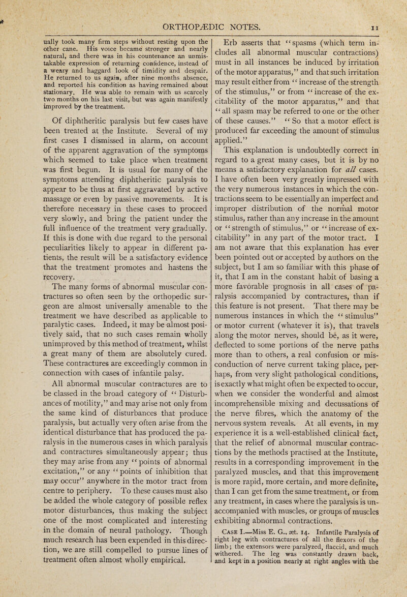 ually took many firm steps without resting upon the other cane. His voice became stronger and nearly natural, and there was in his countenance an unmis¬ takable expression of returning confidence, instead of a weary and haggard look of timidity and despair. He returned to us again, after nine months absence, and reported his condition as having remained about stationary. He was able to remain with us scarcely two months on his last visit, but was again manifestly improved by the treatment. Of diphtheritic paralysis but few cases have been treated at the Institute. Several of my first cases I dismissed in alarm, on account of the apparent aggravation of the symptoms which seemed to take place when treatment was first begun. It is usual for many of the symptoms attending diphtheritic paralysis to appear to be thus at first aggravated by active massage or even by passive movements. It is therefore necessary in these cases to proceed very slowly, and bring the patient under the full influence of the treatment very gradually. If this is done with due regard to the personal peculiarities likely to appear in different pa¬ tients, the result will be a satisfactory evidence that the treatment promotes and hastens the recovery. The many forms of abnormal muscular con¬ tractures so often seen by the orthopedic sur-' geon are almost universally amenable to the treatment we have described as applicable to paralytic cases. Indeed, it may be almost posi¬ tively said, that no such cases remain wholly unimproved by this method of treatment, whilst a great many of them are absolutely cured. These contractures are exceedingly common in connection with cases of infantile palsy. All abnormal muscular contractures are to be classed in the broad category of “ Disturb¬ ances of motility,” and may arise not only from the same kind of disturbances that produce paralysis, but actually very often arise from the identical disturbance that has produced the pa¬ ralysis in the numerous cases in which paralysis and contractures simultaneously appear; thus they may arise from any “points of abnormal excitation,” or any “points of inhibition that may occur” anywhere in the motor tract from centre to periphery. To these causes must also be added the whole category of possible reflex motor disturbances, thus making the subject one of the most complicated and interesting in the domain of neural pathology. Though much research has been expended in this direc¬ tion, we are still compelled to pursue lines of treatment often almost wholly empirical. Erb asserts that ‘ ‘ spasms (which term in¬ cludes all abnormal muscular contractions) must in all instances be induced by irritation of the motor apparatus,” and that such irritation may result either from ‘4 increase of the strength of the stimulus,” or from “ increase of the ex¬ citability of the motor apparatus,” and that ‘ ‘ all spasm may be referred to one or the other of these causes.” “ So that a motor effect is produced far exceeding the amount of stimulus applied.” This explanation is undoubtedly correct in regard to a great many cases, but it is by no means a satisfactory explanation for all cases. I have often been very greatly impressed with the very numerous instances in which the con¬ tractions seem to be essentially an imperfect and improper distribution of the normal motor stimulus, rather than any increase in the amount or “ strength of stimulus,” or “ increase of ex¬ citability” in any part of the motor tract. I am not aware that this explanation has ever been pointed out or accepted by authors on the subject, but I am so familiar with this phase of it, that I am in the constant habit of basing a more favorable prognosis in all cases of pa¬ ralysis accompanied by contractures, than if this feature is not present. That there may be numerous instances in which the “stimulus” or motor current (whatever it is), that travels along the motor nerves, should be, as it were, deflected to some portions of the nerve paths more than to others, a real confusion or mis- conduction of nerve current taking place, per¬ haps, from very slight pathological conditions, is exactly what might often be expected to occur, when we consider the wonderful and almost incomprehensible mixing and decussations of the nerve fibres, which the anatomy of the nervous system reveals. At all events, in my experience it is a well-established clinical fact, that the relief of abnormal muscular contrac¬ tions by the methods practised at the Institute, results in a corresponding improvement in the paralyzed muscles, and that this improvement is more rapid, more certain, and more definite, than I can get from the same treatment, or from any treatment, in cases where the paralysis is un¬ accompanied with muscles, or groups of muscles exhibiting abnormal contractions. Case I.—Miss E. G., set. 14. Infantile Paralysis of right leg with contractures of all the flexors of the limb; the extensors were paralyzed, flaccid, and much withered. The leg was constantly drawn back, and kept in a position nearly at right angles with the