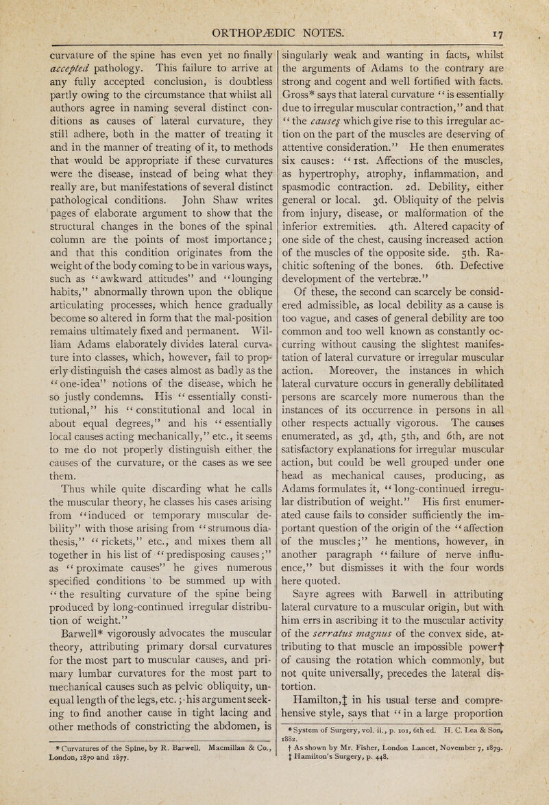 curvature of the spine has even yet no finally accepted pathology. This failure to arrive at any fully accepted conclusion, is doubtless partly owing to the circumstance that whilst all authors agree in naming several distinct con¬ ditions as causes of lateral curvature, they still adhere, both in the matter of treating it and in the manner of treating of it, to methods that would be appropriate if these curvatures were the disease, instead of being what they really are, but manifestations of several distinct pathological conditions. John Shaw writes pages of elaborate argument to show that the structural changes in the bones of the spinal column are the points of most importance; and that this condition originates from the weight of the body coming to be in various ways, such as ‘‘awkward attitudes” and “lounging habits,” abnormally thrown upon the oblique articulating processes, which hence gradually become so altered in form that the mal-position remains ultimately fixed and permanent. Wil¬ liam Adams elaborately divides lateral curva¬ ture into classes, which, however, fail to prop¬ erly distinguish the cases almost as badly as the “one-idea” notions of the disease, which he so justly condemns. His “ essentially consti¬ tutional,” his “ constitutional and local in about equal degrees,” and his “essentially local causes acting mechanically,” etc., it seems to me do not properly distinguish either the causes of the curvature, or the cases as we see them. Thus while quite discarding what he calls the muscular theory, he classes his cases arising from “induced or temporary muscular de¬ bility” with those arising from “strumous dia¬ thesis,” “rickets,” etc., and mixes them all together in his list of “predisposing causes;” as “proximate causes” he gives numerous specified conditions to be summed up with “the resulting curvature of the spine being produced by long-continued irregular distribu¬ tion of weight.” Barwell* vigorously advocates the muscular theory, attributing primary dorsal curvatures for the most part to muscular causes, and pri¬ mary lumbar curvatures for the most part to mechanical causes such as pelvic obliquity, un¬ equal length of the legs, etc.; ■ his argument seek¬ ing to find another cause in tight lacing and other methods of constricting the abdomen, is * Curvatures of the Spine, by R. Barwell. Macmillan & Co., London, 1870 and 1877. singularly weak and wanting in facts, whilst the arguments of Adams to the contrary are strong and cogent and well fortified with facts. Gross* says that lateral curvature “isessentially due to irregular muscular contraction,” and that ‘ ‘ the causes which give rise to this irregular ac¬ tion on the part of the muscles are deserving of attentive consideration.” He then enumerates six causes: “ ist. Affections of the muscles, as hypertrophy, atrophy, inflammation, and spasmodic contraction. 2d. Debility, either general or local. 3d. Obliquity of the pelvis from injury, disease, or malformation of the inferior extremities. 4th. Altered capacity of one side of the chest, causing increased action of the muscles of the opposite side. 5th. Ra¬ chitic softening of the bones. 6th. Defective development of the vertebrae.” Of these, the second can scarcely be consid¬ ered admissible, as local debility as a cause is too vague, and cases of general debility are too common and too well known as constantly oc¬ curring without causing the slightest manifes¬ tation of lateral curvature or irregular muscular action. Moreover, the instances in which lateral curvature occurs in generally debilitated persons are scarcely more numerous than the instances of its occurrence in persons in all other respects actually vigorous. The causes enumerated, as 3d, 4th, 5th, and 6th, are not satisfactory explanations for irregular muscular action, but could be well grouped under one head as mechanical causes, producing, as Adams formulates it, “ long-continued irregu¬ lar distribution of weight.” His first enumer¬ ated cause fails to consider sufficiently the im¬ portant question of the origin of the “affection of the muscles;” he mentions, however, in another paragraph “failure of nerve influ¬ ence,” but dismisses it with the four words here quoted. Sayre agrees with Barwell in attributing lateral curvature to a muscular origin, but with him errs in ascribing it to the muscular activity of the serratus magnus of the convex side, at¬ tributing to that muscle an impossible powerf of causing the rotation which commonly, but not quite universally, precedes the lateral dis¬ tortion. Hamilton,J in his usual terse and compre¬ hensive style, says that “in a large proportion * System of Surgery, vol. ii., p. ioi, 6th ed. H. C. Lea & Son, 1882. f As shown by Mr. Fisher, London Lancet, November 7, 1879. t Hamilton’s Surgery, p. 448.