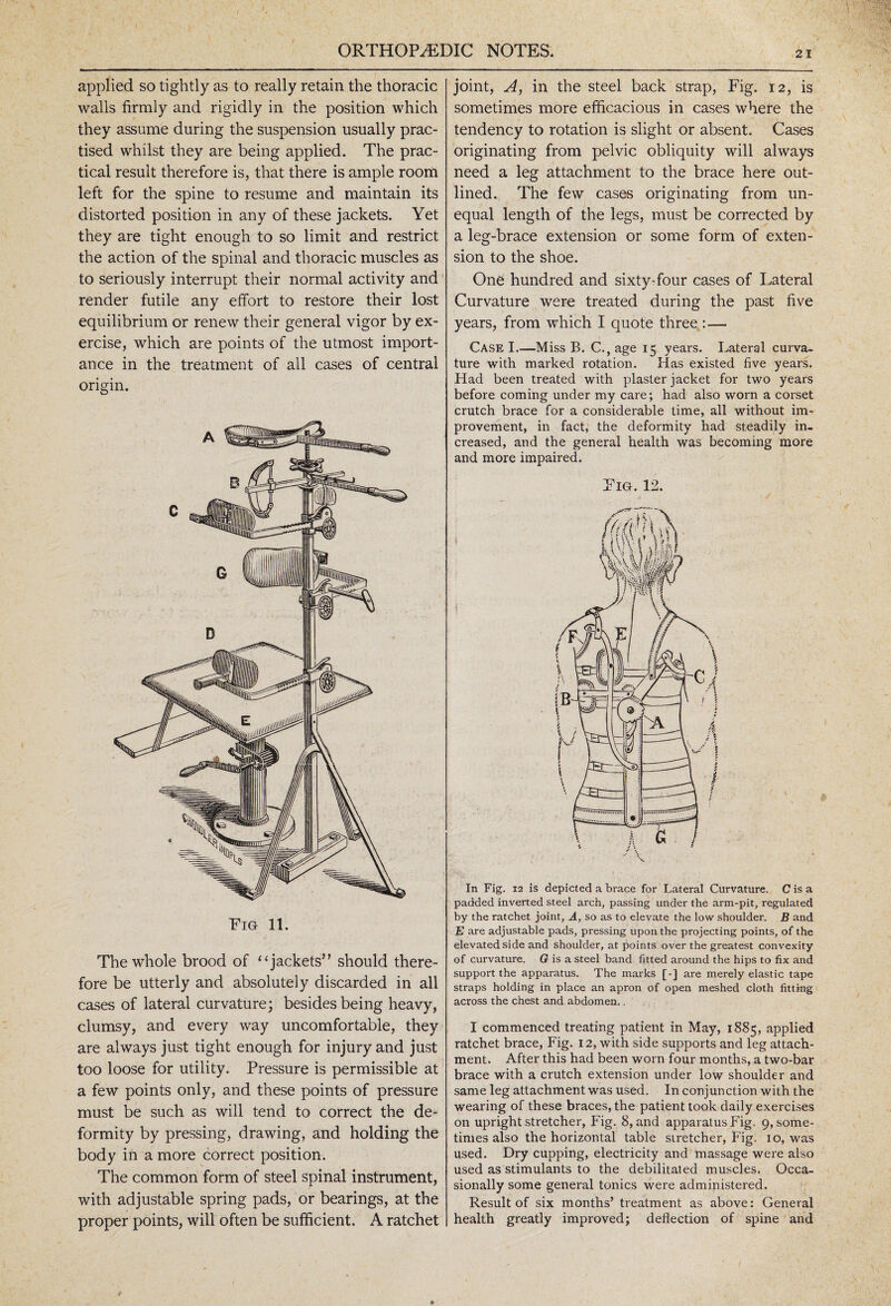 applied so tightly as to really retain the thoracic walls firmly and rigidly in the position which they assume during the suspension usually prac¬ tised whilst they are being applied. The prac¬ tical result therefore is, that there is ample room left for the spine to resume and maintain its distorted position in any of these jackets. Yet they are tight enough to so limit and restrict the action of the spinal and thoracic muscles as to seriously interrupt their normal activity and render futile any effort to restore their lost equilibrium or renew their general vigor by ex¬ ercise, which are points of the utmost import¬ ance in the treatment of all cases of central origin. Fig 11. The whole brood of “ jackets” should there¬ fore be utterly and absolutely discarded in all cases of lateral curvature; besides being heavy, clumsy, and every way uncomfortable, they are always just tight enough for injury and just too loose for utility. Pressure is permissible at a few points only, and these points of pressure must be such as will tend to correct the de¬ formity by pressing, drawing, and holding the body in a more correct position. The common form of steel spinal instrument, with adjustable spring pads, or bearings, at the proper points, will often be sufficient. A ratchet joint, A, in the steel back strap, Fig. 12, is sometimes more efficacious in cases where the tendency to rotation is slight or absent. Cases originating from pelvic obliquity will always need a leg attachment to the brace here out¬ lined. The few cases originating from un¬ equal length of the legs, must be corrected by a leg-brace extension or some form of exten¬ sion to the shoe. One hundred and sixty-four cases of Lateral Curvature were treated during the past five years, from which I quote three :— Case I.—Miss B. C.,age 15 years. Lateral curva¬ ture with marked rotation. Has existed five years. Had been treated with plaster jacket for two years before coming under my care; had also worn a corset crutch brace for a considerable time, all without im¬ provement, in fact, the deformity had steadily in¬ creased, and the general health was becoming more and more impaired. Fig. 12. In Fig. 12 is depicted a brace for Lateral Curvature. C is a padded inverted steel arch, passing under the arm-pit, regulated by the ratchet joint, A, so as to elevate the low shoulder. B and E are adjustable pads, pressing upon the projecting points, of the elevated side and shoulder, at points over the greatest convexity of curvature. G is a steel band fitted around the hips to fix and support the apparatus. The marks [-] are merely elastic tape straps holding in place an apron of open meshed cloth fitting across the chest and abdomen.. I commenced treating patient in May, 1885, applied ratchet brace, Fig. 12, with side supports and leg attach¬ ment. After this had been worn four months, a two-bar brace with a crutch extension under low shoulder and same leg attachment was used. In conjunction with the wearing of these braces, the patient took daily exercises on upright stretcher, Fig. 8, and apparatus Fig. 9, some¬ times also the horizontal table stretcher, Fig. 10, was used. Dry cupping, electricity and massage were also used as stimulants to the debilitated muscles. Occa¬ sionally some general tonics were administered. Result of six months’ treatment as above: General health greatly improved; deflection of spine and