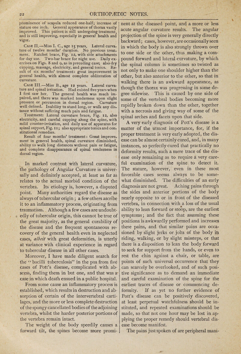 ( stature one inch. General appearance of thorax vastly improved. This patient is still undergoing treatment, and is still improving, especially in general health and vigor. Case II.—Miss I. C., age 15 years. Lateral curva¬ ture of twelve months’ duration. No previous treat¬ ment. Ratchet brace, Fig. 12, with side attachments for day use. Two-bar brace for night use. Daily ex¬ ercises on Figs. 8 and 9, as in preceding case; also dry cupping, massage, electricity, and general tonics. Re¬ sult of six months’ treatment: great improvement in general health, with almost complete obliteration of curvature. Case III,—Miss B., age 12 years. Lateral curva¬ ture and spinal irritation. Had existed five years when I first saw her. The general health was much im¬ paired, and there was marked tenderness upon slight pressure or percussion in dorsal region. Curvature well defined. Inability to stand long, or walk any dis¬ tance without suffering much pain and fatigue. Treatment: Lateral curvature brace, Fig. 12, also electricity, and careful cupping al-ong the spine, with mild counter-irritation, and daily use of apparatus for spinal support, Fig. 11; also appropriate tonics and con¬ stitutional remedies. Result of four months’ treatment: Great improve¬ ment in general health, spinal curvature diminished, ability to walk long distances without pain or fatigue, and complete disappearance of spinal tenderness in dorsal region. In marked contrast with lateral curvature, the pathology of Angular Curvature is univer¬ sally and definitely accepted, at least as far as relates to the actual morbid condition of the vertebra. Its etiology is, however, a disputed point. Many authorities regard the disease as always of tubercular origin; a few others ascribe it to an inflammatory process, originating from traumatism. Although a few cases are undoubt¬ edly of tubercular origin, this cannot be true of the great majority, as the general curability of the disease and the frequent spontaneous re¬ covery of the general health even in neglected cases, albeit with great deformities, is utterly at variance with clinical experience in regard to tubercular disease in all other cases. Moreover, I have made diligent search for the “bacilli tuberculosis” in the pus from five cases of Pott’s disease, complicated with ab¬ scess, finding them in but one, and that was a* case in which death ensued in a public hospital. From some cause an inflammatory process is established, which results in destruction and ab¬ sorption of certain of the intervertebral carti¬ lages, and the more or less complete destruction of the spongy cancellated bodies of the adjoining vertebra, whilst the harder posterior portions of the vertebra remain intact. The weight of the body speedily causes a forward tilt, the spines become more promi¬ acute angular curvature results. The angular projection of the spine is very generally directly backward; cases, however, are occasionally seen in which the body is also strongly thrown over to one side or the other, thus making a com¬ pound forward and lateral curvature, by which the spinal column is sometimes so twisted as not only to make one shoulder higher than the other, but also anterior to the other, so that in walking there is an awkward appearance, as though the thorax was progressing in some de¬ gree sidewise. This is caused by one side of some of the vertebral bodies becoming more rapidly broken down than the other, together with a necrosis and giving way of some of the spinal arches and facets upon that side. A very early diagnosis of Pott’s disease is a matter of the utmost importance, for, if the proper treatment is very early adopted, the dis¬ ease can be almost certainly cured, and, in many instances, so perfectly cured that practically no deformity results, such a mere trace of the dis¬ ease only remaining as to require a very care¬ ful examination of the spine to detect it. The stature, however, even in these most favorable cases seems always to be some¬ what diminished. The difficulties of an early diagnosis are not great. Aching pains through the sides and anterior portions of the body nearly opposite to or in front of the diseased vertebra, in connection with a loss of the usual 7 * ability to lean forward or stoop, are the earliest symptoms; and the fact that assuming these positions is awkwardly performed and increases these pains, and that similar pains are occa¬ sioned by slight jerks or jolts of the body in riding, walking, or by slight missteps, or that there is a disposition to lean the body forward to seek for support from the bands, or even to rest the chin against a chair, or table, are points of such universal occurrence that they can scarcely be overlooked, and of such posi¬ tive significance as to demand an immediate and careful examination of the spine for the earliest traces of disease or commencing de¬ formity. If as yet no further evidence of Pott’s disease can be positively discovered, at least perpetual watchfulness should be in¬ stituted, and repeated examinations should be made, so that not one hour may be lost in ap¬ plying the proper remedy should vertebral dis¬ ease become manifest. The pains just-spoken of are peripheral mani* \