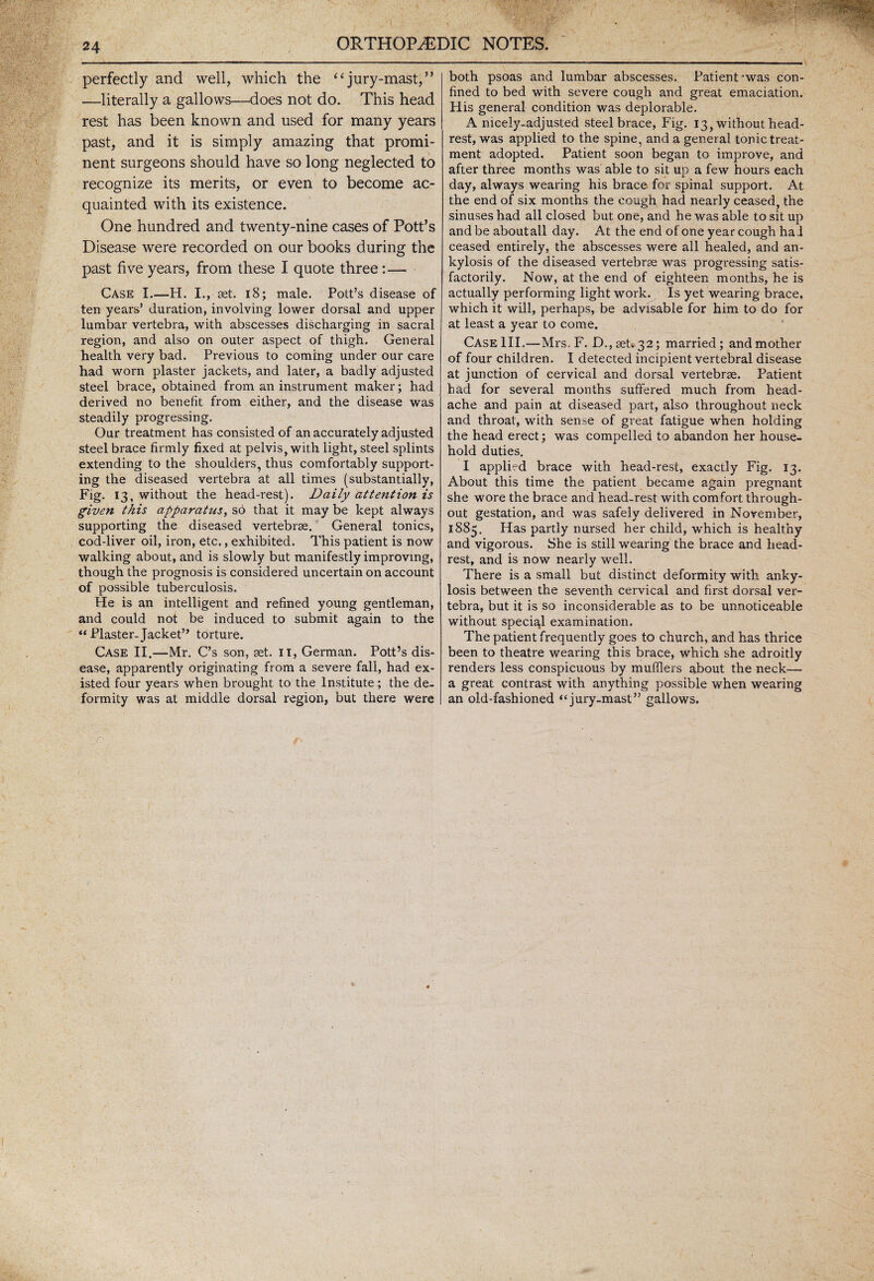 perfectly and well, which the “jury-mast,” —literally a gallows—-does not do. This head rest has been known and used for many years past, and it is simply amazing that promi¬ nent surgeons should have so long neglected to recognize its merits, or even to become ac¬ quainted with its existence. One hundred and twenty-nine cases of Pott’s Disease were recorded on our books during the past five years, from these I quote three:— Case I.—H. I.,-set. 18; male. Pott’s disease of ten years’ duration, involving lower dorsal and upper lumbar vertebra, with abscesses discharging in sacral region, and also on outer aspect of thigh. General health very bad. Previous to coming under our care had worn plaster jackets, and later, a badly adjusted steel brace, obtained from an instrument maker; had derived no benefit from either, and the disease was steadily progressing. Our treatment has consisted of an accurately adjusted steel brace firmly fixed at pelvis, with light, steel splints extending to the shoulders, thus comfortably support¬ ing the diseased vertebra at all times (substantially, Fig. 13, without the head-rest). Daily attention is given this apparatus, so that it may be kept always supporting the diseased vertebrae. General tonics, cod-liver oil, iron, etc., exhibited. This patient is now walking about, and is slowly but manifestly improving, though the prognosis is considered uncertain on account of possible tuberculosis. He is an intelligent and refined young gentleman, and could not be induced to submit again to the “ Plaster.Jacket” torture. Case II.—Mr. C’s son, set. it, German. Pott’s dis¬ ease, apparently originating from a severe fall, had ex¬ isted four years when brought to the Institute; the de¬ formity was at middle dorsal region, but there were both psoas and lumbar abscesses. Patient *was con¬ fined to bed with severe cough and great emaciation. His general condition was deplorable. A nicely-adjusted steel brace, Fig. 13, without head¬ rest, was applied to the spine, and a general tonic treat¬ ment adopted. Patient soon began to improve, and after three months was able to sit up a few hours each day, always wearing his brace for spinal support. At the end of six months the cough had nearly ceased, the sinuses had all closed but one, and he was able to sit up and be aboutall day. At the end of one year cough ha 1 ceased entirely, the abscesses were all healed, and an¬ kylosis of the diseased vertebrae was progressing satis¬ factorily. Now, at the end of eighteen months, he is actually performing light work. Is yet wearing brace, which it will, perhaps, be advisable for him to do for at least a year to come. Case III.—Mrs.F. D,, set. 32; married; and mother of four children. I detected incipient vertebral disease at junction of cervical and dorsal vertebrae. Patient had for several months suffered much from head¬ ache and pain at diseased part, also throughout neck and throat, with sense of great fatigue when holding the head erect; was compelled to abandon her house¬ hold duties. I applied brace with head-rest, exactly Fig. 13. About this time the patient became again pregnant she wore the brace and head-rest with comfort through¬ out gestation, and was safely delivered in November, 1885. Has partly nursed her child, which is healthy and vigorous. She is still wearing the brace and head¬ rest, and is now nearly well. There is a small but distinct deformity with anky¬ losis between the seventh cervical and first dorsal ver¬ tebra, but it is so inconsiderable as to be unnoticeable without special examination. The patient frequently goes to church, and has thrice been to theatre wearing this brace, which she adroitly renders less conspicuous by mufflers about the neck— a great contrast with anything possible when wearing an old-fashioned “jury-mast” gallows.