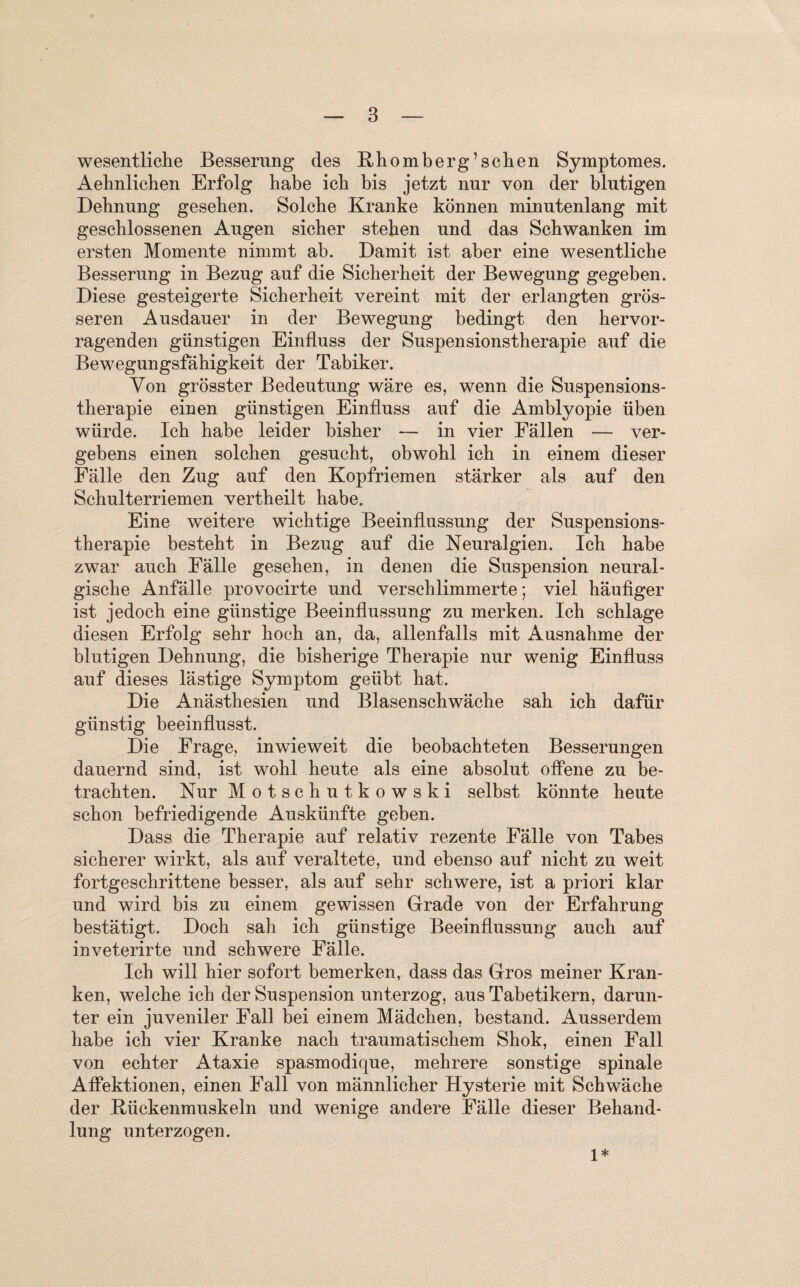 wesentliche Besserung des Rhomberg’sehen Symptomes. Aehnlichen Erfolg habe ich bis jetzt nur von der blutigen Dehnung gesehen. Solche Kranke können minutenlang mit geschlossenen Augen sicher stehen und das Schwanken im ersten Momente nimmt ab. Damit ist aber eine wesentliche Besserung in Bezug auf die Sicherheit der Bewegung gegeben. Diese gesteigerte Sicherheit vereint mit der erlangten grös¬ seren Ausdauer in der Bewegung bedingt den hervor¬ ragenden günstigen Einfluss der Suspensionstherapie auf die Bewegungsfähigkeit der Tabiker. Von grösster Bedeutung wäre es, wenn die Suspensions¬ therapie einen günstigen Einfluss auf die Amblyopie üben würde. Ich habe leider bisher — in vier Fällen — ver¬ gebens einen solchen gesucht, obwohl ich in einem dieser Fälle den Zug auf den Kopfriemen stärker als auf den Schulterriemen vertheilt habe. Eine weitere wichtige Beeinflussung der Suspensions¬ therapie besteht in Bezug auf die Neuralgien. Ich habe zwar auch Fälle gesehen, in denen die Suspension neural¬ gische Anfälle provocirte und verschlimmerte; viel häufiger ist jedoch eine günstige Beeinflussung zu merken. Ich schlage diesen Erfolg sehr hoch an, da, allenfalls mit Ausnahme der blutigen Dehnung, die bisherige Therapie nur wenig Einfluss auf dieses lästige Symptom geübt hat. Die Anästhesien und Blasenschwäche sah ich dafür günstig beeinflusst. Die Frage, inwieweit die beobachteten Besserungen dauernd sind, ist wohl heute als eine absolut offene zu be¬ trachten. Nur Motschutkowski selbst könnte heute schon befriedigende Auskünfte geben. Dass die Therapie auf relativ rezente Fälle von Tabes sicherer wirkt, als auf veraltete, und ebenso auf nicht zu weit fortgeschrittene besser, als auf sehr schwere, ist a priori klar und wird bis zu einem gewissen Grade von der Erfahrung bestätigt. Doch sah ich günstige Beeinflussung auch auf inveterirte und schwere Fälle. Ich will hier sofort bemerken, dass das Gros meiner Kran¬ ken, welche ich der Suspension unterzog, aus Tabetikern, darun¬ ter ein juveniler Fall bei einem Mädchen, bestand. Ausserdem habe ich vier Kranke nach traumatischem Shok, einen Fall von echter Ataxie spasmodique, mehrere sonstige spinale Affektionen, einen Fall von männlicher Hysterie mit Schwäche der Rückenmuskeln und wenige andere Fälle dieser Behand¬ lung unterzogen. 1*