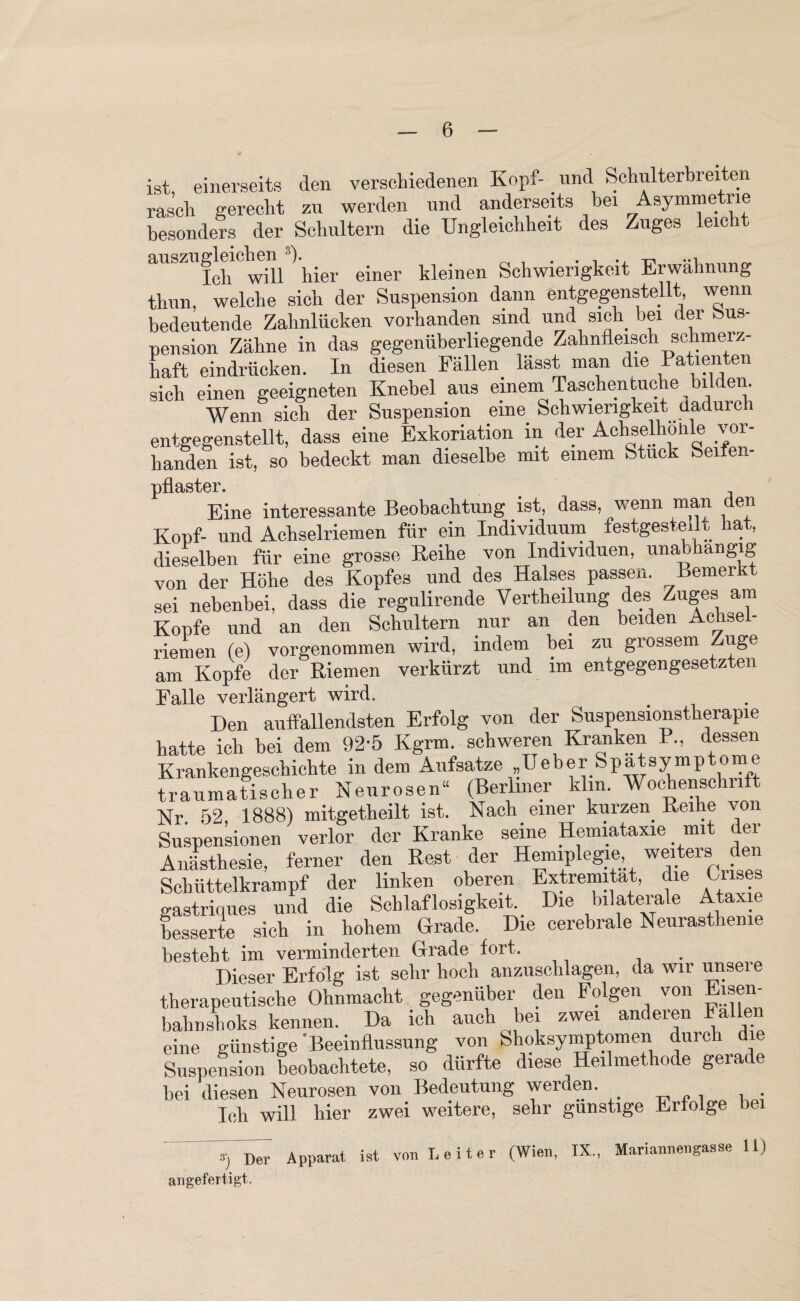 ist einerseits den verschiedenen Kopf- und Schulterbr eiten rasch gerecht zu werden und anderseits bei Asymme iie besonders der Schultern die Ungleichheit des Zuges leie fch will hier einer kleinen Schwierigkeit Erwähnung thun, welche sich der Suspension dann entgegenstellt wenn bedeutende Zahnlücken vorhanden sind und sich bei der Sus¬ pension Zähne in das gegenüberliegende Zahnfleisch schmerz¬ haft eindrücken. In diesen Fällen lässt man die Patienten sich einen geeigneten Knebel aus einem Taschen tuche bildern Wenn sich der Suspension eine Schwierigkeit dadurch entgegenstellt, dass eine Exkoriation in der Achselhöhle vor¬ handen ist, so bedeckt man dieselbe mit einem Stuck Seifen- pflaster. Eine interessante Beobachtung ist, dass, wenn man den Kopf- und Achselriemen für ein Individuum festgestei t hat,, dieselben für eine grosse Reihe von Individuen, unabhängig von der Höhe des Kopfes und des Halses passen. Bemerxt sei nebenbei, dass die regulirende Verkeilung des Zuges am Kopfe und an den Schultern nur an den beiden Achsel- riemen (e) vorgenommen wird, indem bei zu grossem Zuge am Kopfe der Riemen verkürzt und im entgegengesetzten Falle verlängert wird. Den auffallendsten Erfolg von der Suspensionstherapie hatte ich bei dem 92'5 Kgrm. schweren Kranken R, dessen Krankengeschichte indem Aufsatze „Ueber Spatsymptome traumatischer Neurosen“ (Berliner klm. Wochenschrift Nr 52 1888) mitgetheilt ist. Nach einer kurzen Reihe von Suspensionen verlor der Kranke seine Hemiataxie mit der Anästhesie, ferner den Rest der Hemiplegie weiters den Schüttelkrampf der linken oberen Extremität, die Bnses gastrinues und die Schlaflosigkeit Die bilaterale Ataxie besserte sich in hohem Grade. Die cerebrale Neurasthenie besteht im verminderten Grade fort. Dieser Erfolg ist sehr hoch anzuschlagen, da wir unsere therapeutische Ohnmacht gegenüber den Folgen von Eisen- bahnshoks kennen. Da ich auch bei zwei anderen Fallen eine günstige Beeinflussung von Shoksymptomen durch d e Suspension beobachtete, so dürfte diese ^ Heilmethode geiade bei diesen Neurosen von Bedeutung werden. . Ich will hier zwei weitere, sehr günstige Erfolge bei Apparat ist von Leiter (Wien, IX., Mariannengasse 11) angefertigt.