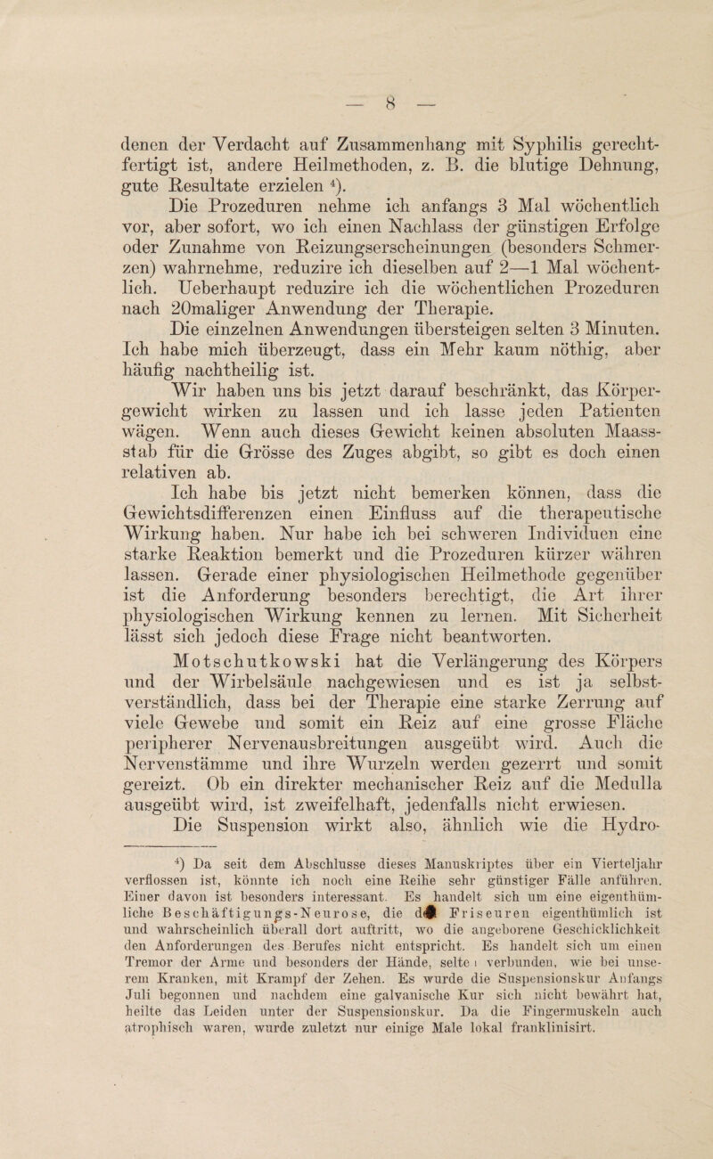 denen der Verdacht auf Zusammenhang mit Syphilis gerecht¬ fertigt ist, andere Heilmethoden, z. B. die blutige Dehnung, gute Resultate erzielen 4). Die Prozeduren nehme ich anfangs 3 Mal wöchentlich vor, aber sofort, wo ich einen Nachlass der günstigen Erfolge oder Zunahme von Reizungserscheinungen (besonders Schmer¬ zen) wahrnehme, reduzire ich dieselben auf 2—1 Mal wöchent¬ lich. Ueberhaupt reduzire ich die wöchentlichen Prozeduren nach 20maliger Anwendung der Therapie. Die einzelnen Anwendungen übersteigen selten 3 Minuten. Ich habe mich überzeugt, dass ein Mehr kaum nöthig. aber häufig nachtheilig ist. Wir haben uns bis jetzt darauf beschränkt, das Körper¬ gewicht wirken zu lassen und ich lasse jeden Patienten wägen. Wenn auch dieses Gewicht keinen absoluten Maass¬ stab für die Grösse des Zuges abgibt, so gibt es doch einen relativen ab. Ich habe bis jetzt nicht bemerken können, dass die Gewichtsdifferenzen einen Einfluss auf die therapeutische Wirkung haben. Nur habe ich bei schweren Individuen eine starke Reaktion bemerkt und die Prozeduren kürzer währen lassen. Gerade einer physiologischen Heilmethode gegenüber ist die Anforderung besonders berechtigt, die Art ihrer physiologischen Wirkung kennen zu lernen. Mit Sicherheit lässt sich jedoch diese Frage nicht beantworten. Mötschutkowski hat die Verlängerung des Körpers und der Wirbelsäule nachgewiesen und es ist ja selbst¬ verständlich, dass bei der Therapie eine starke Zerrung auf viele Gewebe und somit ein Reiz auf eine grosse Fläche peripherer Nervenausbreitungen ausgeübt wird. Auch die Nervenstämme und ihre Wurzeln werden gezerrt und somit gereizt. Ob ein direkter mechanischer Reiz auf die Medulla ausgeübt wird, ist zweifelhaft, jedenfalls nicht erwiesen. Die Suspension wirkt also, ähnlich wie die Hydro- 4) Da seit dem Abschlüsse dieses Manuskriptes über ein Vierteljahr verflossen ist, könnte ich noch eine Reihe sehr günstiger Fälle anführen. Einer davon ist besonders interessant. Es handelt sich um eine eigentüm¬ liche B e s c h ä ft i g u n g s - N e u r o s e, die d<$ Friseuren eigentümlich ist und wahrscheinlich überall dort auftritt, wo die angeborene Geschicklichkeit den Anforderungen des Berufes nicht entspricht. Es handelt sich um einen Tremor der Arme und besonders der Hände, selte i verbunden, wie bei unse¬ rem Kranken, mit Krampf der Zehen. Es wurde die Suspensionskur Anfangs Juli begonnen und nachdem eine galvanische Kur sich nicht bewährt hat, heilte das Leiden unter der Suspensionskur. Da die Fingermuskeln auch atrophisch waren, wurde zuletzt nur einige Male lokal franklinisirt.