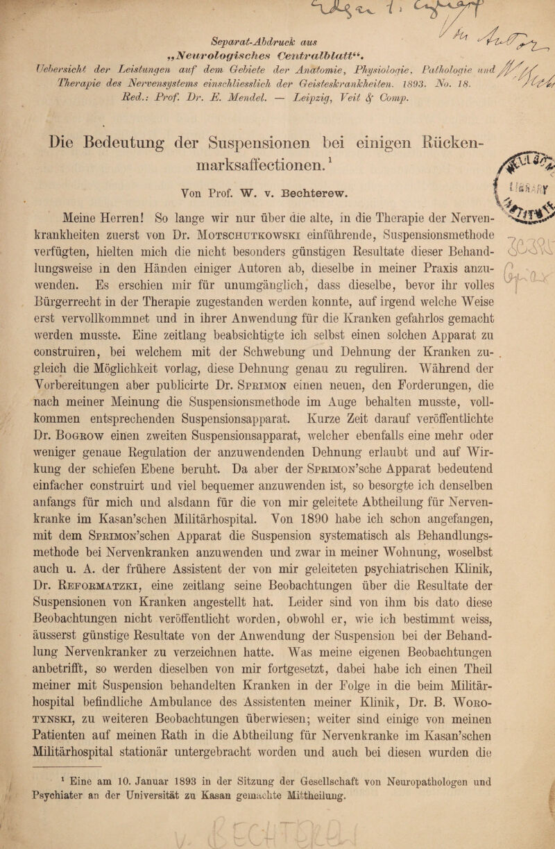 Separat-Ab druck aus „Neurologisches Centralblatt“. lieber sieht der Leistungen auf dem Gebiete der Anatomie, Physiologie, Pathologie und f 'Ph.erapie des Nervensystems einschliesslich der Geisteskrankheiten. 1893. No. 18. Ped.: Prof. Pr. P. Mendel. — Leipzig, Veit Sf Comp. Die Bedeutung der Suspensionen bei einigen Kücken- marksaffectionen.1 Von Prof. W. v. Bechterew. Meine Herren! So lange wir nur über die alte, in die Therapie der Nerven krankheiten zuerst von Dr. Motschutkowski einführende, Suspensionsmethode verfügten, hielten mich die nicht besonders günstigen Resultate dieser Behand¬ lungsweise in den Händen einiger Autoren ab, dieselbe in meiner Praxis anzu¬ wenden. Es erschien mir für unumgänglich, dass dieselbe, bevor ihr volles Bürgerrecht in der Therapie zugestanden werden konnte, auf irgend welche Weise erst vervollkommnet und in ihrer Anwendung für die Kranken gefahrlos gemacht werden musste. Eine zeitlang beabsichtigte ich selbst einen solchen Apparat zu construiren, bei welchem mit der Schwebung und Dehnung der Kranken zu¬ gleich die Möglichkeit vorlag, diese Dehnung genau zu reguliren. Während der Vorbereitungen aber publicirte Dr. Sprimon einen neuen, den Forderungen, die nach meiner Meinung die Suspensionsmethode im Auge behalten musste, voll¬ kommen entsprechenden Suspensionsapparat. Kurze Zeit darauf veröffentlichte Dr. Bogrow einen zweiten Suspensionsapparat, welcher ebenfalls eine mehr oder weniger genaue Regulation der anzuwendenden Dehnung erlaubt und auf Wir¬ kung der schiefen Ebene beruht. Da aber der SpRiMON’sche Apparat bedeutend einfacher construirt und viel bequemer anzuwenden ist, so besorgte ich denselben anfangs für mich und alsdann für die von mir geleitete Abtheilung für Nerven¬ kranke im Kasan’schen Militärhospital. Von 1890 habe ich schon angefangen, mit dem SpRiMON’schen Apparat die Suspension systematisch als Behandlungs¬ methode bei Nervenkranken anzmvenden und zwar in meiner Wohnung, woselbst auch u. A. der frühere Assistent der von mir geleiteten psychiatrischen Klinik, Dr. Reformatzki, eine zeitlang seine Beobachtungen über die Resultate der Suspensionen von Kranken angestellt hat. Leider sind von ihm bis dato diese Beobachtungen nicht veröffentlicht worden, obwohl er, wie ich bestimmt weiss, äusserst günstige Resultate von der Anwendung der Suspension bei der Behand¬ lung Nervenkranker zu verzeichnen hatte. Was meine eigenen Beobachtungen anbetrifft, so werden dieselben von mir fortgesetzt, dabei habe ich einen Theil meiner mit Suspension behandelten Kranken in der Folge in die beim Militär¬ hospital befindliche Ambulance des Assistenten meiner Klinik, Dr. B. Woro- tynski, zu weiteren Beobachtungen überwiesen; weiter sind einige von meinen Patienten auf meinen Rath in die Abtheilung für Nervenkranke im Kasan’schen Militärhospital stationär untergebracht worden und auch bei diesen wurden die 1 Eine am 10. Januar 1893 in der Sitzung der Gesellschaft von Neuropatkologen und Psychiater an der Universität zu Kasan gemachte Mittheilung. v