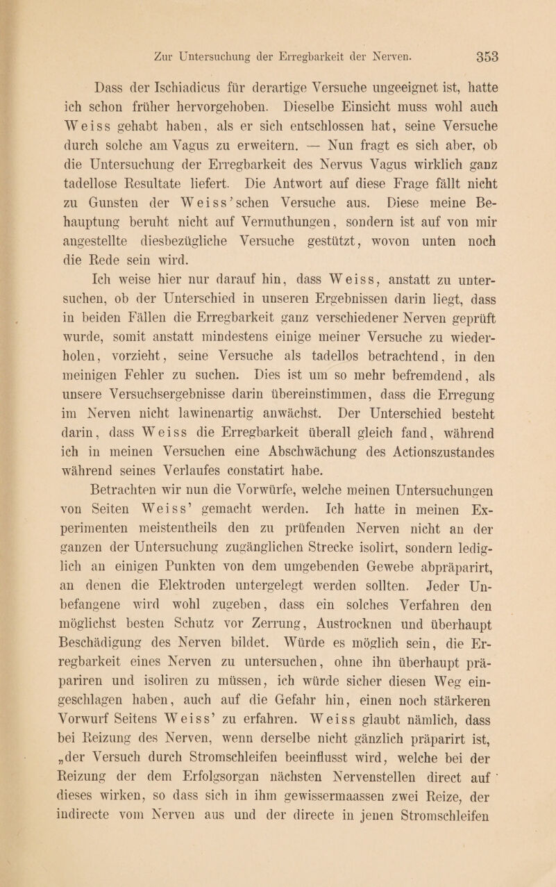 Dass der Ischiadicus für derartige Versuche ungeeignet ist, hatte ich schon früher hervorgehoben. Dieselbe Einsicht muss wohl auch Weiss gehabt haben, als er sich entschlossen hat, seine Versuche durch solche am Vagus zu erweitern. — Nun fragt es sich aber, ob die Untersuchung der Erregbarkeit des Nervus Vagus wirklich ganz tadellose Resultate liefert. Die Antwort auf diese Frage fällt nicht zu Gunsten der Weiss7sehen Versuche aus. Diese meine Be¬ hauptung beruht nicht auf Vermuthungen, sondern ist auf von mir angestellte diesbezügliche Versuche gestützt, wovon unten noch die Rede sein wird. Ich weise hier nur darauf hin, dass Weiss, anstatt zu unter¬ suchen, ob der Unterschied in unseren Ergebnissen darin liegt, dass in beiden Fällen die Erregbarkeit ganz verschiedener Nerven geprüft wurde, somit anstatt mindestens einige meiner Versuche zu wieder¬ holen, vorzieht, seine Versuche als tadellos betrachtend, in den meinigen Fehler zu suchen. Dies ist um so mehr befremdend, als unsere Versuchsergebnisse darin übereinstimmen, dass die Erregung im Nerven nicht lawinenartig an wächst. Der Unterschied besteht darin, dass Weiss die Erregbarkeit überall gleich fand, während ich in meinen Versuchen eine Abschwächung des Actionszustandes während seines Verlaufes constatirt habe. Betrachten wir nun die Vorwürfe, welche meinen Untersuchungen von Seiten Weiss’ gemacht werden. Ich hatte in meinen Ex¬ perimenten meistentheils den zu prüfenden Nerven nicht an der ganzen der Untersuchung zugänglichen Strecke isolirt, sondern ledig¬ lich an einigen Punkten von dem umgebenden Gewebe abpräparirt, an denen die Elektroden untergelegt werden sollten. Jeder Un¬ befangene wird wohl zugeben, dass ein solches Verfahren den möglichst besten Schutz vor Zerrung, Austrocknen und überhaupt Beschädigung des Nerven bildet. Würde es möglich sein, die Er¬ regbarkeit eines Nerven zu untersuchen, ohne ihn überhaupt prä- pariren und isoliren zu müssen, ich würde sicher diesen Weg ein¬ geschlagen haben, auch auf die Gefahr hin, einen noch stärkeren Vorwurf Seitens Weiss’ zu erfahren. Weiss glaubt nämlich, dass bei Reizung des Nerven, wenn derselbe nicht gänzlich präparirt ist, „der Versuch durch Stromschleifen beeinflusst wird, welche bei der Reizung der dem Erfolgsorgan nächsten Nervenstellen direct auf dieses wirken, so dass sich in ihm gewissermaassen zwei Reize, der indirecte vom Nerven aus und der directe in jenen Stromschleifen