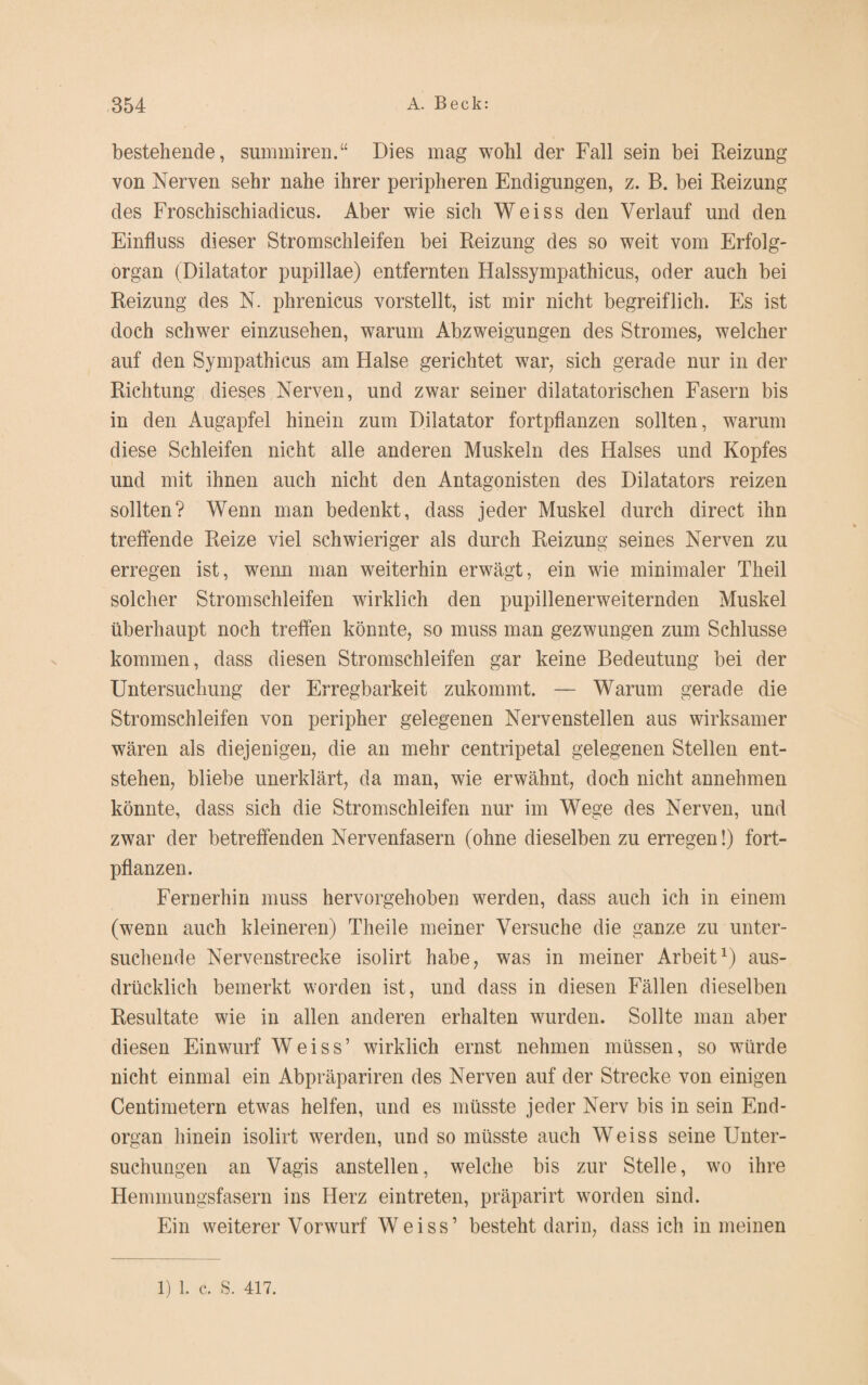 bestehende, summiren.“ Dies mag wohl der Fall sein bei Reizung von Nerven sehr nahe ihrer peripheren Endigungen, z. B. bei Reizung des Froschischiadicus. Aber wie sich Weiss den Verlauf und den Einfluss dieser Stromschleifen bei Reizung des so weit vom Erfolg¬ organ (Dilatator pupillae) entfernten Halssympathicus, oder auch bei Reizung des N. phrenicus vorstellt, ist mir nicht begreiflich. Es ist doch schwer einzusehen, warum Abzweigungen des Stromes, welcher auf den Sympathicus am Halse gerichtet war, sich gerade nur in der Richtung dieses Nerven, und zwar seiner dilatatorischen Fasern bis in den Augapfel hinein zum Dilatator fortpflanzen sollten, warum diese Schleifen nicht alle anderen Muskeln des Halses und Kopfes und mit ihnen auch nicht den Antagonisten des Dilatators reizen sollten? Wenn man bedenkt, dass jeder Muskel durch direct ihn treffende Reize viel schwieriger als durch Reizung seines Nerven zu erregen ist, wenn man weiterhin erwägt, ein wie minimaler Theil solcher Stromschleifen wirklich den pupillenerweiternden Muskel überhaupt noch treffen könnte, so muss man gezwungen zum Schlüsse kommen, dass diesen Stromschleifen gar keine Bedeutung bei der Untersuchung der Erregbarkeit zukommt. — Warum gerade die Stromschleifen von peripher gelegenen Nervenstellen aus wirksamer wären als diejenigen, die an mehr centripetal gelegenen Stellen ent¬ stehen, bliebe unerklärt, da man, wie erwähnt, doch nicht annehmen könnte, dass sich die Stromschleifen nur im Wege des Nerven, und zwar der betreffenden Nervenfasern (ohne dieselben zu erregen!) fort¬ pflanzen. Fernerhin muss hervorgehoben werden, dass auch ich in einem (wenn auch kleineren) Theile meiner Versuche die ganze zu unter¬ suchende Nervenstrecke isolirt habe, was in meiner Arbeit1) aus¬ drücklich bemerkt worden ist, und dass in diesen Fällen dieselben Resultate wie in allen anderen erhalten wurden. Sollte man aber diesen Einwurf Weiss’ wirklich ernst nehmen müssen, so würde nicht einmal ein Abpräpariren des Nerven auf der Strecke von einigen Centimetern etwas helfen, und es müsste jeder Nerv bis in sein End¬ organ hinein isolirt werden, und so müsste auch Weiss seine Unter¬ suchungen an Vagis anstellen, welche bis zur Stelle, wo ihre Hemmungsfasern ins Herz eintreten, präparirt worden sind. Ein weiterer Vorwurf Weiss’ besteht darin, dass ich in meinen 1) 1. c. S. 417.