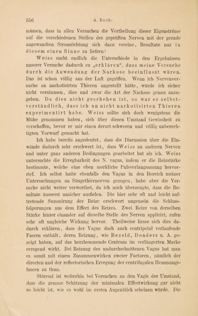 müssen, dass in allen Versuchen die Verkeilung dieser Eigenströme auf die verschiedenen Stellen des geprüften Nerven mit der gerade angewandten Stromrichtung sich dazu vereine, Resultate nur i n diesem einen Sinne zu liefern! Weiss sucht endlich die Unterschiede in den Ergebnissen unserer Versuche dadurch zu „erklären“, dass meine Versuche durch die Anwendung der Narkose beeinflusst wären. Das ist schon völlig aus der Luft gegriffen. Wenn ich Nerven ver¬ suche an narkotisirten Thieren angestellt hätte, würde ich sicher nicht versäumen, dies und zwar die Art der Narkose genau anzu¬ geben. Da dies nicht geschehen ist, so war es selbst¬ verständlich, dass ich an nicht narkotisirten Thieren experimentirt habe. Weiss sollte sich doch wenigstens die Mühe genommen haben, sich über diesen Umstand Gewissheit zu verschaffen, bevor er mir einen derart schweren und völlig unberech¬ tigten Vorwurf gemacht hat. Ich habe bereits angedeutet, dass die Discussion über die Ein¬ wände dadurch sehr erschwert ist, dass Weiss an anderen Nerven und unter ganz anderen Bedingungen gearbeitet hat als ich. Weiss untersuchte die Erregbarkeit des N. vagus, indem er die Reizstärke bestimmte, welche eine eben merkliche Pulsverlangsamung hervor¬ rief. Ich selbst hatte ebenfalls den Vagus in den Bereich meiner Untersuchungen an Säugethiernerven gezogen, habe aber die Ver¬ suche nicht weiter verwertket, da ich mich überzeugte, dass die Re¬ sultate äusserst unsicher ausfielen. Die hier sehr oft und leicht auf¬ tretende Summirung der Reize erschwert ungemein die Schluss¬ folgerungen aus dem Effect des Reizes. Zwei Reize von derselben Stärke hinter einander auf dieselbe Stelle des Nerven applicirt, rufen sehr oft ungleiche Wirkung hervor. Theilweise Hesse sich dies da¬ durch erklären, dass der Vagus doch auch centripetal verlaufende Fasern enthält, deren Reizung, wie Bezold, Donders u. A. ge¬ zeigt haben, auf das herzhemmende Centrum im verlängerten Marke erregend wirkt. Bei Reizung des undurchschnittenen Vagus hat man es somit mit einem Zusammenwirken zweier Factoren, nämlich der directen und der reflectoriscken Erregung der centrifugalen Hemmungs¬ fasern zu thun. Störend ist weiterhin bei Versuchen an den Vagis der Umstand, dass die genaue Schätzung der minimalen Effectwirkung gar nicht so leicht ist, wie es wohl im ersten Augenblick scheinen würde. Die