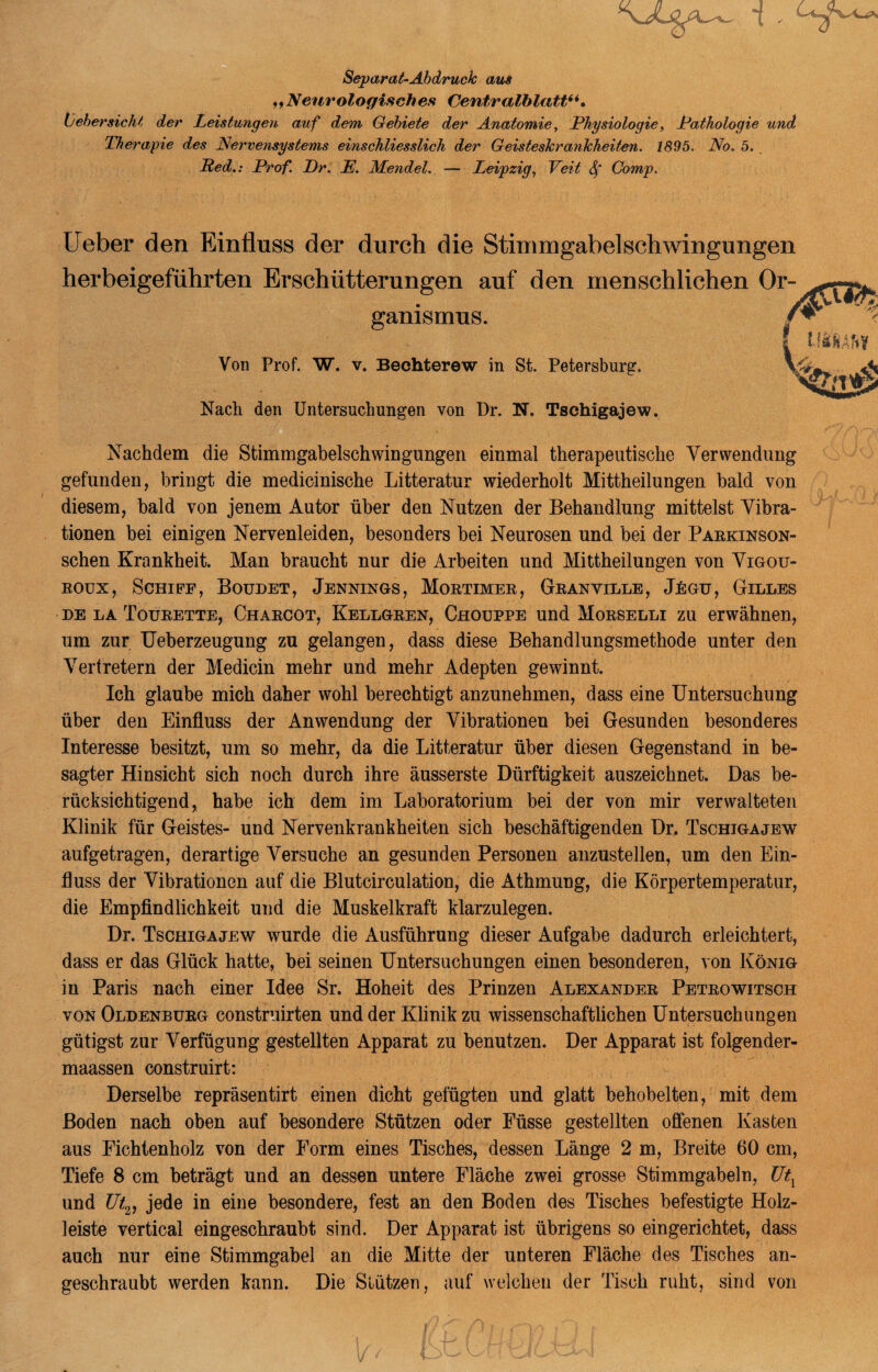 Separat-Abdruck aus „Neurologisches Centralblatt“. {jehersicht der Leistungen auf dem Gebiete der Anatomie, Physiologie, Pathologie und Therapie des Nervensystems einschliesslich der Geisteskrankheiten. 1895. No. 5. Red.: Prof. Pr. E. Mendel. — Leipzig, Veit Sf Comp. Ueber den Einfluss der durch die Stinimgabelschwingungen herbeigeführten Erschütterungen auf den menschlichen Or¬ ganismus. / Vor Prof. W. v. Bechterew in St. Petersburg. \ Nach den Untersuchungen von Dr. N. Tsehigajew. Nachdem die Stimmgabelschwingungen einmal therapeutische Verwendung gefunden, bringt die medicinische Litteratur wiederholt Mittheilungen bald von diesem, bald von jenem Autor über den Nutzen der Behandlung mittelst Vibra¬ tionen bei einigen Nervenleiden, besonders bei Neurosen und bei der Parkinson- schen Krankheit. Man braucht nur die Arbeiten und Mittheilungen von Vigou- roux, Schiff, Boudet, Jennings, Mortimer, Granyille, J£gu, Gilles de la Tourette, Charcot, Kellgren, Chouppe und Morselli zu erwähnen, um zur Ueberzeugung zu gelangen, dass diese Behandlungsmethode unter den Vertretern der Medicin mehr und mehr Adepten gewinnt. Ich glaube mich daher wohl berechtigt anzunehmen, dass eine Untersuchung über den Einfluss der Anwendung der Vibrationen bei Gesunden besonderes Interesse besitzt, um so mehr, da die Litteratur über diesen Gegenstand in be¬ sagter Hinsicht sich noch durch ihre äusserste Dürftigkeit auszeichnet. Das be¬ rücksichtigend, habe ich dem im Laboratorium bei der von mir verwalteten Klinik für Geistes- und Nervenkrankheiten sich beschäftigenden Dr. Tschigajew aufgetragen, derartige Versuche an gesunden Personen anzustellen, um den Ein¬ fluss der Vibrationen auf die Blutcirculation, die Athmung, die Körpertemperatur, die Empfindlichkeit und die Muskelkraft klarzulegen. Dr. Tschigajew wurde die Ausführung dieser Aufgabe dadurch erleichtert, dass er das Glück hatte, bei seinen Untersuchungen einen besonderen, von König in Paris nach einer Idee Sr. Hoheit des Prinzen Alexander Petrowitsch von Oldenburg construirten und der Klinik zu wissenschaftlichen Untersuchungen gütigst zur Verfügung gestellten Apparat zu benutzen. Der Apparat ist folgender- maassen construirt: Derselbe repräsentirt einen dicht gefügten und glatt behobelten, mit dem Boden nach oben auf besondere Stützen oder Füsse gestellten offenen Kasten aus Fichtenholz von der Form eines Tisches, dessen Länge 2 m, Breite 60 cm, Tiefe 8 cm beträgt und an dessen untere Fläche zwei grosse Stimmgabeln, Utx und Ut2, jede in eine besondere, fest an den Boden des Tisches befestigte Holz¬ leiste vertical eingeschraubt sind. Der Apparat ist übrigens so eingerichtet, dass auch nur eine Stimmgabel an die Mitte der unteren Fläche des Tisches an¬ geschraubt werden kann. Die Stützen, auf welchen der Tisch ruht, sind von