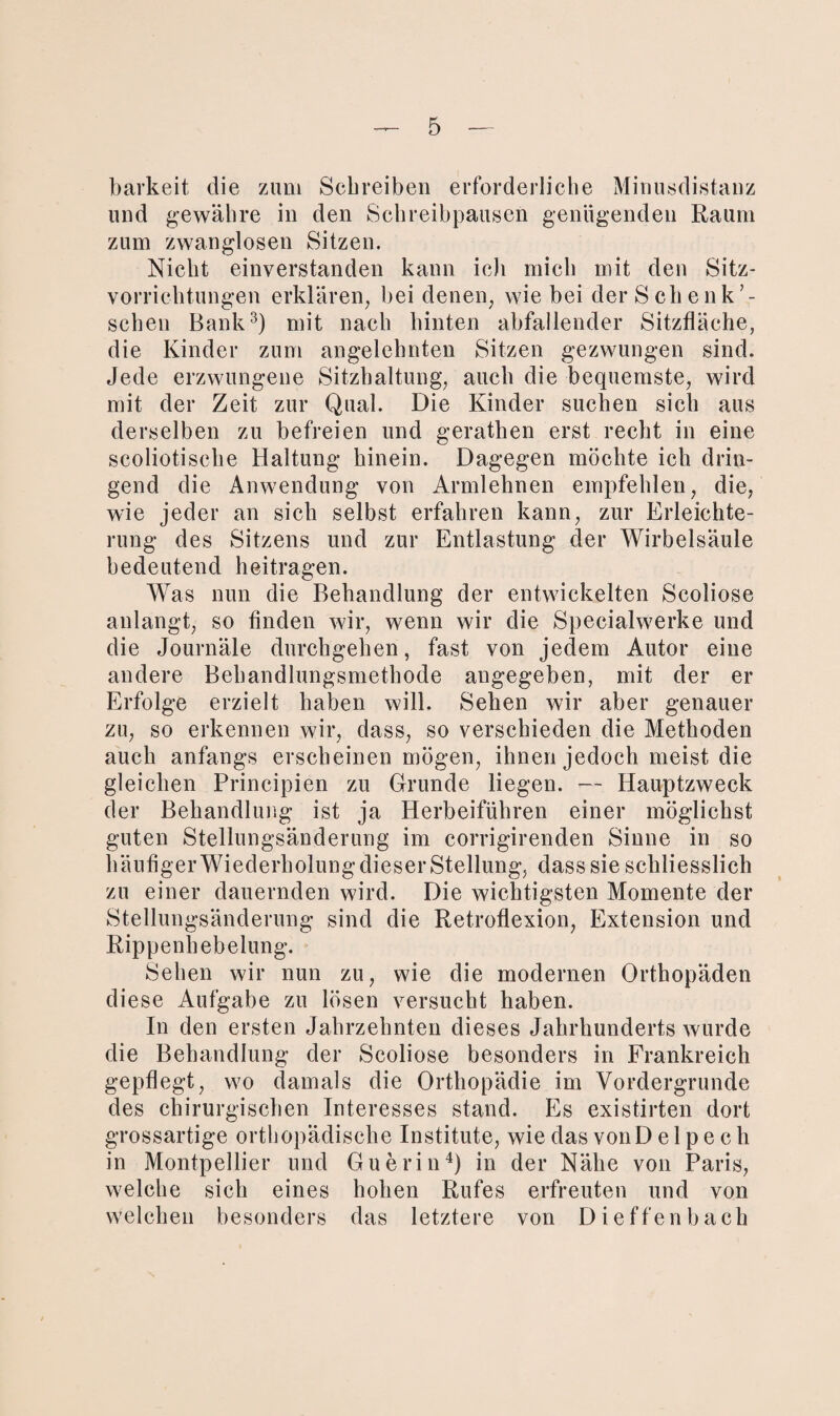 barkeit die zum Schreiben erforderliche Minusdistanz und gewähre in den Schreibpausen genügenden Raum zum zwanglosen Sitzen. Nicht einverstanden kann ich mich mit den Sitz¬ vorrichtungen erklären, bei denen, wie bei der Schenk schen Bank3) mit nach hinten abfallender Sitzfläche, die Kinder zum angelehnten Sitzen gezwungen sind. Jede erzwungene Sitzhaltung, auch die bequemste, wird mit der Zeit zur Qual. Die Kinder suchen sich aus derselben zu befreien und gerathen erst recht in eine scoliotische Haltung hinein. Dagegen möchte ich drin¬ gend die Anwendung von Armlehnen empfehlen, die, wie jeder an sich selbst erfahren kann, zur Erleichte¬ rung des Sitzens und zur Entlastung der Wirbelsäule bedeutend heitragen. Was nun die Behandlung der entwickelten Scoliose anlangt, so finden wir, wenn wir die Specialwerke und die Journäle durchgehen, fast von jedem Autor eine andere Behandlungsmethode angegeben, mit der er Erfolge erzielt haben will. Sehen wir aber genauer zu, so erkennen wir, dass, so verschieden die Methoden auch anfangs erscheinen mögen, ihnen jedoch meist die gleichen Principien zu Grunde liegen. — Hauptzweck der Behandlung ist ja Herbeiführen einer möglichst guten Stellungsänderung im corrigirenden Sinne in so h äufiger Wi ederholung dieser Stellung, dass sie scliliesslich zu einer dauernden wird. Die wichtigsten Momente der Stellungsänderung sind die Retroflexion, Extension und Rippenhebelung. Sehen wir nun zu, wie die modernen Orthopäden diese Aufgabe zu lösen versucht haben. In den ersten Jahrzehnten dieses Jahrhunderts wurde die Behandlung der Scoliose besonders in Frankreich gepflegt, wo damals die Orthopädie im Vordergründe des chirurgischen Interesses stand. Es existirten dort grossartige orthopädische Institute, wie das vonD e 1 p e c h in Montpellier und Guerin4) in der Nähe von Paris, welche sich eines hoben Rufes erfreuten und von welchen besonders das letztere von Dieffenbach