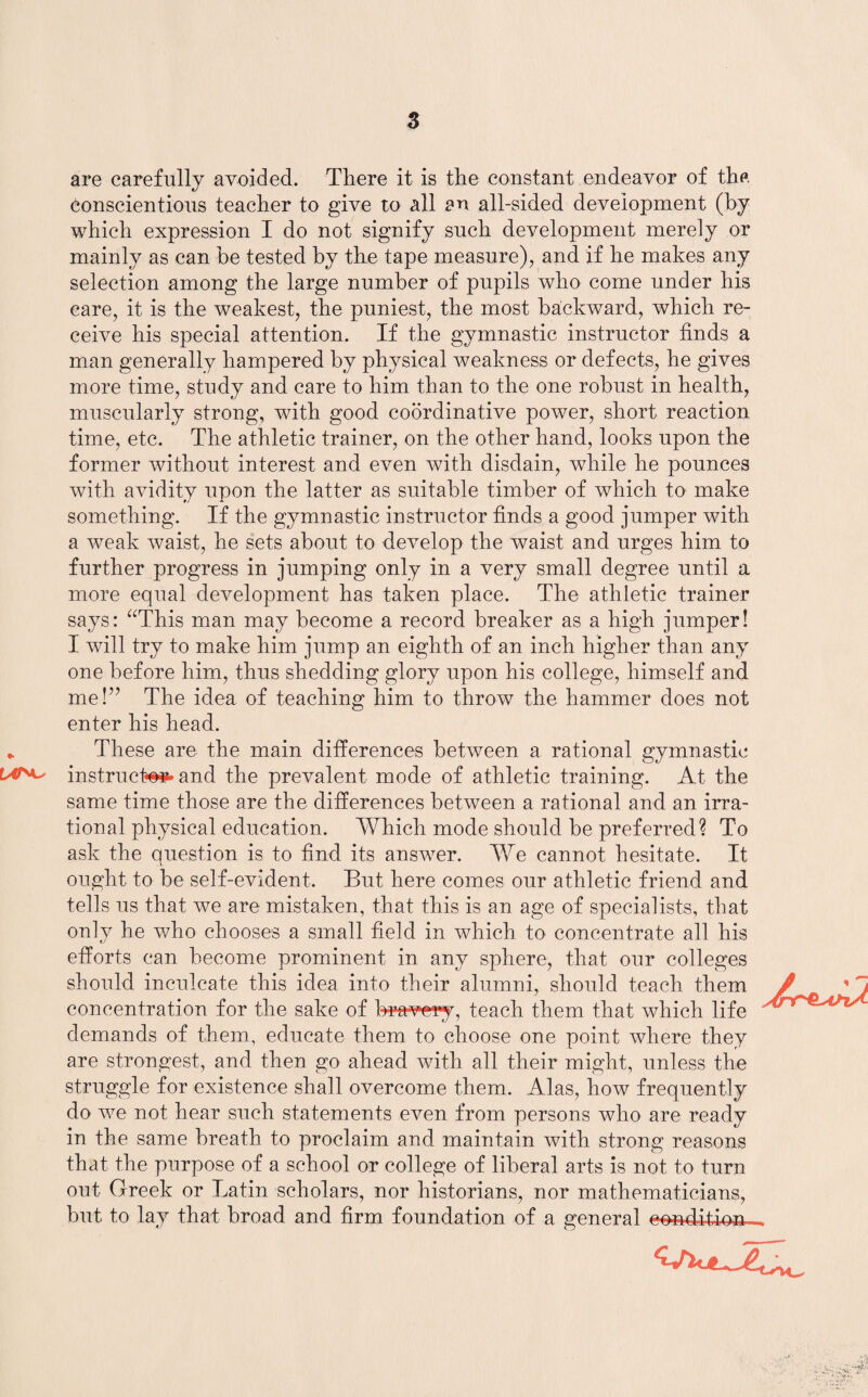 s are carefully avoided. There it is the constant endeavor of the conscientious teacher to give to all an all-sided development (by which expression I do not signify such development merely or mainly as can he tested by the tape measure), and if he makes any selection among the large number of pupils who come under his care, it is the weakest, the puniest, the most backward, which re¬ ceive his special attention. If the gymnastic instructor finds a man generally hampered by physical weakness or defects, he gives more time, study and care to him than to the one robust in health, muscularly strong, with good coordinative power, short reaction time, etc. The athletic trainer, on the other hand, looks upon the former without interest and even with disdain, while he pounces with avidity upon the latter as suitable timber of which to make something. If the gymnastic instructor finds a good jumper with a weak waist, he sets about to develop the waist and urges him to further progress in jumping only in a very small degree until a more equal development has taken place. The athletic trainer says: “This man may become a record breaker as a high jumper! I will try to make him jump an eighth of an inch higher than any one before him, thus shedding glory upon his college, himself and me!” The idea of teaching him to throw the hammer does not enter his head. * These are the main differences between a rational gymnastic instructed and the prevalent mode of athletic training. At the same time those are the differences between a rational and an irra¬ tional physical education. Which mode should be preferred? To ask the question is to find its answer. We cannot hesitate. It ought to be self-evident. But here comes our athletic friend and tells us that we are mistaken, that this is an age of specialists, that only he who chooses a small field in which to concentrate all his efforts can become prominent in any sphere, that our colleges should inculcate this idea into their alumni, should concentration for the sake of b^f^ve-ry, teach them that which life demands of them, educate them to choose one point where they are strongest, and then go ahead with all their might, unless the struggle for existence shall overcome them. Alas, how frequently do we not hear such statements even from persons who are ready in the same breath to proclaim and maintain with strong reasons that the purpose of a school or college of liberal arts is not to turn out Greek or Latin scholars, nor historians, nor mathematicians, but to lay that broad and firm foundation of a general eouAbhm.