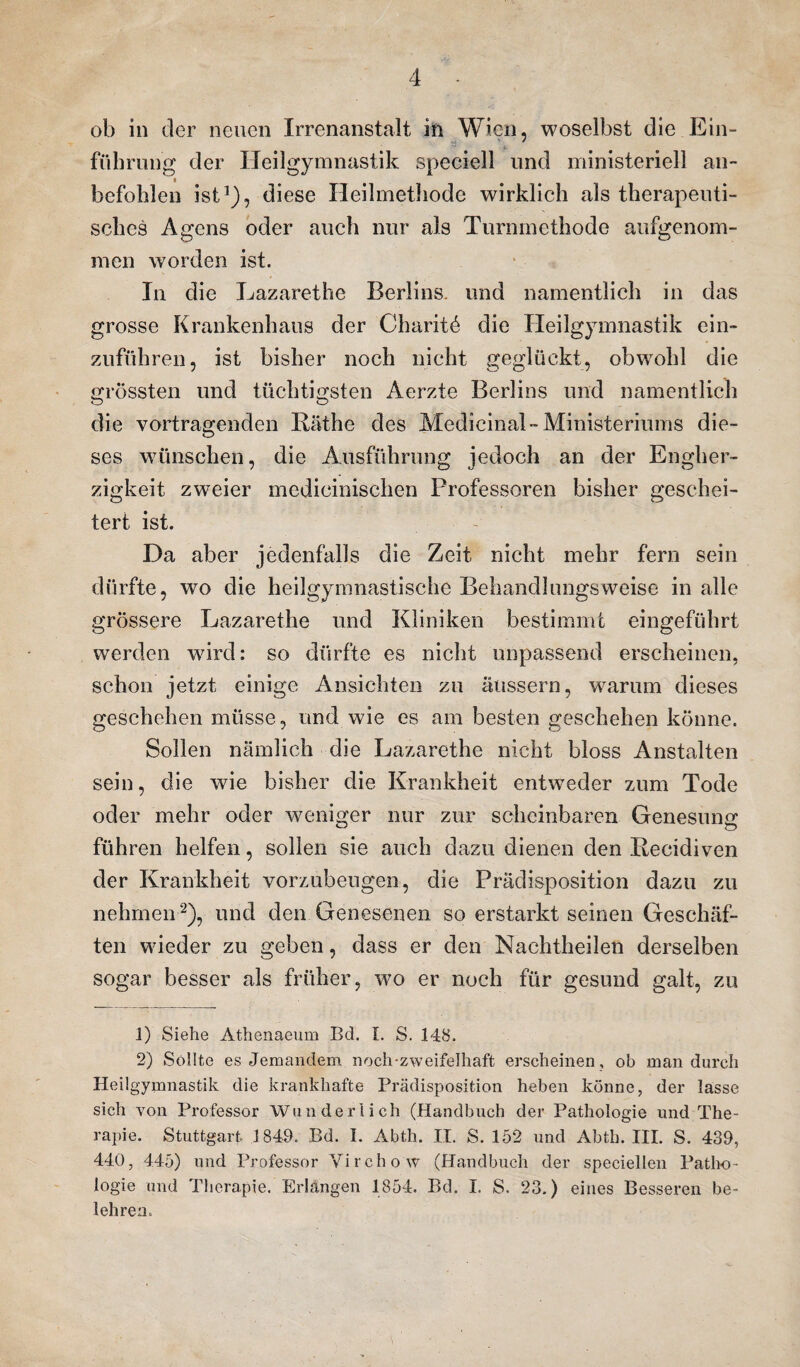 ob in der neuen Irrenanstalt in Wien, woselbst die Ein- •- . führung der Heilgymnastik speciell und ministeriell an- befohlen ist1), diese Heilmethode wirklich als therapeuti¬ sches Agens oder auch nur als Turnmethode aufgenom¬ men worden ist. In die Lazarethe Berlins, und namentlich in das grosse Krankenhaus der Charite die Heilgymnastik ein¬ zuführen, ist bisher noch nicht geglückt, obwohl die grössten und tüchtigsten Aerzte Berlins und namentlich O O die Vortragenden Käthe des Medicinal- Ministeriums die¬ ses wünschen, die Ausführung jedoch an der Engher¬ zigkeit zweier medicinischen Professoren bisher geschei¬ tert ist. Da aber jedenfalls die Zeit nicht mehr fern sein dürfte, wo die heilgymnastische Behandlungsweise in alle grössere Lazarethe und Kliniken bestimmt eingeführt werden wird: so dürfte es nicht unpassend erscheinen, schon jetzt einige Ansichten zu äussern, warum dieses geschehen müsse, und wie es am besten geschehen könne. Sollen nämlich die Lazarethe nicht bloss Anstalten sein, die wie bisher die Krankheit entweder zum Tode oder mehr oder weniger nur zur scheinbaren Genesung führen helfen, sollen sie auch dazu dienen den Kecidiven der Krankheit vorzubeugen, die Prädisposition dazu zu nehmen2), und den Genesenen so erstarkt seinen Geschäf¬ ten wieder zu geben, dass er den Nachtheilen derselben sogar besser als früher, wo er noch für gesund galt, zu 1) Siehe Athenaeum Bd. t. S. 148. 2) Sollte es Jemandem noch-zweifelhaft erscheinen, ob man durch Heilgymnastik die krankhafte Prädisposition heben könne, der lasse sich von Professor Wunderlich (Handbuch der Pathologie und The¬ rapie. Stuttgart 1849. Bd. I. Abth. II. S. 152 und Abth. III. S. 439, 440, 445) und Professor Vircho w (Handbuch der speciellen Patho¬ logie und Therapie. Erlangen 1854. Bd. I. S. 23.) eines Besseren be¬ lehren.