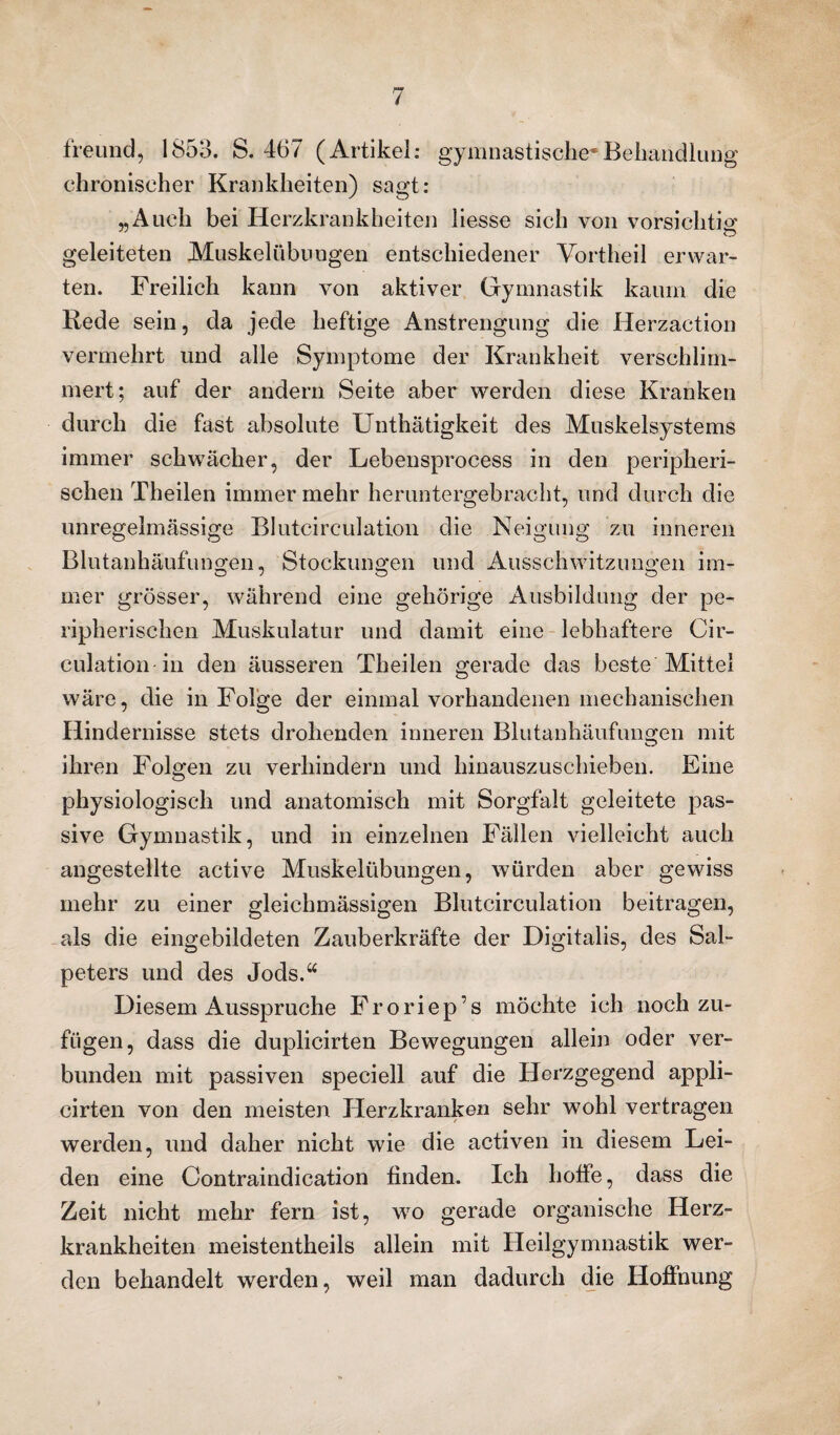 freund, 1853. S. 467 (Artikel: gymnastische*Behandlung chronischer Krankheiten) sagt: „Auch bei Herzkrankheiten liesse sich von vorsichtig geleiteten Muskelübungen entschiedener Vortheil erwar¬ ten. Freilich kann von aktiver Gymnastik kaum die Rede sein, da jede heftige Anstrengung die Herzaction vermehrt und alle Symptome der Krankheit verschlim¬ mert; auf der andern Seite aber werden diese Kranken durch die fast absolute Unthätigkeit des Muskelsystems immer schwächer, der Lebensprocess in den peripheri¬ schen Theilen immer mehr heruntergebracht, und durch die unregelmässige Blutcirculation die Neigung zu inneren Blutanhäufungen, Stockungen und Ausschwitzungen im¬ mer grösser, während eine gehörige Ausbildung der pe- ripherischen Muskulatur und damit eine lebhaftere Cir- culation in den äusseren Theilen gerade das beste Mittel wäre, die in Folge der einmal vorhandenen mechanischen Hindernisse stets drohenden inneren Blutanhäufungen mit ihren Folgen zu verhindern und hinauszuschieben. Eine physiologisch und anatomisch mit Sorgfalt geleitete pas¬ sive Gymnastik, und in einzelnen Fällen vielleicht auch angestellte active Muskelübungen, würden aber gewiss mehr zu einer gleichmässigen Blutcirculation beitragen, als die eingebildeten Zauberkräfte der Digitalis, des Sal¬ peters und des Jods.“ Diesem Ausspruche Froriep’s möchte ich nochzu¬ fügen, dass die duplicirten Bewegungen allein oder ver¬ bunden mit passiven speciell auf die Herzgegend appli- cirten von den meisten Herzkranken sehr wohl vertragen werden, und daher nicht wie die activen in diesem Lei¬ den eine Contraindication finden. Ich hoffe, dass die Zeit nicht mehr fern ist, wo gerade organische Herz¬ krankheiten meistentheils allein mit Heilgymnastik wer¬ den behandelt werden, weil man dadurch die Hoffnung