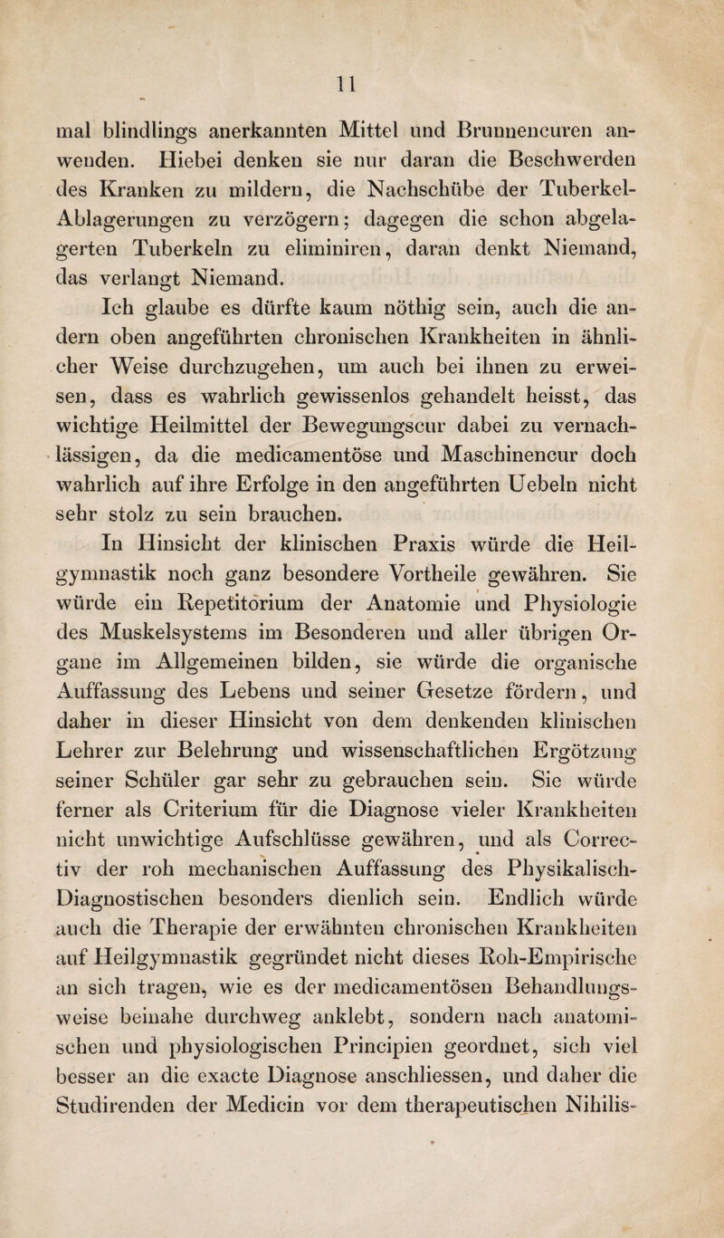 mal blindlings anerkannten Mittel und Brunnencuren an¬ wenden. Hiebei denken sie nur daran die Beschwerden des Kranken zu mildern, die Nachschübe der Tuberkel- Ablagerungen zu verzögern; dagegen die schon abgela¬ gerten Tuberkeln zu eliminiren, daran denkt Niemand, das verlangt Niemand. Ich glaube es dürfte kaum nöthig sein, auch die an¬ dern oben angeführten chronischen Krankheiten in ähnli¬ cher Weise durchzugehen, um auch bei ihnen zu erwei¬ sen, dass es wahrlich gewissenlos gehandelt heisst, das wichtige Heilmittel der Bewegungscur dabei zu vernach¬ lässigen, da die medicamentöse und Maschinencur doch wahrlich auf ihre Erfolge in den angeführten Uebeln nicht sehr stolz zu sein brauchen. In Hinsicht der klinischen Praxis würde die Heil¬ gymnastik noch ganz besondere Vortheile gewähren. Sie würde ein Repetitorium der Anatomie und Physiologie des Muskelsystems im Besonderen und aller übrigen Or¬ gane im Allgemeinen bilden, sie würde die organische Auffassung des Lebens und seiner Gesetze fördern, und daher in dieser Hinsicht von dem denkenden klinischen Lehrer zur Belehrung und wissenschaftlichen Ergötzung seiner Schüler gar sehr zu gebrauchen sein. Sie würde ferner als Criterium für die Diagnose vieler Krankheiten nicht unwichtige Aufschlüsse gewähren, und als Correc- tiv der roh mechanischen Auffassung des Physikalisch- Diagnostischen besonders dienlich sein. Endlich würde auch die Therapie der erwähnten chronischen Krankheiten auf Heilgymnastik gegründet nicht dieses Roh-Empirische an sich tragen, wie es der medicamentösen Behandlungs¬ weise beinahe durchweg anklebt, sondern nach anatomi¬ schen und physiologischen Principien geordnet, sich viel besser an die exacte Diagnose anschliessen, und daher die Studirenden der Medicin vor dem therapeutischen Nihilis«