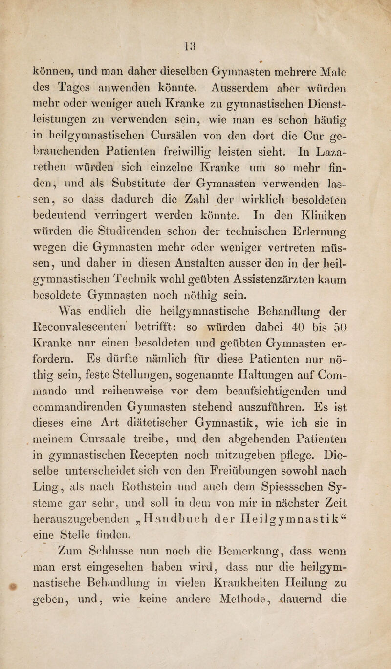 können, und man daher dieselben Gymnasien mehrere Male des Tages an wenden könnte. Ausserdem aber würden mehr oder weniger auch Kranke zu gymnastischen Dienst- leistungen zu verwenden sein, wie man es schon häutig in heilgymnastischen Cursälen von den dort die Cur ge¬ brauchenden Patienten freiwillig leisten sieht. In Laza- rethen würden sich einzelne Kranke um so mehr fin¬ den, und als Substitute der Gymnasien verwenden las¬ sen, so dass dadurch die Zahl der wirklich besoldeten bedeutend verringert werden könnte. In den Kliniken würden die Stuüirenden schon der technischen Erlernung wegen die Gymnasten mehr oder weniger vertreten müs¬ sen, und daher in diesen Anstalten ausser den in der heil¬ gymnastischen Technik wohl geübten Assistenzärzten kaum besoldete Gymnasten noch nöthig sein. W as endlich die heilgymnastische Behandlung der Reconvalescenten betrifft: so würden dabei 40 bis 50 Kranke nur einen besoldeten und geübten Gymnasten er¬ fordern. Es dürfte nämlich für diese Patienten nur nö¬ thig sein, feste Stellungen, sogenannte Haltungen auf Com- mando und reihenweise vor dem beaufsichtigenden und commandirenden Gymnasten stehend auszuführen. Es ist dieses eine Art diätetischer Gymnastik, wie ich sie in meinem Cursaale treibe, und den abgehenden Patienten in gymnastischen Recepten noch mitzugeben pflege. Die¬ selbe unterscheidet sich von den Freiübungen sowohl nach Ling, als nach Rothstein und auch dem Spiessschen Sy¬ steme gar sehr, und soll in dem von mir in nächster Zeit herauszugebenden „Handbuch der Heilgymnastik“ eine Stelle finden. Zum Schlüsse nun noch die Bemerkung, dass wenn man erst eingesehen haben wird, dass nur die heilgym¬ nastische Behandlung in vielen Krankheiten Heilung zu geben, und, wie keine andere Methode, dauernd die