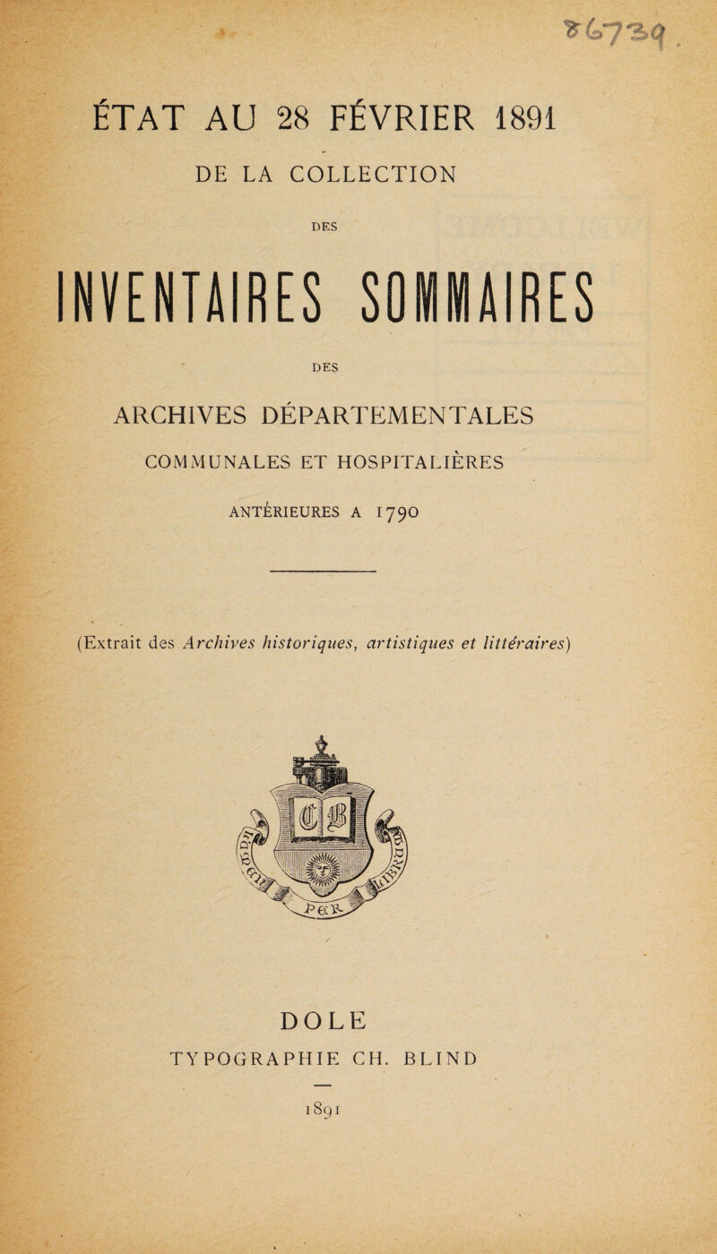 * ÉTAT AU 28 FÉVRIER 1891 DE LA COLLECTION INVENTAIRES SOMMAIRES DES ARCHIVES DÉPARTEMENTALES COMMUNALES ET HOSPITALIÈRES ANTÉRIEURES A I79O (Extrait des Archives historiques, artistiques et littéraires) DOLE TYPOGRAPHIE CH. BLIND 1891 v