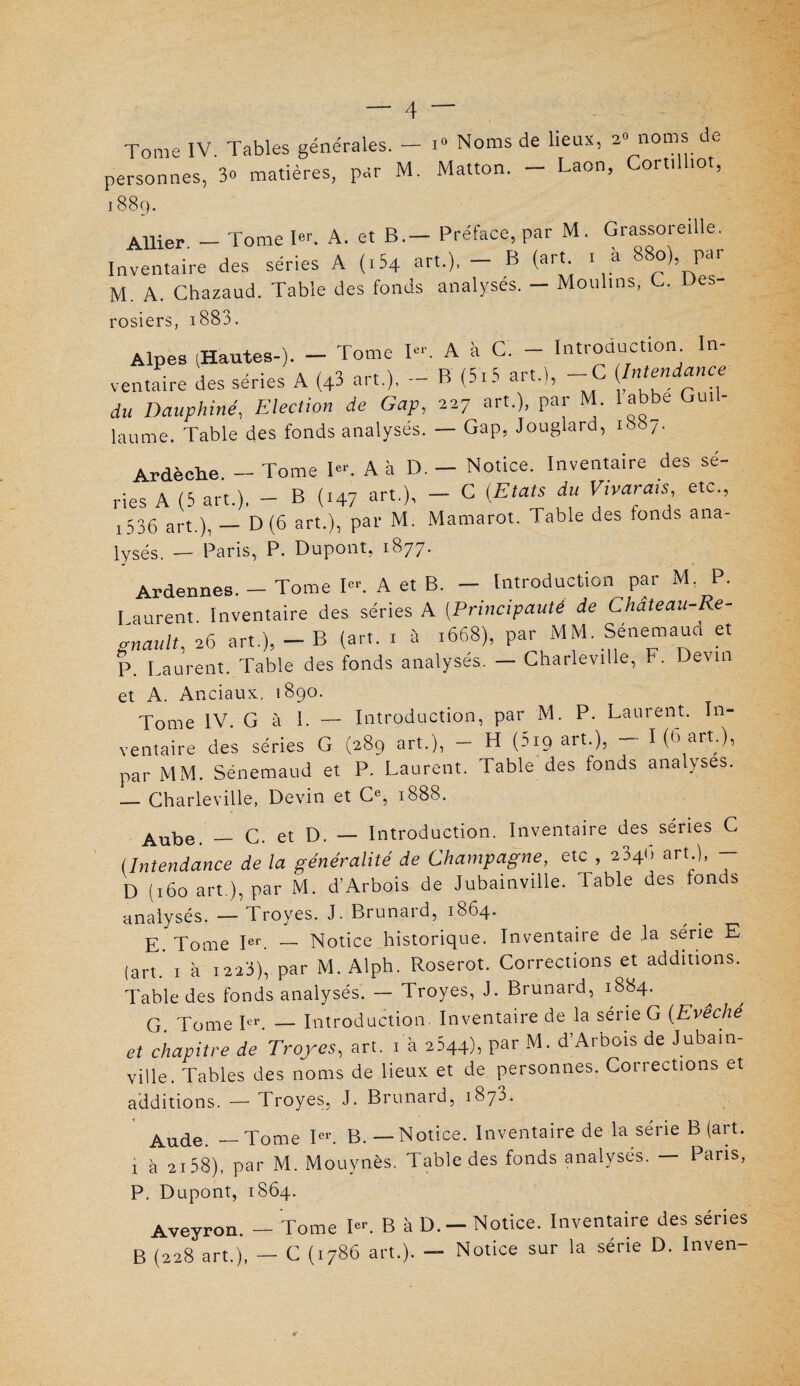 Tome IV. Tables générales. - i° Noms de lieux, 2“ noms de personnes, 3» matières, par M. Matton. - Laon, Cortüliot, I 88Q. Allier. - Tome 1er. A. et B.- Préface, par M. Grassoreille. Inventaire des séries A (i54 art.), — B (art 1 à 880) par M. A. Chazaud. Table des fonds analyses. — Moulins, G. Des- rosiers, i 883. Alpes (Hautes-). — Tome I«'\ A à C. — Introduction. In¬ ventaire des séries A (43 art.). - B (515 art.), -C du Dauphiné, Election de Gap, 227 art.), par M. labbe Gui- laume. Table des fonds analysés. — Gap, Jouglard, 1887. Ardèche - Tome I. A à D. - Notice. Inventaire des sé¬ ries A (5 art.), - B (147 art.), - C (Etats du Vivais etc, j 536 art.), — D (6 art.), par M. Mamarot. Table des fonds ana- lysés. -— Paris, P. Dupont, 1877. Ardennes. — Tome Ier. A et B. — Introduction par M, P. I surent. Inventaire des séries A (Principauté de Chateau-Re- gnault, 26 art.), - B (art. i à .668), par MM. Sénemaud et p Laurent. Table des fonds analyses. — Charleville, I . Devin et A. Anciaux, 1890. Tome IV. G à I. — Introduction, par M. P. Laurent. In- ventaire des séries G (289 art.), - H (219 art.), — I (6 art.), par MM. Sénemaud et P. Laurent. Table des fonds analyses. — Charleville, Devin et Ce, 1888. Aube. — C. et D. — Introduction. Inventaire des séries C (Intendance de la généralité de Champagne, etc , 2346 art.), - D (160 art ), par M. d’Arbois de Jubainville. Table des tonds analysés. — Troyes. J. Brunard, 1864. E Tome Ier. — Notice historique. Inventaire de la série E (art.’ 1 à 1223)’ par M. Alph. Roserot. Corrections et additions. Table des fonds analysés. — Troyes, J. Brunard, 1884. G. Tome Ier. — Introduction. Inventaire de la série G (Evêché et chapitre de Troyes, art. 1 a 2644), par M. d’Arbois de Jubain¬ ville. Tables des noms de lieux et de personnes. Corrections et additions. — Troyes, J. Brunard, 1873. Aude — Tome Ier. B. — Notice. Inventaire de la série B (art. 1 à 2158), par M. Mouynès. Table des fonds analysés. — Pans, P. Dupont, 1864. Aveyron. — Tome I«L B à D. — Notice. Inventaire des séries B (228 art.), — C (1786 art.). — Notice sur la série D. Inven-