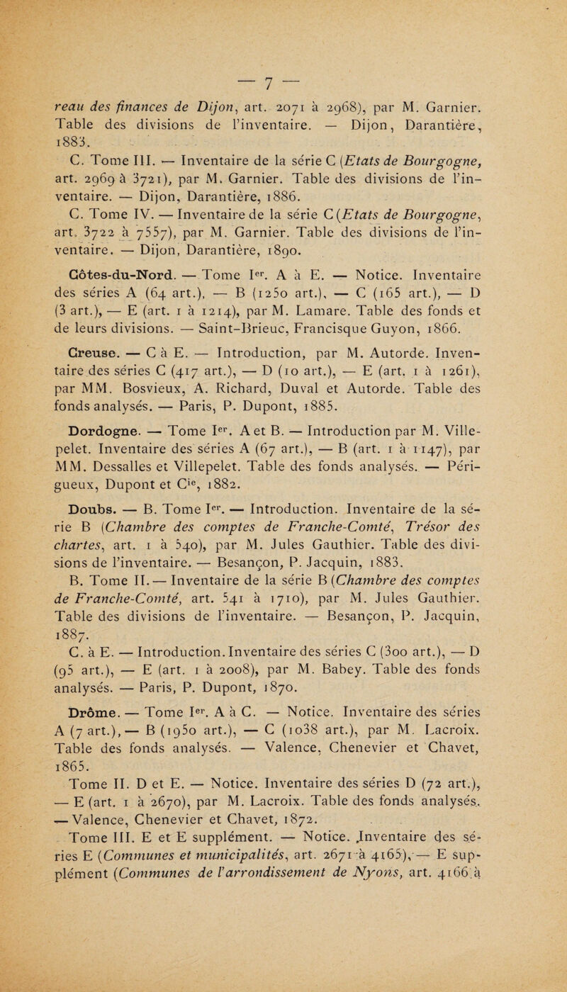 reau des finances de Dijon, art. 2071 à 2968), par M. Garnier. Table des divisions de l’inventaire. — Dijon, Darantière, i883. C. Tome III. *— Inventaire de la série C [Etats de Bourgogne, art. 2969 a 3721), par M. Garnier. Table des divisions de l’in¬ ventaire. — Dijon, Darantière, 1886. C. Tome IV. — Inventaire de la série C (Etats de Bourgogne, art, 3722 à 7557), par M. Garnier. Table des divisions de l’in¬ ventaire. — Dijon, Darantière, 1890. Côtes-du-Nord. — Tome Ier. A à E. — Notice. Inventaire des séries A (64 art.), — B (i25o art.), — C ( 165 art.), — D (3 art.), — E (art. 1 à 1214), par M. Lamare. Table des fonds et de leurs divisions. — Saint-Brieuc, Francisque Guyon, 1866. Creuse. — C à E. — Introduction, par M. Autorde. Inven¬ taire des séries C (417 art.), — D (10 art.), — E (art. 1 à 1261), par MM. Bosvieux, A. Richard, Duval et Autorde. Table des fonds analysés. — Paris, P. Dupont, 1885- Dordogne. — Tome Ier. A et B. — Introduction par M. Ville- pelet. Inventaire des séries A (67 art.), — B (art. 1 à 1147), Par MM. Dessalles et Villepelet. Table des fonds analysés. — Péri- gueux, Dupont et Cie, 1882. Doubs. — B. Tome Ier. — Introduction. Inventaire de la sé¬ rie B [Chambre des comptes de Franche-Comté, Trésor des chartes, art. 1 à 340), par M. Jules Gauthier. Table des divi¬ sions de l’inventaire. — Besançon, P. Jacquin, 1883. B. Tome II.— Inventaire de la série B (Chambre des comptes de Franche-Comté, art. 541 à 1710), par M. Jules Gauthier. Table des divisions de l’inventaire. — Besançon, P. Jacquin, 1887. C. à E. — Introduction.Inventaire des séries C (3oo art.), — D (95 art.), — E (art. 1 à 2008), par M. Babey. Table des fonds analysés. — Paris, P. Dupont, 1870. Drôme. — Tome Ier. A à C. — Notice. Inventaire des séries A (7 art.),— B (1950 art.), —G (io38 art.), par M. Lacroix. Table des fonds analysés. — Valence, Chenevier et Chavet, 1865. Tome II. D et E. — Notice. Inventaire des séries D (72 art.), — E (art. 1 à 2670), par M. Lacroix. Table des fonds analysés. — Valence, Chenevier et Chavet, 1872. Tome III. E et E supplément. — Notice. .Inventaire des sé¬ ries E (Communes et municipalités, art. 2671a 4x65),— E sup¬ plément (Communes de /’arrondissement de Nyons, art. 4166.4