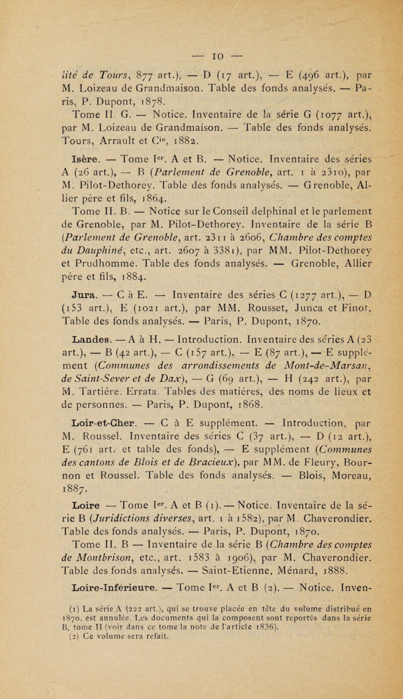 lité de Tours, 877 art.), — D (17 art.), — E (496 art.), par M. Loizeau de Grandmaison. Table des fonds analysés. — Pa¬ ris, P. Dupont, 1878. Tome Iï. G. — Notice. Inventaire de la série G (1077 art.), par M. Loizeau de Grandmaison. — Table des fonds analysés. Tours, Arrault et Cie, 1882. Isère. — Tome Ier. A et B. — Notice. Inventaire des séries A (26 art.), — B (Parlement de Grenoble, art. 1 à 2810), par M. Pilot-Dethorey. Table des fonds analysés. — Grenoble, Al¬ lier père et fils, 1864. Tome II. B. — Notice sur le Conseil delphinal et le parlement de Grenoble, par M. Pilot-Dethorey. Inventaire de la série B (.Parlement de Grenoble, art. 23 n à 2606, Chambre des comptes du Dauphiné, etc., art. 2607 à 3381), par MM. Pilot-Dethorey et Prudhomme. Table des fonds analysés. — Grenoble, Allier père et fils, 1884. Jura. — C à E. — Inventaire des séries C (1277 art.), — D ( 153 art.), E (1021 art.), par MM. Rousset, Junca et Finot. Table des fonds analysés. — Paris, P. Dupont, 1870. Landes. —A à H. — Introduction. Inventaire des séries A (23 art.), — B (42 art.), — C (157 art.), — E (87 art.), — E supplé¬ ment (Communes des arrondissements de Mont-de-Marsan, de Saint-Sever et de Dax), — G (69 art.), — H (242 art.), par M. Tartière. Errata. Tables des matières, des noms de lieux et de personnes. — Paris, P. Dupont, 1868. Loir-et-Cher. — C à E supplément. — Introduction, par M. Roussel. Inventaire des séries C (37 art.), — D (12 art.), E (761 art. et table des fonds), — E supplément (Communes des cantons de Blois et de Bracieux), par MM. de Fleury, Bour- non et Roussel. Table des fonds analysés. — Blois, Moreau, 1887. Loire — Tome Ier. A et B (1). — Notice. Inventaire de la sé¬ rie B (Juridictions diverses, art. 1 à i582), par M. Chaverondier. Table des fonds analysés. — Paris, P. Dupont, 1870. Tome II. B — Inventaire de la série B (Chambre des comptes de Montbrison, etc., art. 1583 à 1906), par M. Chaverondier. Table des fonds analysés. — Saint-Etienne, Ménard, 1888. Loire-Inférieure. — Tome Ier. A et B (2). — Notice. Inven- (1) La série A (222 art.), qui se trouve placée en tête du volume distribué en 1870, est annulée. Les documents qui la composent sont reportés dans la série B, tome II (voir dans ce tome la note de l’article 1836). (2) Ce volume sera refait.