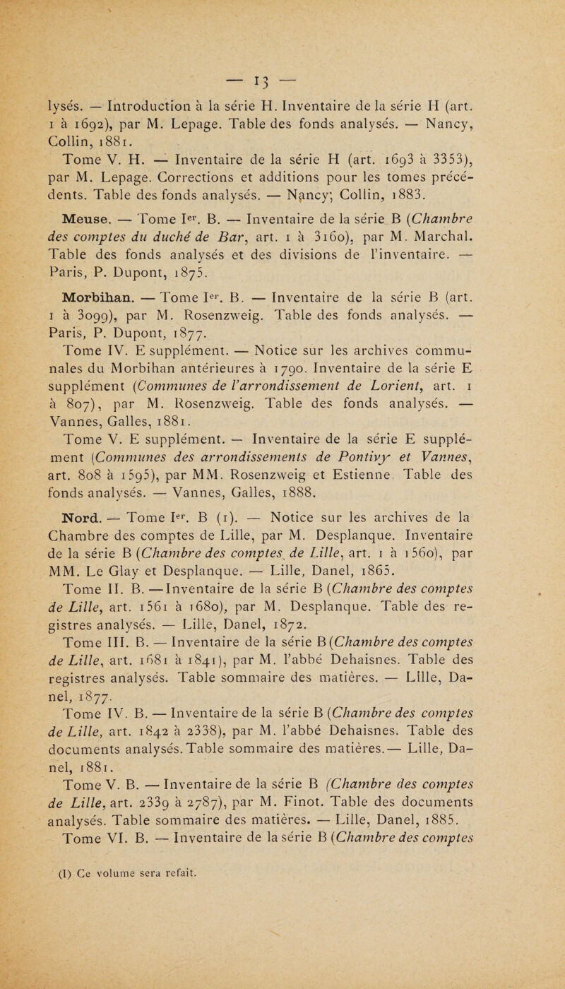 lysés. — Introduction à la série H. Inventaire de la série H (art. i à 1692), par M. Lepage. Table des fonds analysés. — Nancy, Collin, 1881. Tome V. H. — Inventaire de la série H (art. i6g3 à 3353), par M. Lepage. Corrections et additions pour les tomes précé¬ dents. Table des fonds analysés. — Nancy; Collin, 1883. Meuse. — Tome Ier. B. — Inventaire de la série B (Chambre des comptes du duché de Bar, art. 1 à 3i6o), par M. Marchai. Table des fonds analysés et des divisions de l’inventaire. — Paris, P. Dupont, 1875. Morbihan. —Tome Ier. B. — Inventaire de la série B (art. 1 à 3099), par M. Rosenzweig. Table des fonds analysés. — Paris, P. Dupont, 1877. Tome IV. E supplément. — Notice sur les archives commu¬ nales du Morbihan antérieures à 1790. Inventaire de la série E supplément (Communes de Varrondissement de Lorient, art. 1 à 807), par M. Rosenzweig. Table des fonds analysés. — Vannes, Galles, 1881. Tome V. E supplément. — Inventaire de la série E supplé¬ ment (Communes des arrondissements de Pontivy et Vannes, art. 808 à i5p5), par MM. Rosenzweig et Estienne. Table des fonds analysés. — Vannes, Galles, 1888. Nord. — Tome Ier. B (1). — Notice sur les archives de la Chambre des comptes de Lille, par M. Desplanque. Inventaire de la série B {Chambre des comptes de Lille, art. 1 à i56o), par MM. Le Glay et Desplanque. — Lille, Danel, 1865. Tome IL B. —Inventaire de la série B {Chambre des comptes de Lille, art. 1561 à t68o), par M. Desplanque. Table des re¬ gistres analysés. — Lille, Danel, 1872. Tome III. B. — Inventaire de la série B {Chambre des comptes de Lille, art. 1681 à 1841), par M. l’abbé Dehaisnes. Table des registres analysés. Table sommaire des matières. — Lille, Da¬ nel, 1877. Tome IV. B. — Inventaire de la série B {Chambre des comptes de Lille, art. 1842 à 2338), par M. l’abbé Dehaisnes. Table des documents analysés. Table sommaire des matières.— Lille, Da¬ nel, 1881. Tome V. B. — Inventaire de la série B (Chambre des comptes de Lille, art. 233g à 2787), par M. Finot. Table des documents analysés. Table sommaire des matières. — Lille, Danel, 1885. Tome VI. B. — Inventaire de la série B {Chambre des comptes