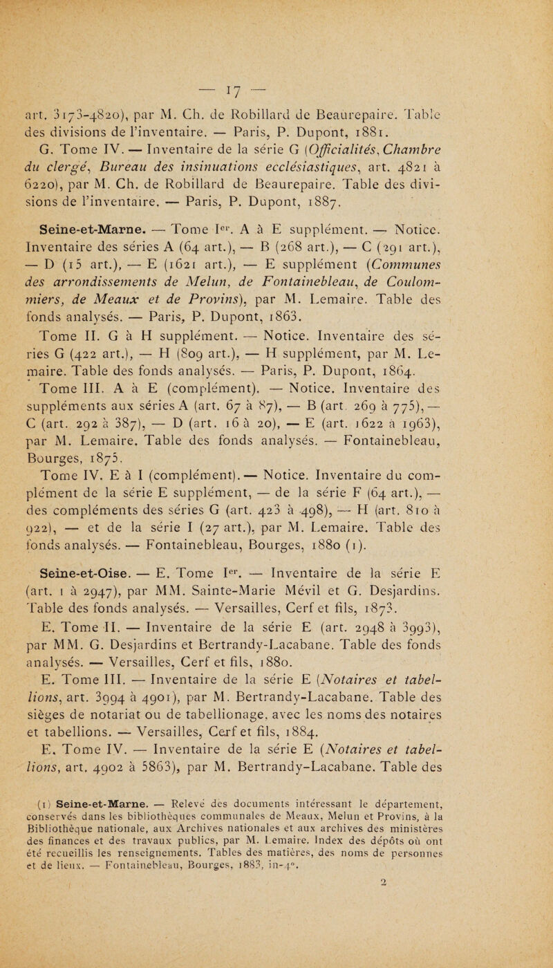 art. 3173-4820), par M. Ch. de Robillard de Beaurepaire. Table des divisions de l’inventaire. — Paris, P. Dupont, 1881. G. Tome IV. — Inventaire de la série G [Officialités, Chambre du clergé, Bureau des insinuations ecclésiastiques, art. 4821 à 6220), par M. Ch. de Robillard de Beaurepaire. Table des divi¬ sions de l’inventaire. — Paris, P. Dupont, 1887. Seine-et-Marne. — Tome Ier. A à E supplément. — Notice. Inventaire des séries A (64 art.), — B (268 art.), — C (291 art.), — D (i5 art.), — E (1621 art.), — E supplément (Commîmes des arrondissements de Melun, de Fontainebleau, de Coulom- miers, de Meaux et de Provins), par M. Eemaire. Table des fonds analysés. — Paris, P. Dupont, 1863. Tome II. G à H supplément. — Notice. Inventaire des sé¬ ries G (422 art.), — EI (809 art.), — H supplément, par M. Ee¬ maire. Table des fonds analysés. — Paris, P. Dupont, 1864. Tome III. A à E (complément). — Notice. Inventaire des suppléments aux séries A (art. 67 à 87), — B (art. 269 à 775),— C (art. 292 à 387), — D (art. 16 à 20), — E (art. 1622 à 1963), par M. Lemaire. Table des fonds analysés. — Fontainebleau, Bourges, 1873. Tome IV. E à I (complément).— Notice. Inventaire du com¬ plément de la série E supplément, — de la série F (64 art.), — des compléments des séries G (art. 423 à 498), — H (art. 810 à 922), — et de la série I (27 art.), par M. Lemaire. Table des fonds analysés.— Fontainebleau, Bourges, 1880 (1). Seine-et-Oise. — E. Tome Ier. — Inventaire de la série E (art. 1 à 2947), par MM. Sainte-Marie Mévil et G. Desjardins. 'Fable des fonds analysés. ■— Versailles, Cerf et fils, 1873. E. Tome II. — Inventaire de la série E (art. 2948 à 3993), par MM. G. Desjardins et Bertrandy-Lacabane. Table des fonds analysés. — Versailles, Cerf et fils, 1880. E. Tome III. — Inventaire de la série E (Notaires et tabel¬ lions, art. 3994 à 4901), par M. Bertrandy-Lacabane. Table des sièges de notariat ou de tabellionage, avec les noms des notaires et tabellions. — Versailles, Cerf et fils, 1884. E, Tome IV. -— Inventaire de la série E (Notaires et tabel¬ lions, art. 4902 à 5863), par M. Bertrandy-Lacabane. Table des (1) Seine-et-Marne. — Relevé des documents intéressant le département, conservés dans les bibliothèques communales de Meaux, Melun et Provins, à la Bibliothèque nationale, aux Archives nationales et aux archives des ministères des finances et des travaux publics, par M. Lemaire. Index des dépôts où ont été recueillis les renseignements. Tables des matières, des noms de personnes et de lieux. — Fontainebleau, Bourges, 1883, in-40. n