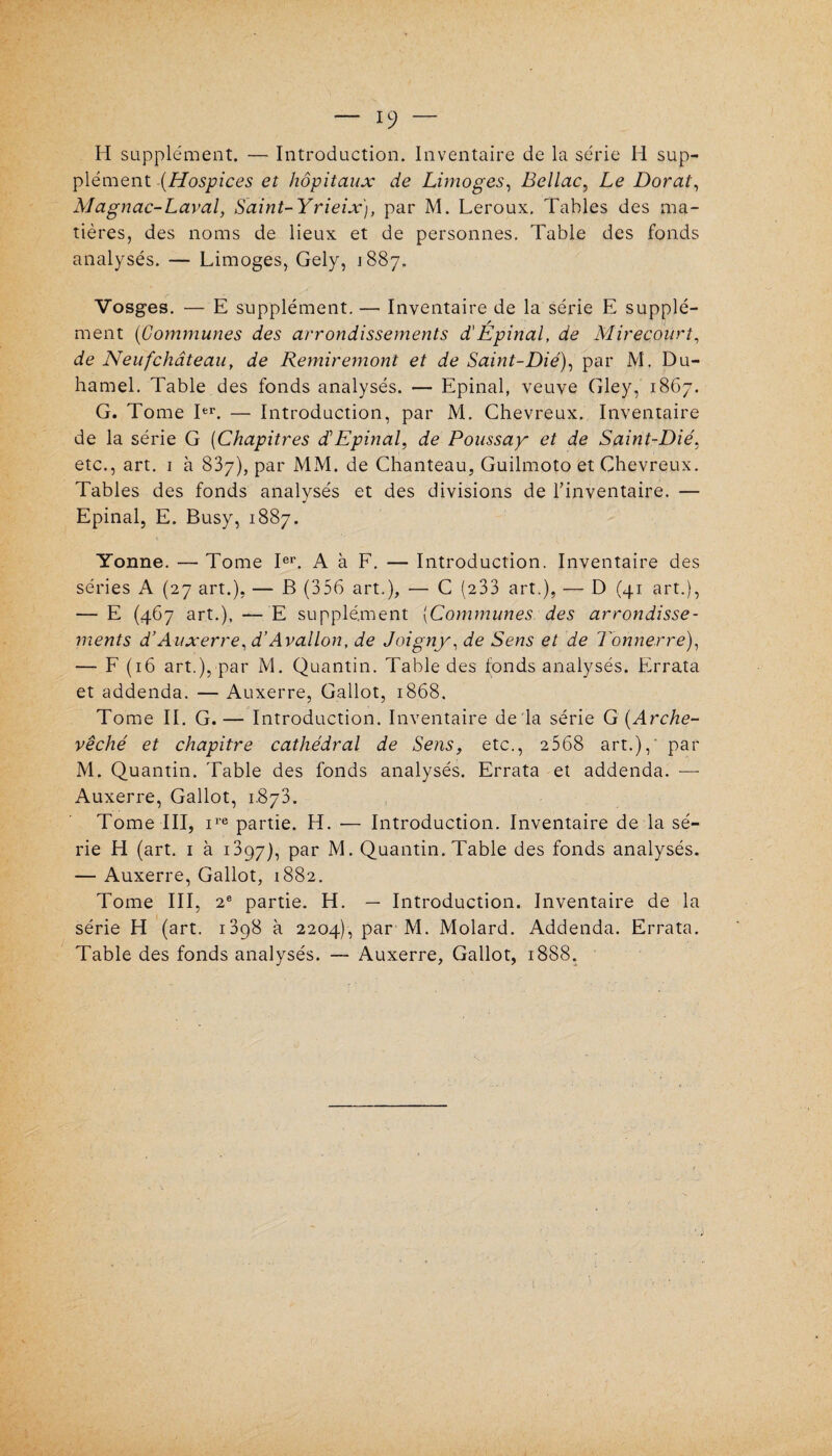 H supplément. — Introduction. Inventaire de la série H sup¬ plément (Hospices et hôpitaux de Limoges, Bellac, Le Dorât, Magnac-Laval, Saint-Yrieix), par M. Leroux. Tables des ma¬ tières, des noms de lieux et de personnes. Table des fonds analysés. — Limoges, Gely, 1887. Vosges. — E supplément. — Inventaire de la série E supplé- / ment (Communes des arrondissements d'Epinal, de Mireçourt, de Neuf château, de Remiremont et de Saint-Dié), par M. Du¬ hamel. Table des fonds analysés. — Epinal, veuve Gley, 1867. G. Tome Ier. — Introduction, par M. Chevreux. Inventaire de la série G (Chapitres dôEpinal, de Poussay et de Saint-Dié, etc., art. 1 à 837), par MM. de Chanteau, Guilmoto et Chevreux. Tables des fonds analysés et des divisions de l’inventaire. — Epinal, E. Busy, 1887. Yonne. — Tome Ier. A à F. — Introduction. Inventaire des séries A (27 art.), — B (356 art.), — C (233 art.), — D (41 art.), — E (467 art.), — E supplément (Communes des arrondisse¬ ments d’Auxerre, d’Avallon, de Joigny, de Sens et de Tonnerre), — F (16 art.), par M. Quantin. Table des fonds analysés. Errata et addenda. — Auxerre, Gallot, 1868, Tome IL G.— Introduction. Inventaire de là série G (Arche¬ vêché et chapitre cathédral de Sens, etc., 2 568 art.), par M. Quantin. Table des fonds analysés. Errata et addenda. — Auxerre, Gallot, 1.873. Tome III, ire partie. H. — Introduction. Inventaire de la sé¬ rie H (art. 1 à 1397), par M. Quantin. Table des fonds analysés. — Auxerre, Gallot, 1882. Tome III, 2e partie. H. — Introduction. Inventaire de la série H (art. 13p8 à 2204), par M. Molard. Addenda. Errata. Table des fonds analysés. — Auxerre, Gallot, 1888.