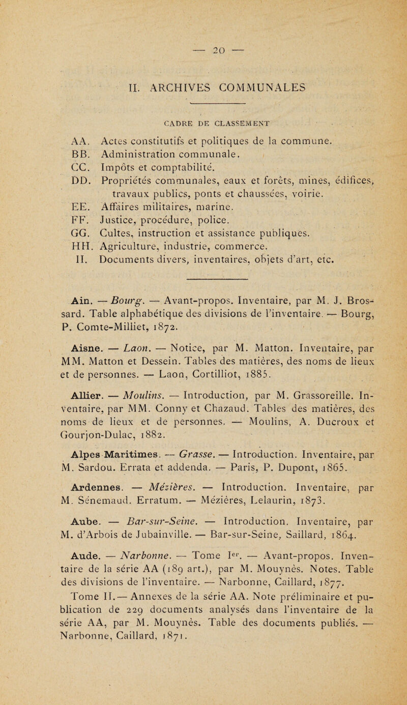 IL ARCHIVES COMMUNALES CADRE DE CLASSEMENT AA. Actes constitutifs et politiques de la commune. BB. Administration communale. CC. Impôts et comptabilité. DD. Propriétés communales, eaux et forêts, mines, édifices, travaux publics, ponts et chaussées, voirie. EE. Affaires militaires, marine. FF. Justice, procédure, police. GG. Cultes, instruction et assistance publiques. HFI. Agriculture, industrie, commerce. II. Documents divers, inventaires, objets d’art, etc. Ain. —Bourg. — Avant-propos. Inventaire, par M. J. Bros- sard. Table alphabétique des divisions de l’inventaire. — Bourg, P. Comte-Miliiet, 1872. Aisne. — Laon. — Notice, par M. Matton. Inventaire, par MM. iMatton et Dessein. Tables des matières, des noms de lieux et de personnes. — Laon, Cortilliot, 1885. Allier. — Moulins. — Introduction, par M. Grassoreille. In¬ ventaire, par MM. Conny et Chazaud. Tables des matières, des noms de lieux et de personnes, — Moulins, A. Ducroux et Gourjon-Dulac, 1882. Alpes Maritimes. — Grasse. — Introduction. Inventaire, par M. Sardou. Errata et addenda. — Paris, P. Dupont, j865. Ardennes. — Mézières. — Introduction. Inventaire, par M. Sénemaud. Erratum. — Mézières, Lelaurin, 187a. Aube. — Bar-sur-Seine. — Introduction. Inventaire, par M. d’Arbois de Jubainville. — Bar-sur-Seine, Saillard, 1864. Aude. — Narbonne. — Tome Ie1'. — Avant-propos. Inven¬ taire de la série AA (189 art.), par M. Mouynès. Notes. Table des divisions de l’inventaire. •— Narbonne, Caillard, 1877. Tome IL—Annexes de la série AA. Note préliminaire et pu¬ blication de 229 documents analysés dans l’inventaire de la série AA, par M. Mouynès. Table des documents publiés. — Narbonne, Caillard, 1871.