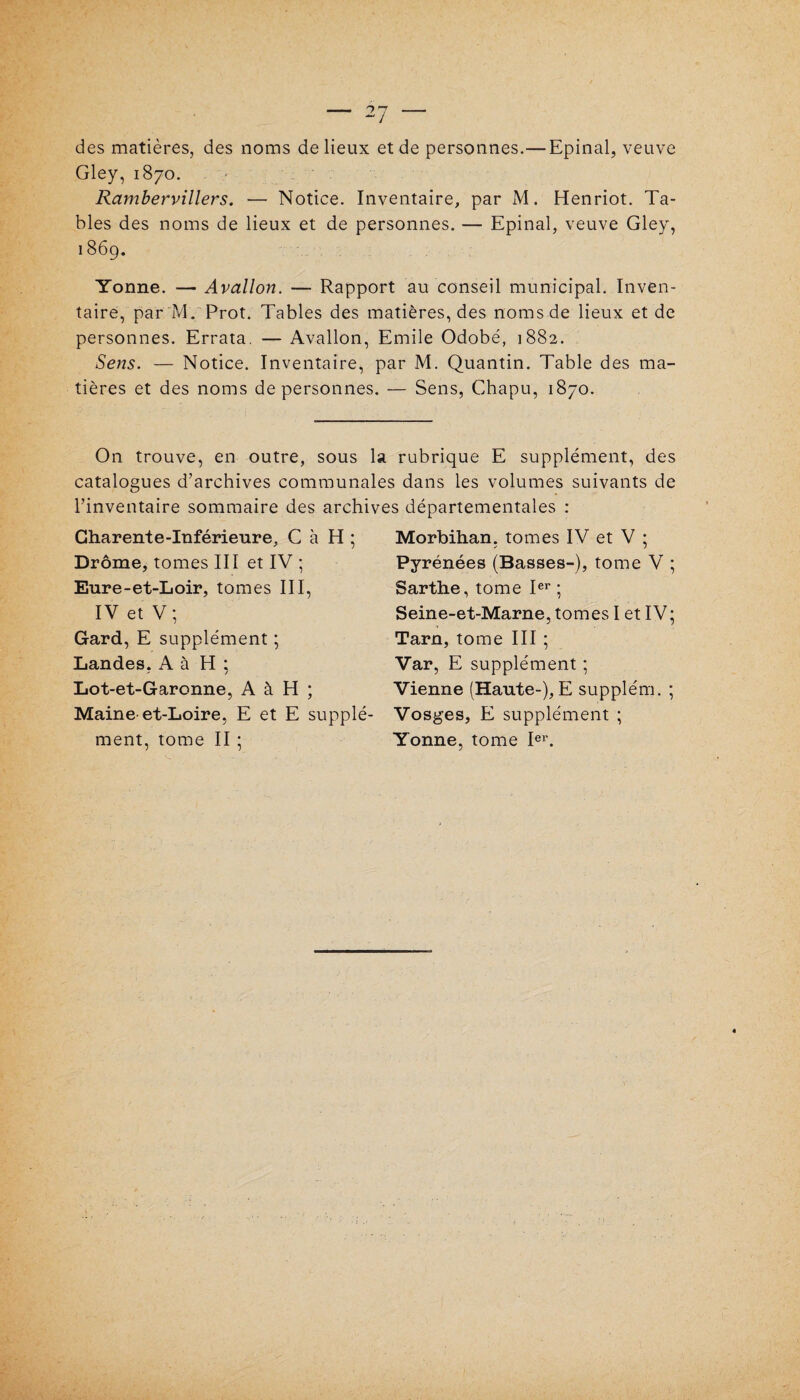 des matières, des noms de lieux et de personnes.— Epinal, veuve Gley, 1870. Rambervillers. — Notice. Inventaire, par M. Henriot. Ta¬ bles des noms de lieux et de personnes. — Epinal, veuve Gley, 186g. Yonne. — Avallon. — Rapport au conseil municipal. Inven¬ taire, par M. Prot. Tables des matières, des nomsde lieux et de personnes. Errata. — Avallon, Emile Odobé, 1882. Sens. — Notice. Inventaire, par M. Quantin. Table des ma¬ tières et des noms de personnes. — Sens, Chapu, 1870. On trouve, en outre, sous la rubrique E supplément, des catalogues d’archives communales dans les volumes suivants de l’inventaire sommaire des archives départementales : Charente-Inférieure, C à H ; Drôme, tomes III et IV ; Eure-et-Loir, tomes III, IV et V; Gard, E supplément ; Landes. A à H ; Lot-et-Garonne, A à H ; Maine-et-Loire, E et E supplé¬ ment, tome II : Morbihan, tomes IV et V ; Pyrénées (Basses-), tome V ; Sarthe, tome Ier ; Seine-et-Marne, tomes I et IV; Tarn, tome III ; Var, E supplément ; Vienne (Haute-), E supplém. ; Vosges, E supplément ; Yonne, tome Ier.