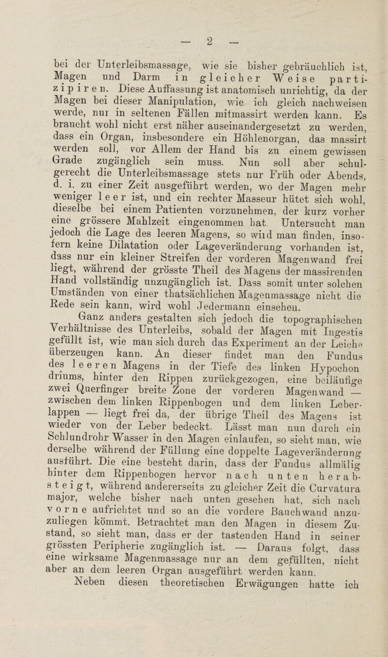bei der Unterleibsmassage, wie sie bisher gebrauchlich ist, Magen und Darm in gleicher W eise parti- zip i r e n. Diese Auffassung ist anatomisch unrich tig, da der Magen bei dieser Manipulation, wie ich gleich nachweisen werde, nur in seltenen Fallen mitmassirt werden kann. Es braucht wohl nicht erst naher auseinandergesetzt zu werden, dass ein Organ, insbesondere ein Hohlenorgan, das massirt weiden soil, vur Allem der Hand bis zu einem gewissen Grade zuganglich sein muss., Nun soli aber schul- gerecht die Unterleibsmassage stets nur Friih oder Abends, d. i. zu einer Zeit ausgefiihrt werden, wo der Magen mehr weniger leer ist, und ein rechter Masseur hiitet sich wohl, dieselbe bei einem Patienten vorzunehmen, der kurz vorher erne grossere Mahlzeit eingenommen hat. Untersucht man jedoch die Lage des leeren Magens, so wild man finden, inso- fern keine Dilatation oder Lageveranderung vorhanden ist, dass nur ein kleiner Streifen der vorderen Magen wand frei liegt, wahrend der grosste Theil des Magens der massirenden Hand vollstandig unzuganglich ist. Dass somit unter solchen Umstanden von einer thatsachlichen Magenmassage nicht die Pede sein kann, wird wohl Jedermann einsehen. Ganz anders gestalten sich jedoch die topographischen Yerhaltnisse des Unterleibs, sobald der Magen mit Ingestis gefullt ist, wie man sich durch das Experiment an der Leiche tiberzeugen kann. An dieser findet man den Fundus des lee r e n Magens in der Tiefe des linken Hypochon driums, hinter den .Rippen zuriickgezogen, eine beilaufige zwei Querfinger breite Zone der vorder en Magen wand — zwischen dem linken Rippenbogen und dem linken Leber- lappen — liegt frei da, der iibrige Theil des Magens ist wieder von der Leber bedeckt. Lasst man nun durch ein Schlundrohr Wasser in den Magen einlaufen, so sieht man, wie derselbe wahrend der Fiillung eine doppelte Lageveranderung ausfiihrt. Die eine besteht darin, dass der Fundus allmalig hinter dem Rippenbogen hervor nach unten herab- s t e i g t, wahrend andererseits zu gleicher Zeit die Curvatura major, welche bisher nach unten gesehen hat, sich nach v or n e aufrichtet und so an die vordere Rauch wand anzu- zuliegen kommt. Betrachtet man den Magen in diesem Zu- stand, so sieht man, dass er der tastenden Hand in seiner grossten Peripherie zuganglich ist. — Daraus folgt, dass eine wirksame Magenmassage nur an dem gefiillten, nicht aber an dem leeren Organ ausgefiihrt werden kann. Neben diesen theoretischen Erwagungen hatte ich