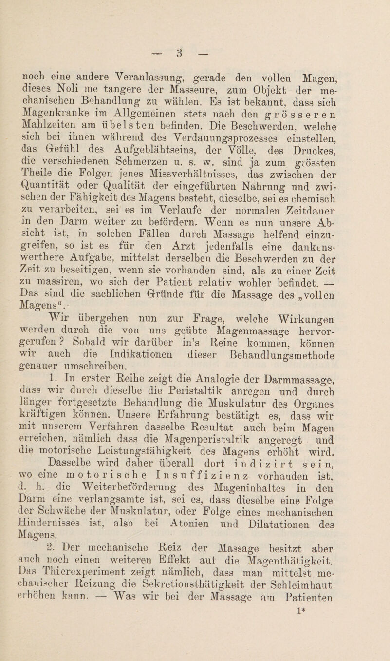 noch eine andere Veranlassung, gerade den vollen Magen, dieses Noli me tangere der Masseure, zum Objekt der me- ckaniscken Behandlung zu wahlen. Es ist bekannt, dass sick Magenkranke im Allgemeinen stets nacli den grosseren Mahlzeiten am iibelsten befinden. Die Beschwerden, welcke sich bei iknen wakrend des Verdauungsprozesses einstellen, das Gefiikl des Aufgeblahtseins, der Voile, des Druckes, die versckiedenen Sckmerzen u. s. w. sind ja zum grossten Tkeile die Folgen jenes Missverkaltnisses, das zwiscken der Quantitat oder Qualitat der eingefiikrten Nakrung und zwi¬ scken der Fahigkeit des Magens bestekt, dieselbe, sei es ckemisck zu verarbeiten, sei es im Verlaufe der normalen Zeitdauer in den Darm weiter zu befordern. Wenn e3 nun unsere Ab~ sickt ist, in solcken Fallen durck Massage kelfend einzu- greifen, so ist es fiir den Arzt jedenfalls eine danktns- wertkere Aufgabe, mittelst derselben die Besckwerden zu der Zeit zu beseitigen, wenn sie vorkanden sind, als zu einer Zeit zu massiren, wo sick der Patient relativ wokler befindet. — Das sind die sacklicken Griinde fiir die Massage des „vollen Magen s - Wir libergeken nun zur Frage, welcke Wirkungen werden durck die von uns geiibte Magenmassage kervor- gerufen ? Sobald wir dariiber in’s Reine kommen, konnen wir auck die Indikationen dieser Bekandlungsmetkode genauer umsckreiben. 1. In erster Beike zeigt die Analogie der Darmmassage, dass wir durck dieselbe die Peristaltik anregen und durck 1 anger fortgesetzte Bekandlung die Muskulatur des Organes kraftigen konnen. Unsere Erfakrung bestatigt es, dass wir mit unserem Verfahren dasselbe Resultat auck beim Magen erreicken, namlick dass die Magenperistaltik angeregt und die motoriscne Leistungstakigkeit des Magens erkokt wird. Dasselbe wird daker uberall dort indizirt sein, wo eine motoriscke Insuffizienz vorkanden ist, d. k. die Weiterbeforderung des Mageninkaltes in den Darm eine verlangsamte ist, sei es, dass dieselbe eine Folge der Schwacke der Muskulatur, oder Folge eines meckaniscken Hindernisses ist, also bei Atonien und Dilatationen des Magens. 2. Der meckaniscke Reiz der Massage besitzt aber auck nock einen weiteren Effekt aut die Magentkatigkeit. Das Tkierexperiment zeigt namlick, dass man mittelst me- ckaniscker Reizung die Sekretionstkatigkeit der Sckleimkaut erkohen kann. — Was wir bei der Massage am Patienten 1*