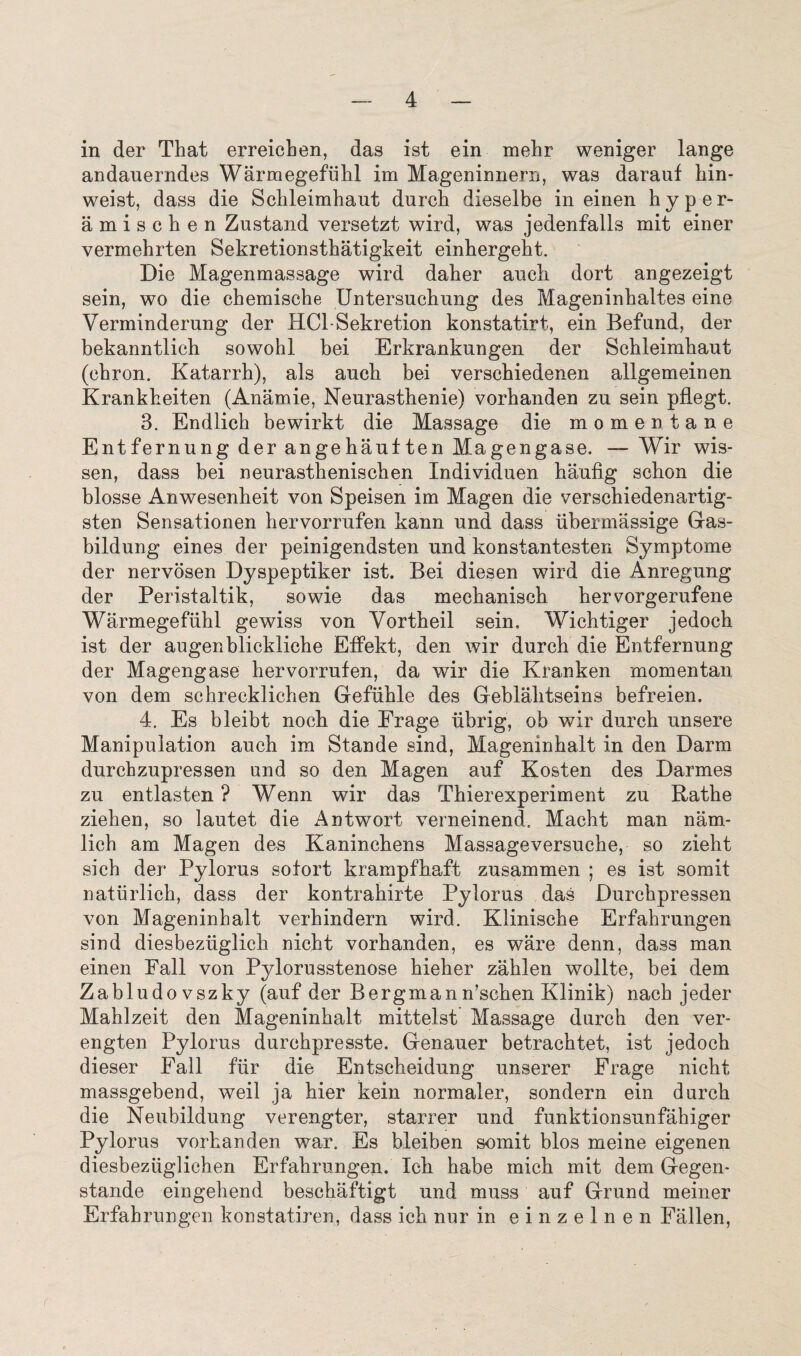 in der That erreicben, das ist ein mehr weniger lange andauerndes Warmegefiihl im Mageninnern, was darauf kin* weist, dass die Scbleimbaut durcb dieselbe in einen hyper- amiscben Zastand versetzt wird, was jedenfalls mit einer vermehrten Sekretionstbatigkeit einhergeht. Die Magenmassage wird daber auch dort angezeigt sein, wo die cbemisebe Untersucbung des Mageninbaltes eine Verminderung der HCl-Sekretion konstatirt, ein Befund, der bekanntlicb sowobl bei Erkrankungen der Scbleimbaut (chron. Katarrb), als aucb bei verscbiedenen allgemeinen Krankbeiten (Anamie, Neurasthenie) vorhanden zu sein pilegt. 3. Endlicb bewirkt die Massage die momentane Entfernung der angehauften Magengase. — Wir wis- sen, dass bei neurasthenischen Individuen ha/ufig scbon die blosse Anwesenbeit von Speisen im Magen die verschiedenartig- sten Sensationen hervorrufen kann und dass ubermassige Gas- bildung eines der peinigendsten und konstantesten Symptome der nervosen Dyspeptiker ist. Bei diesen wird die Anregung der Peristal tik, sowie das meckanisch bervorgerufene Warmegefiihl gewiss von Yortbeil sein. Wicbtiger jedoeh ist der augenblickliche Effekt, den wir durcb die Entfernung der Magengase hervorrufen, da wir die Kranken mom en tan von dem schrecklichen Gefuhle des Geblalitseins befreien. 4. Es bleibt nocb die Frage iibrig, ob wir durch unsere Manipulation aucb im Stande sind, Magemnkait in den Darm durchzupressen und so den Magen auf Kosten des Darmes zu entlasten ? Wenn wir das Thierexperiment zu Rathe ziehen, so lautet die Antwort verneinend. Macht man nam- lich am Magen des Kanincbens Massageversucbe, so ziebt sich der Pylorus sofort krampfbaft zusammen ; es ist somit naturlicb, dass der kontrabirte Pylorus das Durckpressen von Mageninbalt verbindern wird. Kliniscbe Erfahrungen sind diesbezuglicb nicht vorhanden, es ware denn, dass man einen Fall von Pylorusstenose bieher zablen wollte, bei dem Zabludovszky (auf der Bergmann’scben Klinik) nacb jeder Mahlzeit den Mageninbalt mittelst Massage durch den ver- engten Pylorus durcbpresste. Genauer betrachtet, ist jedoeh dieser Fall fur die Entscbeidung unserer Frage nicht massgebend, weil ja bier kein normaler, sondern ein durcb die Neubildung verengter, starrer und funktionsunfahiger Pylorus vorhanden war. Es bleiben somit bios meine eigenen diesbezuglichen Erfahrungen. Icb habe mich mit dem Gegen- stande eingebend beschaftigt und muss auf Grund meiner Erfahrungen konstatiren, dass icb nor in einzelnen Fallen,