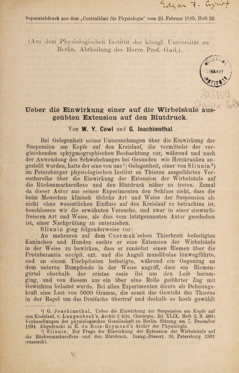 Separatabdruck aus dem „Centralblatt für Physiologie” vom 23. Februar 1895, Heft 24. Ueber die Einwirkung einer auf die Wirbelsäule aus¬ geübten Extension auf den Blutdruck. Von W. Y. Cowl und G. Joachimsthal. Bei Gelegenheit seiner Untersuchungen über die Einwirkung der Suspension am Kopfe auf den Kreislauf, die vermittelst der ver¬ gleichenden sphygmographischen Beobachtung vor, während und nach der Anwendung des Schwebehanges bei Gesunden wie Herzkranken an- gestellt wurden, hatte der eine von unsl) Gelegenheit, einer vonSliunin2) im Petersburger physiologischen Institut an Thieren ausgeführten Ver¬ suchsreihe über die Einwirkung der Extension der Wirbelsäule auf die Kückenmarksreflexe und den Blutdruck näher zu treten. Zumal da dieser Autor aus seinen Experimenten den Schluss zieht, dass die beim Menschen klinisch übliche Art und Weise der Suspension als nicht ohne wesentlichen Einfluss auf den Kreislauf zu betrachten ist, beschlossen wir die erwähnten Versuche, und zwar in einer ein wurfs¬ freieren Art und Weise, als dies vom letztgenannten Autor geschehen ist, einer Nachprüfung zu unterziehen. Sliunin ging folgenderweise vor: An mehreren auf dem Czermak’schen Thierbrett befestigten Kaninchen und Hunden suchte er eine Extension der Wirbelsäule in der Weise zu bewirken, dass er zunächst einen Kiemen über die Protuberantia occipit. ext. und die Anguli mandibulae hinwegführte, und an einem Tischpfosten befestigte, während ein Gegenzug an dem unteren Kumpfende in der Weise angriff, dass ein Riemen¬ gürtel oberhalb der cristae ossis ilei um den Leib herum¬ ging, und von diesem aus ein über eine Rolle geführter Zug mit Gewichten belastet wurde. Bei allen Experimenten diente als Dehnungs¬ kraft eine Last von 5000 Gramm, die somit das Gewicht des Thieres in der Regel um das Dreifache übertraf und deshalb so hoch gewählt 0 G. Joachimstlial, Ueber die Einwirkung der Suspension am Kopfe auf den Kreislauf, v. Langenbeek’s, Archiv f. klin. Chirurgie, Bd. XLLK, Heft 2, S. 460; Verhandlungen der physiologischen Gesellschaft zu Berlin. Sitzung am 7. Deeember 1894. Abgedruckt in E. du Bois-Beymond’s Archiv der Physiologie. 2) Sliunin, Zur Frage der Einwirkung der Extension der Wirbelsäule auf die Rückenmarksreflexe und den Blutdruck. Inaug.-Dissert. St. Petersburg 1891 (russisch).