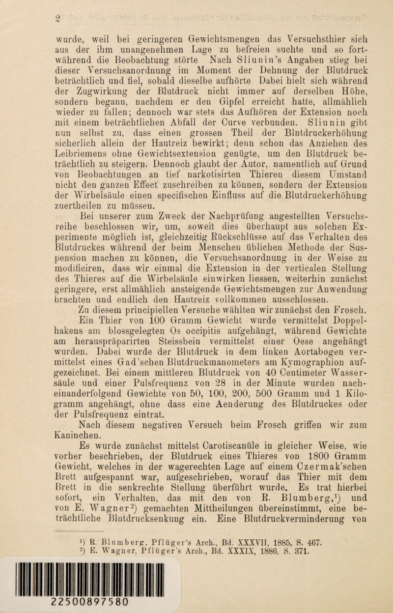 wurde, weil bei geringeren Gewichtsmengen das Versuchsthier sich aus der ihm unangenehmen Lage zu befreien suchte und so fort¬ während die Beobachtung störte Nach Sliunin’s Angaben stieg bei dieser Versuchsanordnung im Moment der Dehnung der Blutdruck beträchtlich und fiel, sobald dieselbe aufhörte Dabei hielt sich während der Zugwirkung der Blutdruck nicht immer auf derselben Höhe, sondern begann, nachdem er den Gipfel erreicht hatte, allmählich wieder zu fallen; dennoch war stets das Aufhören der Extension noch mit einem beträchtlichen Abfall der Curve verbunden. Sliunin gibt nun selbst zu, dass einen grossen Theil der Blntdruckerhöhung sicherlich allein der Hautreiz bewirkt; denn schon das Anziehen des Leibriemens ohne Gewichtsextension genügte, um den Blutdruck be¬ trächtlich zu steigern. Dennoch glaubt der Autor, namentlich auf Grund von Beobachtungen an tief narkotisirten Thieren diesem Umstand nicht den ganzen Effect zuschreiben zu können, sondern der Extension der Wirbelsäule einen specifischen Einfluss auf die Blutdruckerhöhung zuertheilen zu müssen. Bei unserer zum Zweck der Nachprüfung angestellten Versuchs¬ reihe beschlossen wir, um, soweit dies überhaupt aus solchen Ex¬ perimente möglich ist, gleichzeitig Rückschlüsse auf das Verhalten des Blutdruckes während der beim Menschen üblichen Methode der Sus¬ pension machen zu können, die Versuchsanordnung in der Weise zu modifieiren, dass wir einmal die Extension in der verticalen Stellung des Thieres auf die Wirbelsäule einwirken Hessen, weiterhin zunächst geringere, erst allmählich ansteigende Gewichtsmengen zur Anwendung brachten und endlich den Hautreiz vollkommen ausschlossen. Zu diesem principiellen Versuche wählten wir zunächst den Frosch. Ein Thier von 100 Gramm Gewicht wurde vermittelst Doppel¬ hakens am blossgelegten Os occipitis aufgehängt, während Gewichte am herauspräparirten Steissbein vermittelst einer Oese angehängt wurden. Dabei wurde der Blutdruck in dem linken Aortabogen ver¬ mittelst eines Gad’schen Blutdruckmanometers am Kymographion auf¬ gezeichnet. Bei einem mittleren Blutdruck von 40 Oentimeter Wasser¬ säule und einer Pulsfrequenz von 28 in der Minute wurden nach¬ einanderfolgend Gewichte von 50, 100, 200, 500 Gramm und 1 Kilo¬ gramm angehängt, ohne dass eine Aenderung des Blutdruckes oder der Pulsfrequenz eintrat. Nach diesem negativen Versuch beim Frosch griffen wir zum Kaninchen. Es wurde zunächst mittelst Carotiscanüle in gleicher Weise, wie vorher beschrieben, der Blutdruck eines Thieres von 1800 Gramm Gewicht, welches in der wagerechten Lage auf einem Czermak’schen Brett aufgespannt war, aufgeschrieben, worauf das Thier mit dem Brett in die senkrechte Stellung überführt wurde. Es trat hierbei sofort, ein Verhalten, das mit den von R. Blumberg,1) und von E. Wagner2) gemachten Mittheilungen übereinstimmt, eine be¬ trächtliche Blutdrucksenkung ein. Eine Blutdruckverminderung von 0 R. Blumberg, Pflüger’s Arch., Bd. XXXVII, 1885, S. 467. 2) E. Wagner, Pflüger’s Arch., Bd. XXXIX, 1886, S. 371. 22500897580