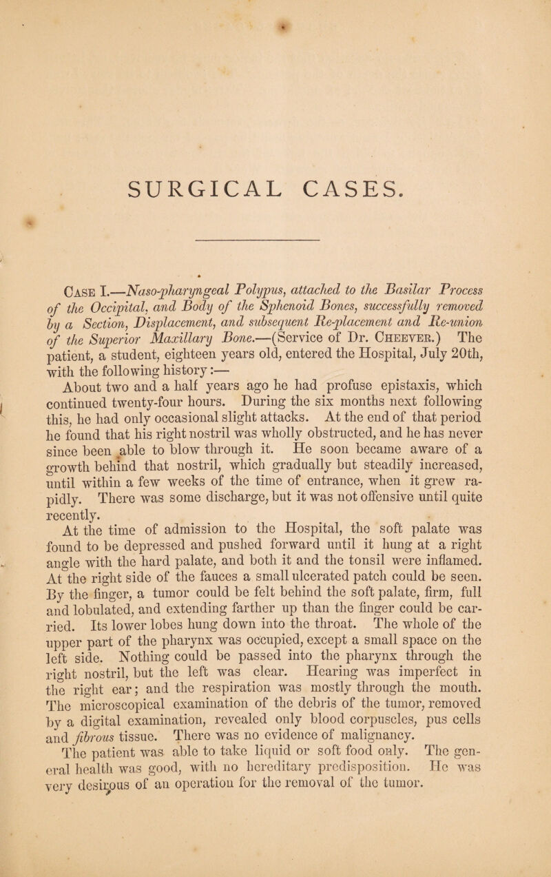Case I.—Naso-pharyngeal Polypus, attached to the Basilar Process of the Occipital, and Body of the Sphenoid Bones, successfully removed by a Section, Displacement, and subsequent Pe-placement and Re-union of the Superior Maxillary Bone.—(Service of Dr. Cheever.) The patient, a student, eighteen years old, entered the Hospital, July 20th, •with the following history:— About two and a half years ago he had profuse epistaxis, which continued twenty-four hours. During the six months next following this, he had only occasional slight attacks. At the end of that period he found that his right nostril was wholly obstructed, and he has never since been able to blow through it. He soon became aware of a growth behind that nostril, which gradually but steadily increased, until within a few weeks of the time of entrance, when it grew ra¬ pidly. There was some discharge, but it was not offensive until quite recently. At the time of admission to the Hospital, the soft palate was found to be depressed and pushed forward until it hung at a right anode with the hard palate, and both it and the tonsil were inflamed. At the right side of the fauces a small ulcerated patch could be seen. By the finger, a tumor could be felt behind the soft palate, firm, full and lobulated, and extending farther up than the finger could be car¬ ried. Its lower lobes hung down into the throat. The whole of the upper part of the pharynx was occupied, except a small space on the left side. Nothing could be passed into the pharynx through the right nostril, but the left was clear. Hearing was imperfect in the right ear; and the respiration was mostly through the mouth. The microscopical examination of the debris of the tumor, removed by a digital examination, revealed only blood corpuscles, pus cells and fibrous tissue. There was no evidence of malignancy. The patient was able to take liquid or soft food only. The gen¬ eral health, was good, with no hereditary predisposition. He was very desiipus of an operation for the removal of the tumor.