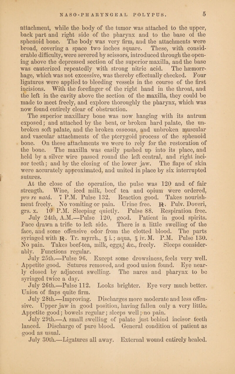 attachment, while the body of the tumor was attached to the upper, back part and right side of the pharynx and to the base of the sphenoid bone. The body was very firm, and the attachments were broad, covering a space two inches square. These, with consid¬ erable difficulty, were severed by scissors, introduced through the open¬ ing above the depressed section of the superior maxilla, and the base was cauterized repeatedly with strong nitric acid. The haemorr¬ hage, which was not excessive, was thereby effectually checked. Four ligatures were applied to bleeding vessels in the course of the first incisions. With the forefinger of the right hand in the throat, and the left in the cavity above the section of the maxilla, they could be made to meet freely, and explore thoroughly the pharynx, which was now found entirely clear of obstruction. The superior maxillary bone was now hanging with its antrum exposed; and attached by the bent, or broken hard palate, the un¬ broken soft palate, and the broken osseous, and unbroken muscular and vascular attachments of the pterygoid process of the sphenoid bone. On these attachments we were to rely for the restoration of the bone. The maxilla was easily pushed up into its place, and held by a silver wire passed round the left central, and right inci¬ sor teeth ; and by the closing of the lower jaw. The flaps of skin were accurately approximated, and united in place by six interrupted sutures. At the close of the operation, the pulse was 120 and of fair strength. Wine, iced milk, beef tea and opium were ordered, pro re nata. 7 P.M. Pulse 132. Reaction good. Takes nourish¬ ment freely. No vomiting or pain. Urine free. R. Pulv. Doveri, grs. x. 10' P.M. Sleeping quietly. Pulse 88. Respiration free. July 24th, A.M.—Pulse 120, good. Patient in good spirits. Face drawn a trifle to left side. There is a little swelling of the face, and some offensive odor from the clotted blood. The parts syringed with R. Tr. myrrh., § i.; aqua, § iv. M. P.M. Pulse 130. No pain. Takes beef-tea, milk, eggsj &c., freely. Sleeps consider¬ ably. Functions regular. July 25th.—Pulse 96. Except some drowsiness, feels very well. Appetite good. Sutures removed, and good union found. Eye near¬ ly closed by adjacent swelling. The nares and pharynx to be syringed twice a day. July 26th.—Pulse 112. Looks brighter. Eye very much better. Union of flaps quite firm. July 28th.—Improving. Discharges more moderate and less offen¬ sive. Upper jaw in good position, having fallen only a very little. Appetite good; bowels regular; sleeps well; no pain. July 29th.—A small swelling of palate just behind incisor teeth lanced. Discharge of pure blood. General condition of patient as good as usual. July 30th.—Ligatures all away. External wound entirely healed.