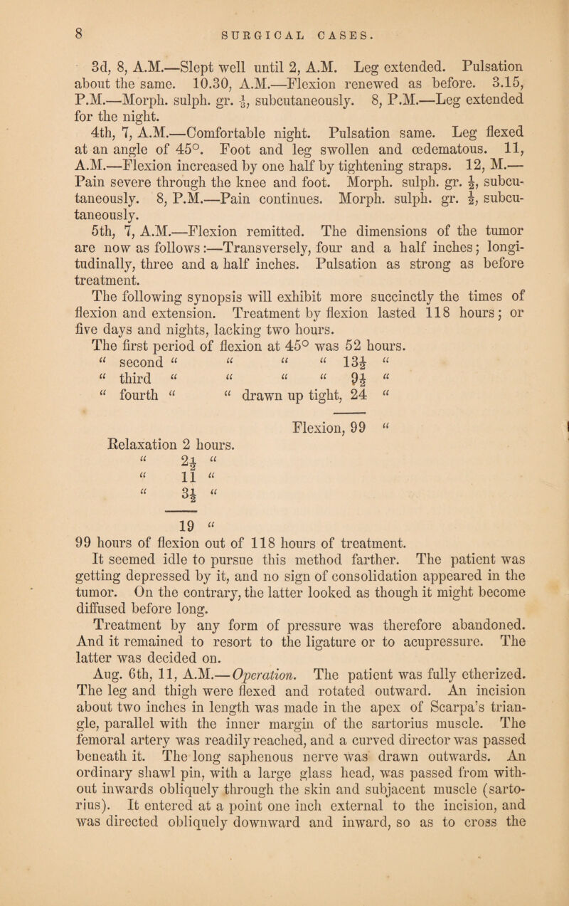 3d, 8, A.M.—Slept well until 2, A.M. Leg extended. Pulsation about the same. 10.30, A.M.—Flexion renewed as before. 3.15, P.M.—Morph, sulph. gr. subcutaneously. 8, P.M.—Leg extended for the night. 4th, 7, A.M.—Comfortable night. Pulsation same. Leg flexed at an angle of 45°. Foot and leg swollen and oedematous. 11, A.M.—Flexion increased by one half by tightening straps. 12, M.— Pain severe through the knee and foot. Morph, sulph. gr. J, subcu¬ taneously. 8, P.M.—Pain continues. Morph, sulph. gr. J? subcu¬ taneously. 5th, 7, A.M.—Flexion remitted. The dimensions of the tumor are now as follows:—Transversely, four and a half inches; longi¬ tudinally, three and a half inches. Pulsation as strong as before treatment. The following synopsis will exhibit more succinctly the times of flexion and extension. Treatment by flexion lasted 118 hours; or five days and nights, lacking two hours. The first period of flexion at 45° was 52 hours. 11 second “ u u “ 13J u u third “ u u u 9J 11 “ fourth “ “ drawn up tight, 24 “ Flexion, 99 “ Relaxation 2 hours. “ “ “ 11 “ u Q JL u °2 19 “ 99 hours of flexion out of 118 hours of treatment. It seemed idle to pursue this method farther. The patient was getting depressed by it, and no sign of consolidation appeared in the tumor. On the contrary, the latter looked as though it might become diffused before long. Treatment by any form of pressure was therefore abandoned. And it remained to resort to the ligature or to acupressure. The latter was decided on. Aug. 6th, 11, A.M.— Operation. The patient was fully etherized. The leg and thigh were flexed and rotated outward. An incision about two inches in length was made in the apex of Scarpa’s trian¬ gle, parallel with the inner margin of the sartorius muscle. The femoral artery was readily reached, and a curved director was passed beneath it. The long saphenous nerve was drawn outwards. An ordinary shawl pin, with a large glass head, was passed from with¬ out inwards obliquely through the skin and subjacent muscle (sarto¬ rius). It entered at a point one inch external to the incision, and was directed obliquely downward and inward, so as to cross the